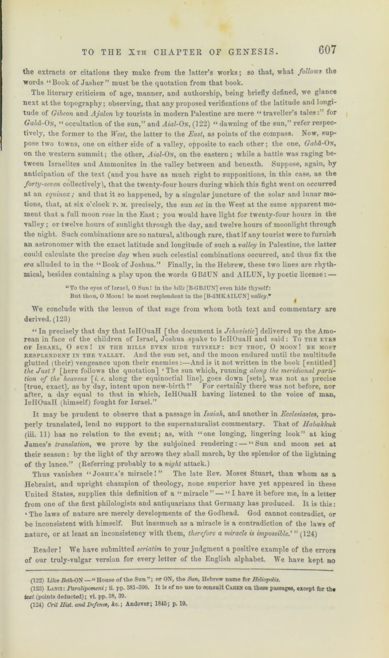 the extracts or citations they make from the latter's works; so that, what follows the words “Book of Jasher” must be the quotation from that book. The literary criticism of age, manner, and authorship, being briefly defined, we glance next at the topography; observing, that any proposed verifications of the latitude and longi- tude of Gibeon and Ajalon by tourists in modern Palestine are mere “traveller’s tales:” for Gala-On, “ occultation of the sun,” and Aial-Os, (122) “ dawning of the sun,” refer respec- tively, the former to the West, the latter to the East, as points of the compass. Now, sup- pose two towns, one on either side of a valley, opposite to each other; the one, Gabd-On, on the western summit; the other, AhiZ-On, on the eastern; while a battle was raging be- tween Israelites and Ammonites in the valley between and beneath. Suppose, again, by anticipation of the text (and you have as much right to suppositions, in this case, as the forty-seven collectively), that the twenty-four hours during which this fight went on occurred at an equinox ; and that it so happened, by a singular juncture of the solar and lunar mo- tions, that, at six o’clock r. m. precisely, the sun set in the West at the same apparent mo- ment that a full moon rose in the East; you would have light for twenty-four hours in the valley ; or twelve hours of sunlight through the day, and twelve hours of moonlight through the night. Such combinations are so natural, although rare, that if any tourist were to furnish an astronomer with the exact latitude and longitude of such a valley in Palestine, the latter could calculate the precise day when such celestial combinations occurred, and thus fix the era alluded to in the “Book of Joshua.” Finally, in the Hebrew, these two lines are rhyth- mical, besides containing a play upon the words GBdJUN and AILUN, by poetic license: — “To the eyes of Israel, 0 Sun! in the hills [B-GBdUN] even hide thyself: But thou, 0 Moon! bo most resplendeut in the [B-d.MKAILUN] valley.* We conclude with the lesson of that sage from whom both text and commentary are derived. (123) “ In precisely that day that IellOuaH [the document is Jehovistic] delivered up the Amo- rean in face of the children of Israel, Joshua spake to IellOuaH and said: To the eyes of Israel, 0 sun ! in the hills even hide thyself : but thou, 0 moon ! be most resplendent in the valley. And the sun set, and the moon endured until the multitude glutted (their) vengeance upon their enemies :—And is it not written in the book [entitled] the Just ? [here follows the quotation] ‘ The sun which, running along the meridional parti- tion of the heavens [*. e. along the equinoctial line], goes down [sets], was not as precise [true, exact], as by day, intent upon new-birth?’ For certainly there was not before, nor after, a day equal to that in which, IellOuaH having listened to the voice of man, IellOuaH (himself) fought for Israel.” It may be prudent to observe that a passage in Isaiah, and another in Ecclesiastes, pro- perly translated, lend no support to the supernaturalist commentary. That of Habakkuk (iii. 11) has no relation to the event; as, with “one longing, lingering look” at king James’s translation, we prove by the subjoined rendering: — “Sun and moon set at their season: by the light of thy arrows they shall march, by the splendor of the lightning of thy lance.” (Referring probably to a night attack.) Thus vanishes “Joshua’s miracle!” The late Rev. Moses Stuart, than whom as a Hebraist, and upright champion of theology, none superior have yet appeared in these United States, supplies this definition of a “miracle” — “I have it before me, in a letter from one of the first philologists and antiquarians that Germany has produced. It is this: 4 The laws of nature are merely developments of the Godhead. God cannot contradict, or be inconsistent with himself. But inasmuch as a miracle is a contradiction of the laws of nature, or at least an inconsistency with them, therefore a miracle is impossible.' ” (124) Reader! We have submitted seriatim to your judgment a positive example of the errors of our truly-vulgar version for every letter of the English alphabet. We have kept no (122) Like Beth-ON — “House of the Sun”; or ON, the Sun, Hebrew name for Heliopolis. (123) Lanci: Paralipomeni; ii. pp. 381-390. It is of no use to consult Cahen on these passages, except for the text (points deducted); vi. pp. 38, 39. (124) Crit Hist, and Defence, &c.; Andover; 1845; p. 19.