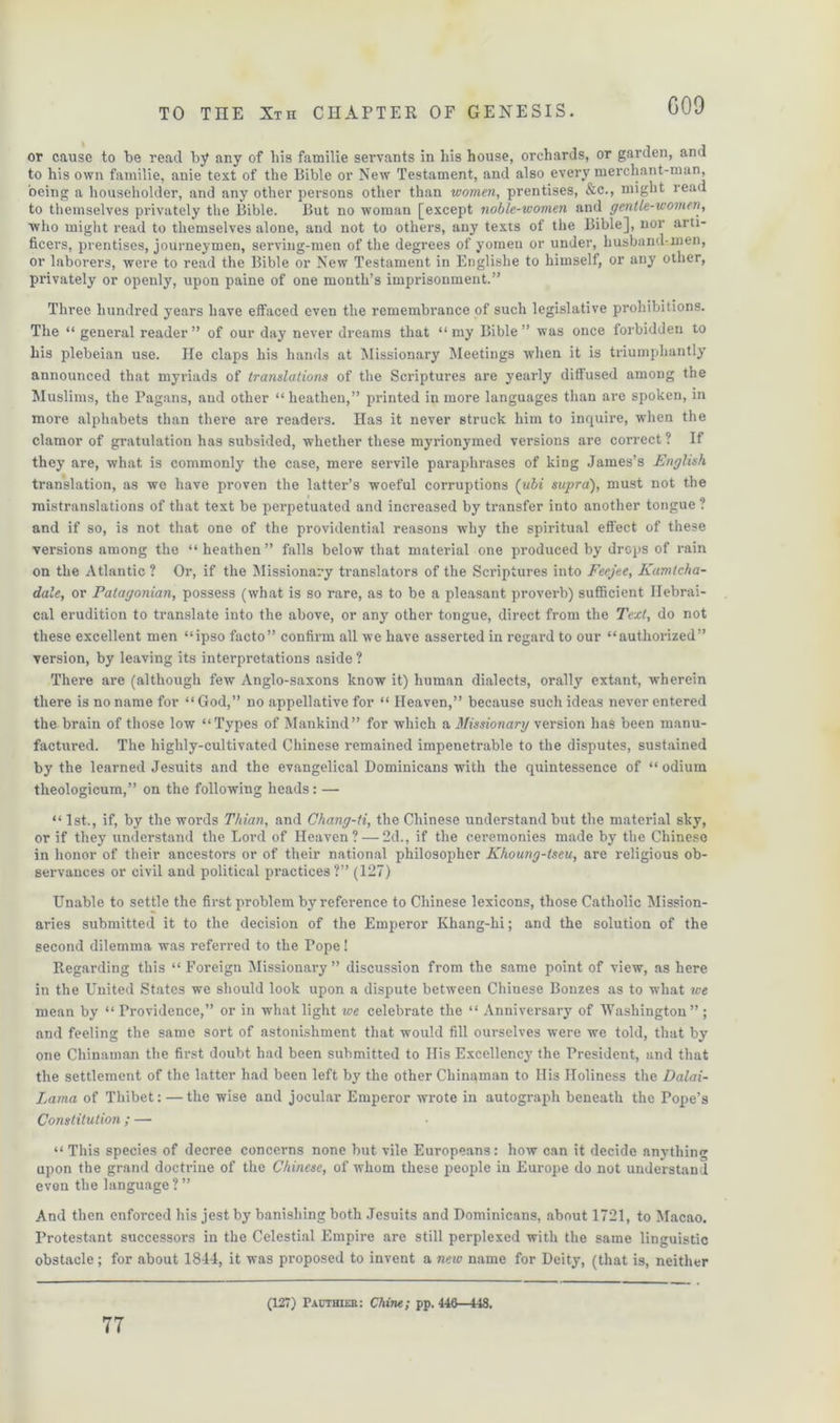 GOO or cause to be read by any of his familie servants in his house, orchards, or garden, and to his own familie, anie text of the Bible or New Testament, and also every merchant-man, being a householder, and any other persons other than women, prentises, &c., might read to themselves privately the Bible. But no woman [except noble-women and gentle-women, who might read to themselves alone, and not to others, any texts of the Bible], nor arti- ficers, prentises, journeymen, serving-men of the degrees of yomen or under, husband-men, or laborers, were to read the Bible or New Testament in Englishe to himself, or any other, privately or openly, upon paine of one month’s imprisonment.” Three hundred years have effaced even the remembrance of such legislative prohibitions. The “ general reader” of our day never dreams that “my Bible” was once forbidden to his plebeian use. He claps his hands at Missionary Meetings when it is triumphantly announced that myriads of translations of the Scriptures are yearly diffused among the Muslims, the Pagans, and other “ heathen,” printed in more languages than are spoken, in more alphabets than there are readers. Has it never struck him to inquire, when the clamor of gratulation has subsided, whether these myrionymed versions are correct ? If they are, what is commonly the case, mere servile paraphrases of king James’s English translation, as we have proven the latter’s woeful corruptions (ubi supra), must not the mistranslations of that text be perpetuated and increased by transfer into another tongue ? and if so, is not that one of the providential reasons why the spiritual effect of these versions among the “ heathen ” falls below that material one produced by drops of rain on the Atlantic ? Or, if the Missionary translators of the Scriptures into Feejee, Kamtcha- dale, or Patagonian, possess (what is so rare, as to be a pleasant proverb) sufficient Ilebrai- cal erudition to translate into the above, or any other tongue, direct from the Text, do not these excellent men “ipso facto” confirm all we have asserted in regard to our “authorized” version, by leaving its interpretations aside ? There are (although few Anglo-saxons know it) human dialects, orally extant, wherein there is no name for “God,” no appellative for “ Heaven,” because such ideas never entered the brain of those low “Types of Mankind” for which a Missionary version has been manu- factured. The highly-cultivated Chinese remained impenetrable to the disputes, sustained by the learned Jesuits and the evangelical Dominicans with the quintessence of “odium theologicum,” on the following heads : — “ 1st., if, by the words Thian, and Chang-ti, the Chinese understand but the material sky, or if they xxnderstand the Lord of Heaven? — 2d., if the ceremonies made by the Chinese in honor of their ancestors or of their national philosopher Khoung-tseu, are religious ob- servances or civil and political practices?” (127) Unable to settle the first problem by reference to Chinese lexicons, those Catholic Mission- aries submitted it to the decision of the Emperor Khang-hi; and the solution of the second dilemma was referred to the Pope! Regarding this “ Foreign Missionary” discussion from the same point of view, as here in the United States we should look upon a dispute between Chinese Bonzes as to what we mean by “ Providence,” or in what light ice celebrate the “ Anniversary of Washington”; and feeling the same sort of astonishment that would fill ourselves were we told, that by one Chinaman the first doubt had been submitted to His Excellency the President, and that the settlement of the latter had been left by the other Chinaman to Ilis Holiness the Dalai- Lama of Thibet: —the wise and jocular Emperor wrote in autograph beneath the Pope’s Constitution ; — “ This species of decree concerns none but vile Europeans: how can it decide anything upon the grand doctrine of the Chinese, of whom these people in Europe do not understand even the language ? ” And then enforced his jest by banishing both Jesuits and Dominicans, about 1721, to Macao. Protestant successors in the Celestial Empire are still perplexed with the same linguistic obstacle ; for about 1844, it was proposed to invent a new name for Deity, (that is, neither 77 (127) Pacthier: Chine; pp. 446—448.