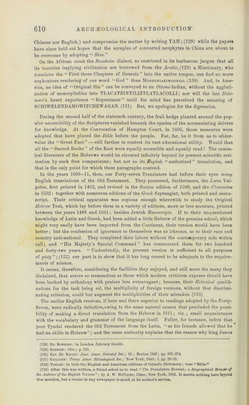 Chinese nor English,) and compromise the matter by writing YAIi; (128) while the papers have since held out hopes that the scruples of converted neophytes in China are about to be overcome by adopting “ Shin.” On the African coast the Sooahelee dialect, so restricted in its barbarous jargon that all its vocables implying civilization are borrowed from the Arabic, (129) a Missionary, who translates the “ First three Chapters of Genesis” into the native tongue, can find no more euphonious rendering of our word “God” than Mooigniazimoongo. (130) And, in Ame- rica, no idea of “Original Sin” can be conveyed to an OWomi-Indian, without the aggluti- nation of monosyllables into TLACATZINTILIZTLATLACOLLI; nor will the last Dela- ware's heart experience “Repentance” until his mind has perceived the meaning of SCHIWELENDAMOWITCHEWAGAN. (131) Rut, we apologize for the digression. During the second half of the sixteenth century, the frail hedge planted around the pop- ular accessibility of the Scriptures vanished beneath the spades of the accumulating delvers for knowledge. At the Convocation of Hampton Court, in 1603, those measures were adopted that have placed the Bible before the people. Far, far, be it from us to under- value the “ Great Fact” — still farther to contest its vast educational utility. Would that all the “ Sacred Books ” of the East were equally accessible and equally read ! The canon- ical literature of the Hebrews would be elevated infinitely beyond its present scientific esti- mation by such free comparisons; but not so its English “ authorized ” translation, and that is the only point for which these paragraphs contend. In the years 1603-11, then, our Forty-seven Translators had before their eyes many English translations of the Old Testament. They possessed, furthermore, the Latin Vul- gates, first printed in 1462, and revised in the Sexline edition of 1590, and the Clementine in 1592: together with numerous editions of the Greek Septuagint, both printed and manu- script. Their critical apparatus was copious enough wherewith to study the Original Hebrew Text, which lay before them in a variety of editions, more or less accurate, printed between the years 1488 and 1661 ; besides Jewish Manuscripts. If to their unquestioned knowledge of Latin and Greek, had been added a little Hebrew of the genuine school, which might very easily have been imported from the Continent, their version would have been better; but the confession of ignorance to themselves was as irksome, as to their race and country anti-national. They completed their labors without the contemporary aids within call; and “His Majesty’s Special Command” has consecrated them for two hundred and forty-two years. “ Undoubtedly, the present version is sufficient to all purposes of piety ” ; (132) our part is to show that it has long ceased to be adequate to the require- ments of science. It seems, therefore, considering the facilities they enjoyed, and still more the many they disdained, that errors so tremendous as those which modern criticism exposes should have been backed by orthodoxy with praises less extravagant; because, their Ilebraical qualifi- cations for the task being nil, the multiplicity of foreign versions, without that discrimi- nating criterion, could but augment the multiplicities of their mistakes. (133) The earlier English versions, if here and there superior to readings adopted by the Forty- Seven, were radically defective,owing to the same natural causes that precluded the possi- bility of making a direct translation from the Hebrew in 1611; viz. ; small acquaintance with the vocabulary and grammar of the language itself. Fuller, for instance, infers that poor Tyndal rendered the Old Testament from the Latin, “as his friends allowed that he bad no skille in Hebrew”; and the same authority explains that the reason why king James (128) Dr. Bowrimj : in London Literary Gazette. Z129) Gijddon: Olia; p. 126. (,130) Rev. Dr. Krapf: Jour. Amer. Oriental Soc.'; iii.; Boston 1847; pp. 261-274. (131) Gallatin: Trans. Amer. Ethnological Soc.; New York, 1845; i. pp. 28-35. (132) Taylor: in both the English and American editions of CalmeVs Bictionary; voce “Bible.” (133) After this was written, a friend asked us to read “ The Translators Itemed; a Biographical Memoir of the Authors of the English Version”; by A. W. McClure; 12mo; New York, 1853. It merits nothing here beyond this mention, but a review in any newspaper is much at its author’s service.
