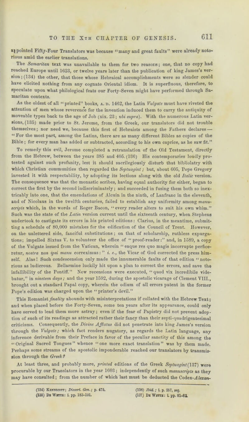 Gil ajpointed Fifty-Four Translators was because “many and great faults” were already noto- rious amid the earlier translations. The Samaritan text was unavailable to them for two reasons; one, that no copy had reached Europe until 1623, or twelve years later than the publication of king James’s ver- sion; (134) the other, that those whose Hebraical accomplishments were so slender could have elicited nothing from any cognate Oriental idiom. It is superfluous, therefore, to speculate upon what philological feats our Forty-Seven might have performed through Sa- maritan contexts. As the oldest of all “printed” books, a. d. 1462, the Latin Vulgate must have riveted the attention of men whose reverence for the invention induced them to carry the antiquity of moveable types back to the age of Job (xix. 23 ; ubi supra). With the numerous Latin ver- sions, (135) made prior to St. Jerome, from the Greek, our translators did not trouble themselves; nor need we, because this first of Hebraists among the Fathers declares — “ For the most part, among the Latins, there are as many different Bibles as copies of the Bible ; for every man has added or subtracted, according to his own caprice, as he saw fit.” To remedy this evil, Jerome completed a retranslation of the Old Testament, directly from the Hebrew, between the years 385 and 405. (136) His contemporaries loudly pro- tested against such profanity, lest it should sacrilegiously disturb that bibliolatry with which Christian communities then regarded the Septuagint; but, about 605, Pope Gregory invested it with respectability, by adopting its lections along with the old Italic version. The consequence was that the monastic scribes, having equal authority for either, began to correct the first by the second indiscriminately; and succeeded in fusing them both so inex- tricably into one, that the emendations of Alcuin in the ninth, of Lanfranc in the eleventh, and of Nicolaus in the twelfth centuries, failed to establish any uniformity among manu- scripts which, in the words of Roger Bacon, “every reader alters to suit his own whim.” Such was the state of the Latin version current until the sixteenth century, when Stephens undertook to castigate its errors in his printed editions: Clarius, in the meantime, submit- ting a schedule of 80,000 mistakes for the edification of the Council of Trent. However, on the unlettered side, fanciful substitutions ; on that of scholarship, ruthless expurga- tions; impelled Sixtus V. to volunteer the office of “proof-reader:” and, in 1589, a copy of the Vulgate issued from the Vatican, wherein “ eaque res quo magis incorrupte perfice- retur, nostra nos ipsi manu correximus: ” i. e., the Vicar of God corrected the press him- self. Alas! Such condescension only made the innumerable faults of that edition “noto- rious as ludicrous. Bellarmine luckily hit upon a plan to correct the errors, and save the infallibility of the Pontiff.” New recensions were executed, “quod vix incredibile vide- batur,” in nineteen days ; and the year 1592, during the apostolic vicarage of Clement VIII., brought out a standard Papal copy, wherein the odium of all errors patent in the former Pope’s edition was charged upon the “ printer’s devil.” This Romanist finality abounds with misinterpretations if collated with the Hebrew Text; and when placed before the Forty-Seven, some ten years after its appearance, could only have served to lead them more astray; even if the fear of Papistry did not prevent adop- tion of such of its readings as attracted rather their fancy than their septi-quadrigentesimal criticisms. Consequently, the Divine Afflatus did not penetrate into king James’s version through the Vulgate; which fact renders nugatory, as regards the Latin language, any inference derivable from their Preface in favor of the peculiar sanctity of this among the “Original Sacred Tongues” whence “one more exact translation” was by them made. Perhaps some streams of the apostolic imponderable reached our translators by transmis- sion through the Greek ? At least three, and probably more, printed editions of the Greek Septuagint(\37) were procurable by our Translators in the year 1603; independently of such manuscripts as they may have consulted; from the number of which last must be deducted the Codex-Ateran- (134) Kennicott; Dissert. Gen.; p. 475. (135) Ds Wbtte: i. pp. 183-191. (136) Ibid.; i. p. 257, seq. (137) De Witte: L pp. 81-Si