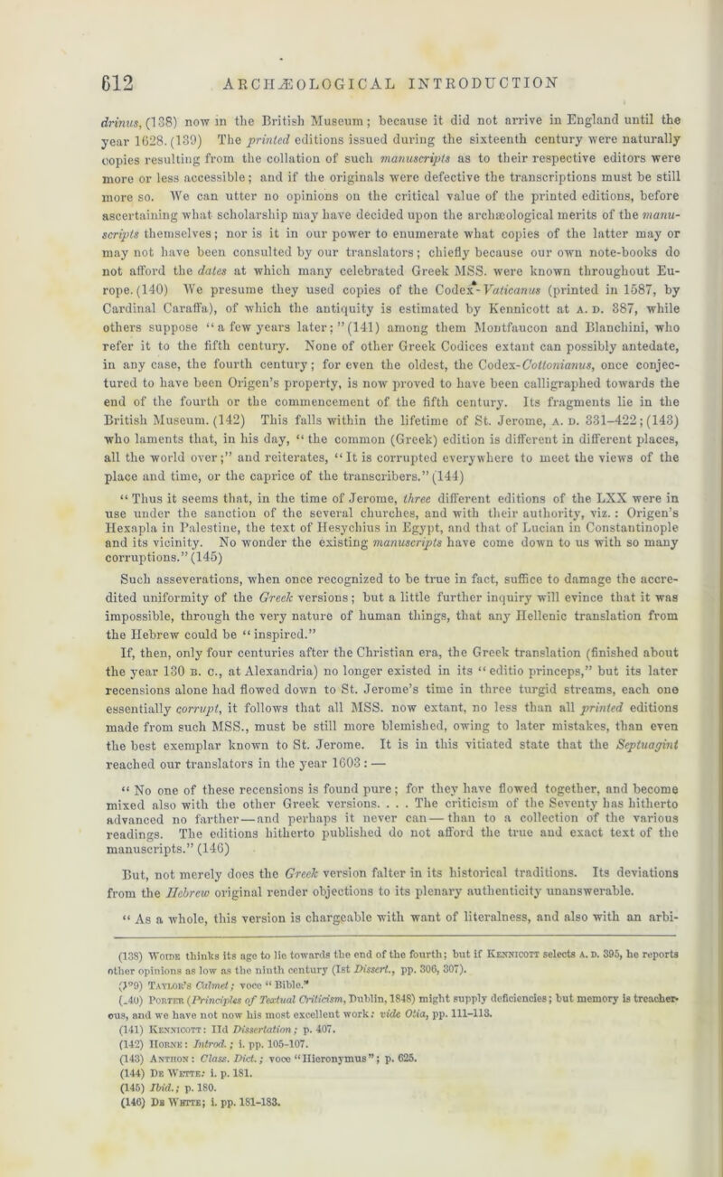 drinns, (138) now in the British Museum; because it did not arrive in England until the year 1628.(139) The prinled editions issued during the sixteenth century were naturally copies resulting from the collation of such manuscripts as to their respective editors were more or less accessible; and if the originals wrere defective the transcriptions must be still more so. We can utter no opinions on the critical value of the printed editions, before ascertaining what scholarship may have decided upon the archaeological merits of the manu- scripts themselves; nor is it in our power to enumerate what copies of the latter may or may not have been consulted by our translators; chiefly because our own note-books do not atford the dates at which many celebrated Greek MSS. were known throughout Eu- rope. (140) We presume they used copies of the Codex*- Vaticanus (printed in 1587, by Cardinal Caraffa), of which the antiquity is estimated by Kennicott at A. d. 387, while others suppose “ a few years later; ”(141) among them Montfaucon and Blanchini, who refer it to the fifth century. None of other Greek Codices extant can possibly antedate, in any case, the fourth century; for even the oldest, the Codex-Cottonianus, once conjec- tured to have been Origen’s property, is now proved to have been calligraplied towards the end of the fourth or the commencement of the fifth century. Its fragments lie in the British Museum. (142) This falls within the lifetime of St. Jerome, a. d. 331-422; (143) who laments that, in his day, “ the common (Greek) edition is different in different places, all the world over;” and reiterates, “It is corrupted everywhere to meet the views of the place and time, or the caprice of the transcribers.” (144) “ Thus it seems that, in the time of Jerome, three different editions of the LXX were in use under the sanction of the several churches, and with their authority, viz.: Origen’s Hexapla in Palestine, the text of Hesychius in Egypt, and that of Lucian in Constantinople and its vicinity. No wonder the existing manuscripts have come down to us with so many corruptions.” (145) Such asseverations, when once recognized to be true in fact, suffice to damage the accre- dited uniformity of the Greek versions; but a little further inquiry will evince that it was impossible, through the very nature of human things, that any Hellenic translation from the Hebrew could be “inspired.” If, then, only four centuries after the Christian era, the Greek translation (finished about the year 130 b. c., at Alexandria) no longer existed in its “ editio princeps,” but its later recensions alone had flowed down to St. Jerome’s time in three turgid streams, each one essentially corrupt, it follows that all MSS. now extant, no less than all printed editions made from such MSS., must be still more blemished, owing to later mistakes, than even the best exemplar known to St. Jerome. It is in this vitiated state that the Septuagint reached our translators in the year 1603 : — “ No one of these l’ecensions is found pure; for they have flowed together, and become mixed also with the other Greek versions. . . . The criticism of the Seventy lias hitherto advanced no farther — and perhaps it never can — than to a collection of the various readings. The editions hitherto published do not afford the true and exact text of the manuscripts.” (146) But, not merely does the Greek version falter in its historical traditions. Its deviations from the Hebrew original render objections to its plenary authenticity unanswerable. “ As a whole, this version is chargeable with want of literalness, and also with an arbi- (13S) Woide thinks its age to lie towards the end of the fourth; but if Kennicott selects A. d. 395, he reports other opinions as low ns the ninth century (1st Dissert., pp. 306, 307). (>°9) Taylor’s Calmei; voce “ Bible.’* (.40) Porter (Principles of Textual Criticism, Dublin, 1848) might supply deficiencies; hut memory is trencher* ous, and we have not now his most excellent work: vide Oiia, pp. 111-113. (141) Kennicott: lid Dissertation; p. 407. (142) Horne : Introd. ; i. pp. 105-107. (143) Antoon: Class. Diet.; voce “Hieronymus”; p.625. (144) Dk Wette; i. p. 181. (145) Ibid.; p.180. (146) Da Whtte; i. pp. 181-183.