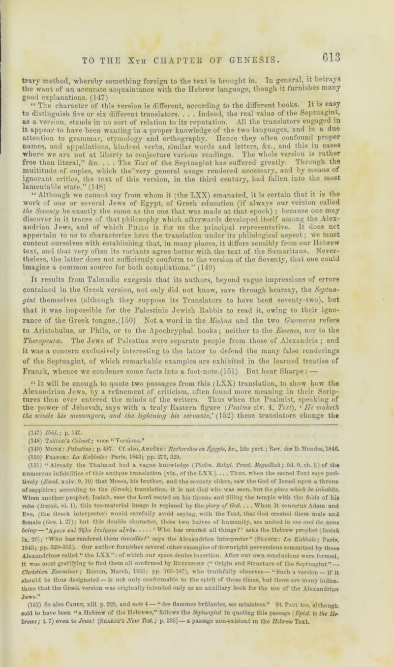 trary method, 'whereby something foreign to the text is brought in. In general,, it betra3rs the want of an accurate acquaintance with the Hebrew language, though it furnishes many good explanations. (147) “ The character of this version is different, according to the different books. It is easy to distinguish five or six different translators. . . . Indeed, the real value of the Septuagint, as a version, stands in no sort of relation to its reputation. All the translators engaged in it appear to have been wanting in a proper knowledge of the two languages, and in a due attention to grammar, etymology and orthography. Hence they often confound proper names, and appellations, kindred verbs, similar words and letters, &c., and this in cases where we are not at liberty to conjecture various readings. The whole version is rather free than literal,” &c. . . . The Text of the Septuagint has suffered greatly. Through the multitude of copies, which the very general usage rendered necessary, and by means of ignorant critics, the text of this version, in the third century, had fallen into the most lamentable state.” (148) “ Although we cannot say from whom it (the LXX) emanated, it is certain that it is the work of one or several Jews of Egypt, of Greek education (if always our version called the Seventi/ be exactly the same as the one that was made at that epoch) ; because one may discover in it traces of that philosophy which afterwards developed itself among the Alex- andrian Jews, and of which Philo is for us the principal representative. It does net appertain to us to characterize here the translation under its philological aspect; we must content ourselves with establishing that, in many places, it differs sensibly from our Hebrew text, and that very often its variants agree better with the text of the Samaritans. Never- theless, the latter does not sufficiently conform to the version of the Seventy, that one could imagine a common source for both compilations.” (149) It results from Talmudic exegesis that its authors, beyond vague impressions of errors contained in the Greek version, not only did not know, save through hearsay, the Septua- gint themselves (although they suppose its Translators to have beert seventy-two), but that it was impossible for the Palestinic Jewish Rabbis to read it, owing to their igno- rance of the Greek tongue.(150) Not a word in the Mishna and the two Guemeras refers to Aristobulus, or Thilo, or to the Apochryphal books; neither to the Essence, nor to the Therapeuta;. The Jews of Palestine were separate people from those of Alexandria; and it was a concern exclusively interesting to the latter to defend the many false renderings of the Septuagint, of which remarkable examples are exhibited in the learned treatise of Franck, whence we condense some facts into a foot-note.(151) But hear Sharpe: — “ It will be enough to quote two passages from this (LXX) translation, to show how the Alexandrian Jews, by a refinement of criticism, often found more meaning in their Scrip- tures than ever entered the minds of the writers. Thus when the Psalmist, speaking of the power of Jehovah, says with a truly Eastern figure (Psalms civ. 4, Text), ‘ lie maketh the winds Ids messengers, and the lightning his servants,' (152) these translators change the (147) Ibid.; p. 147. (148) Tayi.or’3 Calmet; voce “ Versions.” (149) Munk : Palestine; p. 487. Cf. also, Ampere : Pecherches en figypte, &c., 2de part.; Rev. des D. Mondcs, 1846. (150) Franck: La Kabbale: Paris, 1843; pp. 273, 329. (151) “Already the Thalmud had a vague knowledge (Thalm. Babyl. Tract. Meguillah ; fol. 9, ch. i.) of the numerous infidelities of this antique translation [viz., of the LXX]. ... Thus, when the sacred Text says posi- tively (Exod. xxiv. 9, 10) that Moses, his brother, and the seventy elders, saw the Clod of Israel upon a throne of sapphire; according to the (Greek) translation, it is not God who was seen, but the place which he inhabits. When auother prophet, Isaiah, sees the Lord seated on his throne and filling the temple with the folds of bis robe (Isaiah, vi. 1), this too-material image is replaced by the glory of God. .. . When it concerns Adam and Eve, (the Greek interpreter) would carefully avoid saying, with the Text, that God created them male and female (Gen. i. 27); but this double character, these two halves of humanity, are united in one and the same being— ' Kpatv sal OfjXv l-olyatv avrdv ‘ Who has created all things?’ asks the Hebrew prophet (Isaiah lx. 26); ‘Who has rendered them invisible t' says the Alexandrian interpreter” (Fit an-ck: La Kabbale; Paris, 1843; pp. 329-331). Our author furnishes several other examples of downright perversions committed by those Alexandrines called “ the LXX”: of which our space deuies insertion. After our own conclusions were formed, it was most gratifying to find them all confirmed by Rcbexsohn (“ Origin and Structure of the Septuagint” — Christian Examiner; Boston, March, 1853; pp. 165-187), who truthfully observes— “ Such a version — if it should be thus designated — is not only conformable to the spirit of those times, but there are many indica- tions that the Greek version was originally intended only as an auxiliary book for the use of the Alexandrian Jews.” (152) So also Caitf.n, xiii. p. 229, and note 4 — “des flammes brfilantes, ses ministres.” St. Pact, too, although said to have been “a Hebrew of the Hebrews,” follows the Septuagint in quoting this passage (Epist. to the He- brews; i. 7) even to Jews! (Sharpe's New Test.; p. 395)— a passage non-existent in the Ucbrew Text.