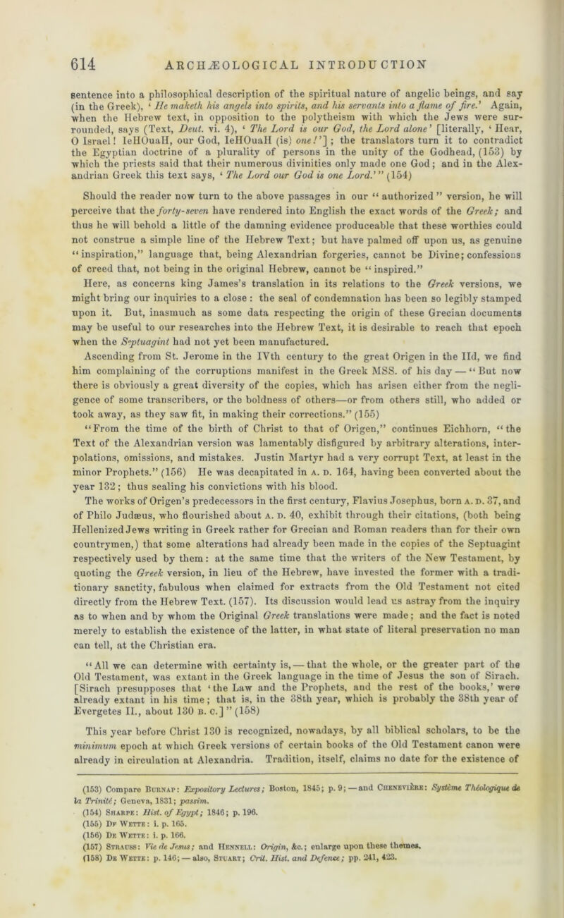 sentence into a philosophical description of the spiritual nature of angelic beings, and say (in the Greek), ‘ Ilemaketh his angels into spirits, and his servants into aflame of fire.' Again, when the Hebrew text, in opposition to the polytheism with which the Jews were sur- rounded, says (Text, Deul. vi. 4), ‘ The Lord is our God, the Lord alone’ [literally, ‘ Hear, 0 Israel! leHOuall, our God, IeHOuall (is) one/’] ; the translators turn it to contradict the Egyptian doctrine of a plurality of persons in the unity of the Godhead, (153) by which the priests said that their numerous divinities only made one God; and in the Alex- andrian Greek this text says, ‘ The Lord our God is one Lord.’ ” (154) Should the reader now turn to the above passages in our “ authorized ” version, he will perceive that the forty-seven have rendered into English the exact words of the Greek; and thus he will behold a little of the damning evidence produceable that these worthies could not construe a simple line of the Hebrew Text; but have palmed off upon us, as genuine “inspiration,” language that, being Alexandrian forgeries, cannot be Divine; confessions of creed that, not being in the original Hebrew, cannot be “ inspired.” Here, as concerns king James’s translation in its relations to the Greek versions, we might bring our inquiries to a close : the seal of condemnation has been so legibly stamped upon it. But, inasmuch as some data respecting the origin of these Grecian documents may be useful to our researches into the Hebrew Text, it is desirable to reach that epoch when the Septuagint had not yet been manufactured. Ascending from St. Jerome in the IVth century to the great Origen in the lid, we find him complaining of the corruptions manifest in the Greek MSS. of his day — “ But now there is obviously a great diversity of the copies, which has arisen either from the negli- gence of some transcribers, or the boldness of others—or from others still, who added or took away, as they saw fit, in making their corrections.” (155) “From the time of the birth of Christ to that of Origen,” continues Eichhorn, “the Text of the Alexandrian version was lamentably disfigured by arbitrary alterations, inter- polations, omissions, and mistakes. Justin Martyr had a very corrupt Text, at least in the minor Prophets.” (156) He was decapitated in a. d. 164, having been converted about the year 132; thus sealing his convictions with his blood. The works of Origen’s predecessors in the first century, Flavius Josephus, born a. d. 37, and of Philo Judaeus, who flourished about A. d. 40, exhibit through their citations, (both being Hellenized Jews writing in Greek rather for Grecian and Roman readers than for their own countrymen,) that some alterations had already been made in the copies of the Septuagint respectively used by them: at the same time that the writers of the New Testament, by quoting the Greek version, in lieu of the Hebrew, have invested the former with a tradi- tionary sanctity, fabulous when claimed for extracts from the Old Testament not cited directly from the Hebrew Text. (157). Its discussion would lead us astray from the inquiry as to when and by whom the Original Greek translations were made; and the fact is noted merely to establish the existence of the latter, in what state of literal preservation no man can tell, at the Christian era. “All we can determine with certainty is, — that the whole, or the greater part of the Old Testament, was extant in the Greek language in the time of Jesus the sou of Sirach. [Sirach presupposes that ‘the Law and the Prophets, and the rest of the books,’ were already extant in his time; that is, in the 38th year, which is probably the 38th year of Evergetes II., about 130 n. c.] ” (158) This year before Christ 130 is recognized, nowadays, by all biblical scholars, to be the minimum epoch at which Greek versions of certain books of the Old Testament canon were already in circulation at Alexandria. Tradition, itself, claims no date for the existence of (153) Compare Burnap: Expository Lectures; Boston, 1845; p. 9;—and Chenevi&rk: Systeme Thcologique de Ui Triniti; Geneva, 1831; passim. (154) Sharpe: Hist, of Egypt; 1846; p. 196. (155) Dr Wette: i. p. 165. (156) De Wette: i. p. 166. (157) Strauss: Vie de Jesus; and IIeknell: Origin, Ac.; enlarge upon these themes. (158) De Wette: p. 146; — also, Stuart; Crit. Hist, and Defence; pp. 241, 423.