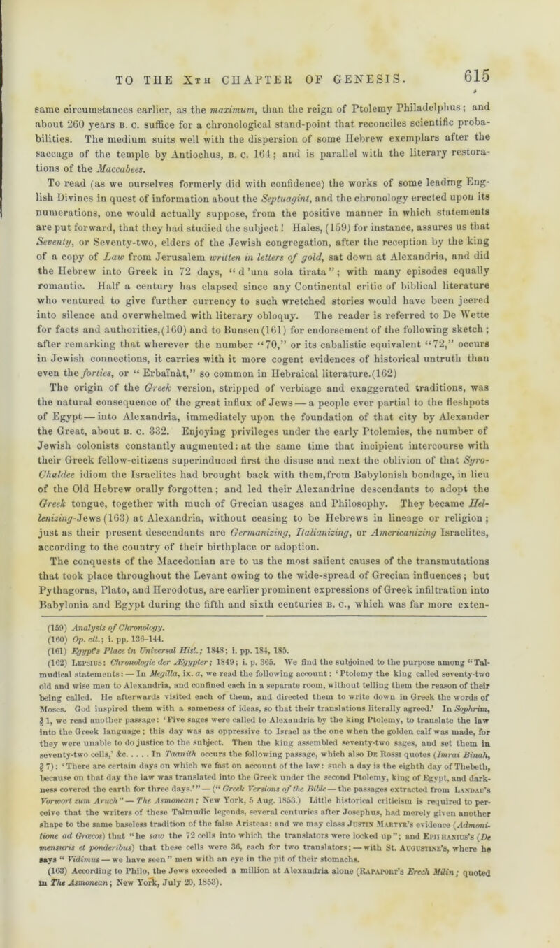 same circumstances earlier, as the maximum, than the reign of Ptolemy Philadelphus; and about 260 years b. c. suffice for a chronological stand-point that reconciles scientific proba- bilities. The medium suits well with the dispersion of some Hebrew exemplars after the saocage of the temple by Antiochus, b. c. 164; and is parallel with the literary restora- tions of the Maccabees. To read (as we ourselves formerly did with confidence) the works of some leading Eng- lish Divines in quest of information about the Septuagint, and the chronology erected upon its numerations, one would actually suppose, from the positive manner in which statements are put forward, that they had studied the subject! Hales, (159) for instance, assures us that Seventy, or Seventy-two, elders of the Jewish congregation, after the reception by the king of a copy of Law from Jerusalem written in letters of gold, sat down at Alexandria, and did the Hebrew into Greek in 72 days, “ d’una sola tirata”; with many episodes equally romantic. Half a century has elapsed since any Continental critic of biblical literature who ventured to give further currency to such wretched stories would have been jeered into silence and overwhelmed with literary obloquy. The reader is referred to De Wette for facts and authorities,(160) and to Bunsen (161) for endorsement of the following sketch ; after remarking that wherever the number “70,” or its cabalistic equivalent “72,” occurs in Jewish connections, it carries with it more cogent evidences of historical untruth than even the forties, or “ Erbainat,” so common in Hebraical literature.(162) The origin of the Greek version, stripped of verbiage and exaggerated traditions, was the natural consequence of the great influx of Jews — a people ever partial to the fleshpots of Egypt—into Alexandria, immediately upon the foundation of that city by Alexander the Great, about b. c. 332. Enjoying privileges under the early Ptolemies, the number of Jewish colonists constantly augmented: at the same time that incipient intercourse with their Greek fellow-citizens superinduced first the disuse and next the oblivion of that Syro- Chaldee idiom the Israelites had brought back with them,from Babylonish bondage, in lieu of the Old Hebrew orally forgotten; and led their Alexandrine descendants to adopt the Greek tongue, together with much of Grecian usages and Philosophy. They became Uel- lenizing-.levrs (163) at Alexandria, without ceasing to be Hebrews in lineage or religion; just as their present descendants are Germanizing, Italianizing, or Americanizing Israelites, according to the country of their birthplace or adoption. The conquests of the Macedonian are to us the most salient causes of the transmutations that took place throughout the Levant owing to the wide-spread of Grecian influences; but Pythagoras, Plato, and Herodotus, are earlier prominent expressions of Greek infiltration into Babylonia and Egypt during the fifth and sixth centuries b. c., which was far more exten- (159) Analysis of Chronology. (160) Op. cit.; i. pp. 136-144. (161) Egypt’s Place in Universal Hist.; 1848; i. pp. 184, 185. (162) Lepsius: Chronologic der JEgypter; 1849; i. p. 365. We find the subjoined to the purpose among u Tal- mudicnl statements: — In Megilla, ix.a, we read the following aceount: ‘Ptolemy the king called seventy-two old and wise men to Alexandria, and confined each in a separate room, without telling them the reason of their being called. He afterwards visited each of them, and directed them to write down in Greek the words of Moses. God inspired them with a sameness of ideas, so that their translations literally agreed.’ In Soph-rim, g 1, we read another passage: ‘Five sages were called to Alexandria by the king Ptolemy, to translate the law into the Greek language ; this day was a3 oppressive to Israel as the one when the golden calf was made, for they were unable to do justice to the subject. Then the king assembled seventy-two sages, and set them in seventy-two cells,' &c. In Taanith occurs the following passage, which also De Rossj quotes (Imrai Binah, g 7): ‘There are certain days on which we fast on account of the law: such a day is the eighth day of Thebeth, because on that day the law was translated into the Greek under the second Ptolemy, king of Egypt, and dark- ness covered the earth for three days.’” — (“ Greek Versions of the Bible — the passages extracted from Landau's Vorwort rum Aruch”— The Asmonean; New York, 5 Aug. 1853.) Little historical criticism is required to per- ceive that the writers of these Talmudic legends, several centuries after Josephus, had merely given another shape to the same baseless tradition of the false Aristeas: and we may class Justin Martyr’s evidence (Admoni- tione ad Groecos) that “he saw the 72 cells into which the translators were locked up”; and Epiihanius’s (De tnensnris el ponderibus) that these cells were 36, each for two translators; — with St. Augustine's, where he says “ Vidimus — we have seen ” men with an eye in the pit of their stomachs. (163) According to Philo, the Jews exceeded a million at Alexandria alone (Rapaport’3 Freeh ifilin; quoted in The Asmonean; New York, July 20, 1853).