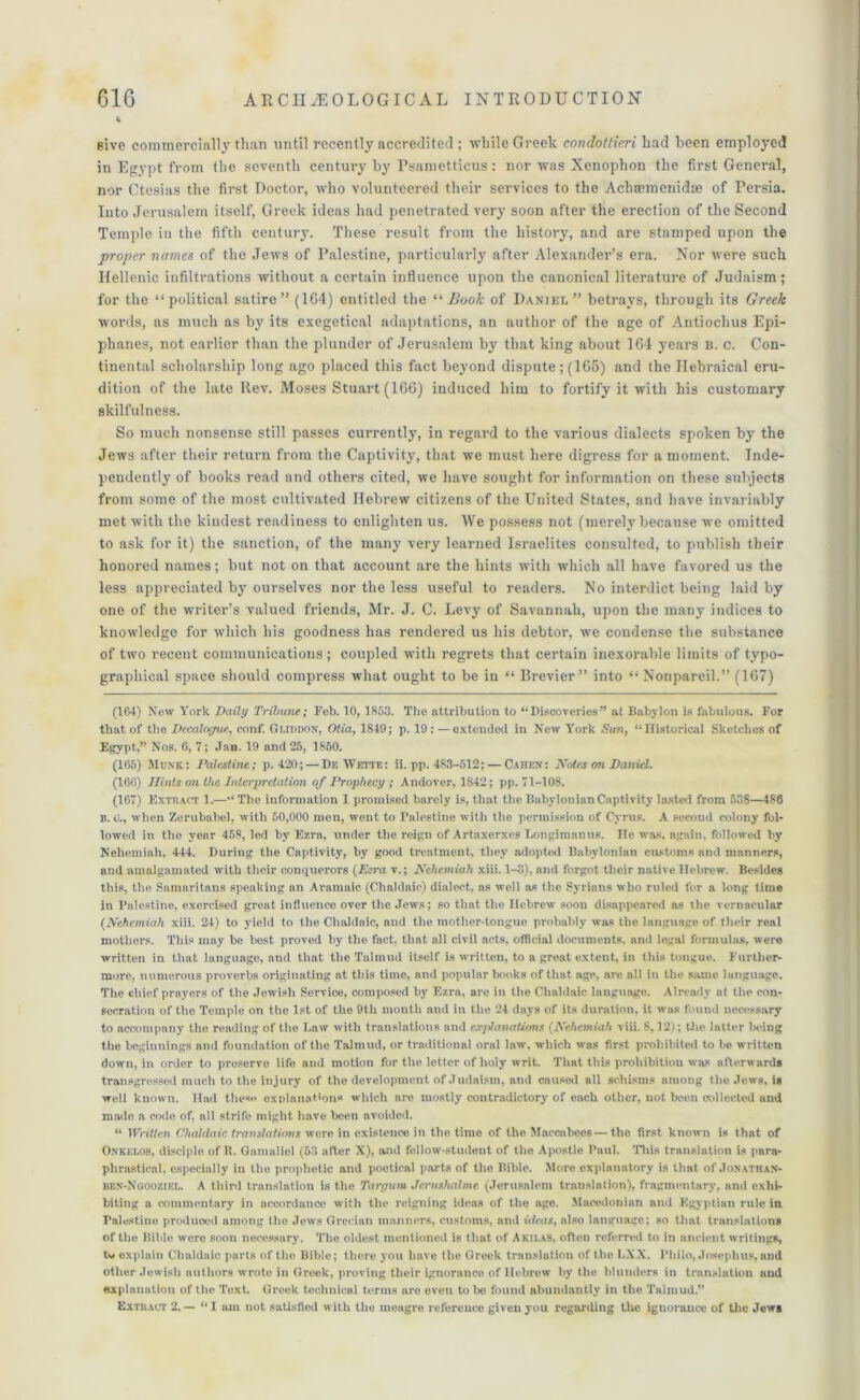 give commercially than until recently accredited ; while Greek condotlieri had been employed in Egypt from the seventh century by Psametticus : nor was Xenophon the first General, nor Ctesias the first Doctor, who volunteered their services to the Acbsemcnidte of Persia. Into Jerusalem itself, Greek ideas had penetrated very soon after the erection of the Second Temple in the fifth century. These result from the history, and are stamped upon the proper names of the Jews of Palestine, particularly after Alexander’s era. Nor were such Hellenic infiltrations without a certain influence upon the canonical literature of Judaism; for the “political satire” (164) entitled the “Book of Daniel” betrays, through its Greek words, as much as by its exegetical adaptations, an author of the age of Antiochus Epi- phanes, not earlier than the plunder of Jerusalem by that king about 164 years b. c. Con- tinental scholarship long ago placed this fact beyond dispute ; (165) and the Hebraical eru- dition of the late ltev. Moses Stuart (166) induced him to fortify it with his customary skilfulness. So much nonsense still passes currently, in regard to the various dialects spoken by the Jews after their return from the Captivity, that we must here digress for a moment. Inde- pendently of books read and others cited, we have sought for information on these subjects from some of the most cultivated Hebrew citizens of the United States, and have invariably met with the kindest readiness to enlighten us. We possess not (merely because we omitted to ask for it) the sanction, of the many very learned Israelites consulted, to publish their honored names; but not on that account are the hints with which all have favored us the less appreciated by ourselves nor the less useful to readers. No interdict being laid by one of the writer’s valued friends, Mr. J. C. Levy of Savannah, upon the many indices to knowledge for which his goodness has rendered us his debtor, we condense the substance of two recent communications; coupled with regrets that certain inexorable limits of typo- graphical space should compress what ought to be in “ Brevier” into “ Nonpareil.” (167) (164) New York Daily Tribune; Feb. 10, 1853. The attribution to “Discoveries” at Babylon is fabulous. For that of the Decalogue,, conf. Gi.mnox, Otia, 1849; p. 19 : —extended in New York Sun, “Historical Sketches of Egypt,” Nos. 6, 7; Jan. 19 and 25, 1850. (165) Mum;: Palestine; p. 420; — De Wette: ii. pp. 483-512; — Cahen: Notes on Daniel. (166) Hints on the Interpretation of Prophecy ; Andover, 1842; pp. 71-108. (167) Extract 1.—“ The information I promised barely is, that the Babylonian Captivity lasted from 538—486 n. o., when Zerubabel, with 50,000 men, wont to Palestine with the permission of Cyrus. A second colony fol- lowed in the year 458, led by Ezra, under the reign of Artaxerxes Longimanus. He was, again, followed by Nehemiah, 444. During the Captivity, by good treatment, they adoptod Babylonian customs and manners, and amalgamated with their conquerors (Ezra v.; Nehemiah xiii. 1-3), and forgot their native Hebrew. Besides this, the Samaritans speaking an Aramaic (Chaldaic) dialect, as well as the Syrians who ruled for a long time in Palestine, exercised great influence over the Jews; so that the Hebrew soon disappeared as the vernacular (Nehemiah xiii. 24) to yield to the Chaldaic, and the mother-tongue probably was the language of their real mothers. This may be best proved by the fact, that all civil acts, official documents, and legal formulas, were written in that language, and that the Talmud itself is written, to a great extent, in this tongue. Further- more, numerous proverbs originating at this time, and popular books of that age. are all in the same language. The chief prayers of the Jewish Service, composed by Ezra, are in the Chaldaic language. Already at the con- secration of the Temple on the 1st of the 9th month and in the 24 days of its duration, it was found necessary to accompany the reading of the Law with translations and explanations (Nehemiah viii. 8,12); the latter being the beginnings and foundation of the Talmud, or traditional oral law. which was first prohibited to be written down, in order to preserve life and motion for the letter of holy writ. That this prohibition wa= afterwards transgressed much to the injury of the development of Judaism, and caused all schisms among the Jews, is well known. Had these explanation® which are mostly contradictory of each other, not been collected and made a code of, all strife might have been avoided. “ Written Chaldaic translations were in existence in the time of the Maccabees—the first known is that of Onkei.08, disciple of It. Gamaliel (53 after X), and fellow-student of the Apostle Paul. This translation is para- phrastical, especially in the prophetic and poetical parts of the Bible. More explanatory is that of Jonatha.n- ben-Noooziel. A third translation is the Targum Jerushalme (Jerusalem translation), fragmentary, and exhi- biting a commentary in accordance with the reigning ideas of the age. Macedonian and Egyptian rule in Palestine produoed among the .Tews Grecian manners, customs, and ideas, also language; so that translations of the Bible wore soon necessary. The oldest mentioned is that of Akilas, often referred to in ancient writings, tv explain Chaldaic parts of the Bible; there you have the Greek translation of the LXX. Philo, Josephus, and other Jewish authors wrote in Greek, proving their ignorance of Hebrew by the blunders in translation and explanation of the Text. Greek technical terms are even to be found abundantly in the Talmud.” Extract 2. — “I am not satisfied with the meagre reference given you regarding the ignorance of the Jew*