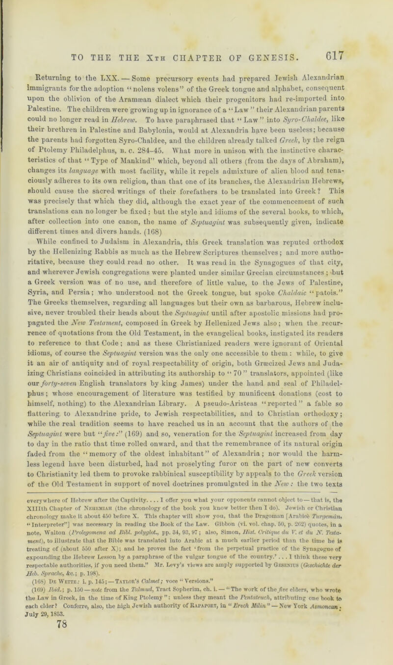 Returning to the LXX. — Some precursory events had prepared Jewish Alexandrian immigrants for the adoption “ nolens volens” of the Greek tongue and alphabet, consequent upon the oblivion of the Aramaean dialect which their progenitors had re-imported into Palestine. The children were growing up in ignorance of a “Law ” their Alexandrian parents could no longer read in Hebrew. To have paraphrased that “ Law” into Syro-Chaldee, like their brethren in Palestine and Babylonia, would at Alexandria have been useless; because the parents had forgotten Syro-Chaldee, and the children already talked Greek, by the reign of Ptolemy Philadelphus, b. c. 284-45. AVhat more in unison with the instinctive charac- teristics of that “Type of Mankind” which, beyond all others (from the days of Abraham), changes its language with most facility, while it repels admixture of alien blood and tena- ciously adheres to its own religion, than that one of its branches, the Alexandrian Hebrew’s, should cause the sacred writings of their forefathers to be translated into Greek ? This was precisely that which they did, although the exact year of the commencement of such translations can no longer be fixed; but the style and idioms of the several books, to which, after collection into one canon, the name of Sepluagint was subsequently given, indicate different times and divers hands. (1G8) While confined to Judaism in Alexandria, this Greek translation was reputed orthodox by the Ilellenizing Rabbis as much as the Hebrew Scriptures themselves; and more autho- ritative, because they could read no other. It was read in the Synagogues of that city, and wherever Jewish congregations were planted under similar Grecian circumstances ; but a Greek version was of no use, and therefore of little value, to the Jew's of Palestine, Syria, and Persia; who understood not the Greek tongue, but spoke Chaldaic “patois.” The Greeks themselves, regarding all languages but their own as barbarous, Hebrew’ inclu- sive, never troubled their heads about the Sepluagint until after apostolic missions had pro- pagated the New Testament, composed in Greek by Ilellenized Jews also; when the recur- rence of quotations from the Old Testament, in the evangelical books, instigated its readers to reference to that Code; and as these Christianized readers were ignorant of Oriental idioms, of course the Sepluagint version was the only one accessible to them : while, to give it an air of antiquity and of royal respectability of origin, both Groecized Jews and Juda- izing Christians coincided in attributing its authorship to “ 70” translators, appointed (like our forty-seven English translators by king James) under the hand and seal of Philadel- phus ; whose encouragement of literature was testified by munificent donations (cost to himself, nothing) to the Alexandrian Library. A pseudo-Aristeas “reported” a fable so flattering to Alexandrine pride, to Jewish respectabilities, and to Christian orthodoxy; while the real tradition seems to have reached us in an account that the authors of the Sepluagint were but 11 Jive:” (169) and so, veneration for the Sepluagint increased from day to day in the ratio that time rolled onw’ard, and that the remembrance of its natural origin faded from the “memory of the oldest inhabitant” of Alexandria; nor would the harm- less legend have been disturbed, had not proselyting furor on the part of new converts to Christianity led them to provoke rabbinical susceptibility by appeals to the Greek version of the Old Testament in support of novel doctrines promulgated in the New: the tw’o texts ever}’where of Hebrew after the Captivity.... I offer you what your opponents cannot object to — that is, the XHIth Chapter of Nehemiah (the chronology of the book you know better then I do). Jewish or Christian chronology make It about 450 before X. This chapter will show you, that the Dragoman [Arabice Turgemdn, “Interpreter”) was necessary in reading the Book of the Law. Gibbon (vi. vol. chap. 50, p. 202) quotes, in a note, Walton {Prolegomena ad Bill, polyglot., pp. 34, 93, 97; also, Simon, Hist. Critique du 1. et du 2V. Testa- ment), to illustrate that the Bible was translated into Arabic at a much earlier period than the time he is treating of (about 550 after X); and he proves the fact ‘from the perpetual practice of the Synagogue of expounding the Hebrew Lesson by a paraphrase of the vulgar tongue of the country.’ ... 1 think these very respectable authorities, if you need them.” Mr. Levy’s views are amply supported by Gesexits {Geschichte der Heb. Sprache, &c.; p. 198). (168) De Wette: i. p. 145; — Tayi/)r’s Calmed; voce “Versions.” (169) Ibid.; p. 150 — note from the Talmud, Tract Soplierim, ch. i. — “The work of tlie/ire elders, who wrote the Law in Greek, in the time of King Ptolemy unless they meant the Pentateuch, attributing one book to each elder ? Conferre, also, the high Jewish authority of Rapaport, in “ Ertch Milin” — Xew York Jsmmcan • July 29, 1853. 78