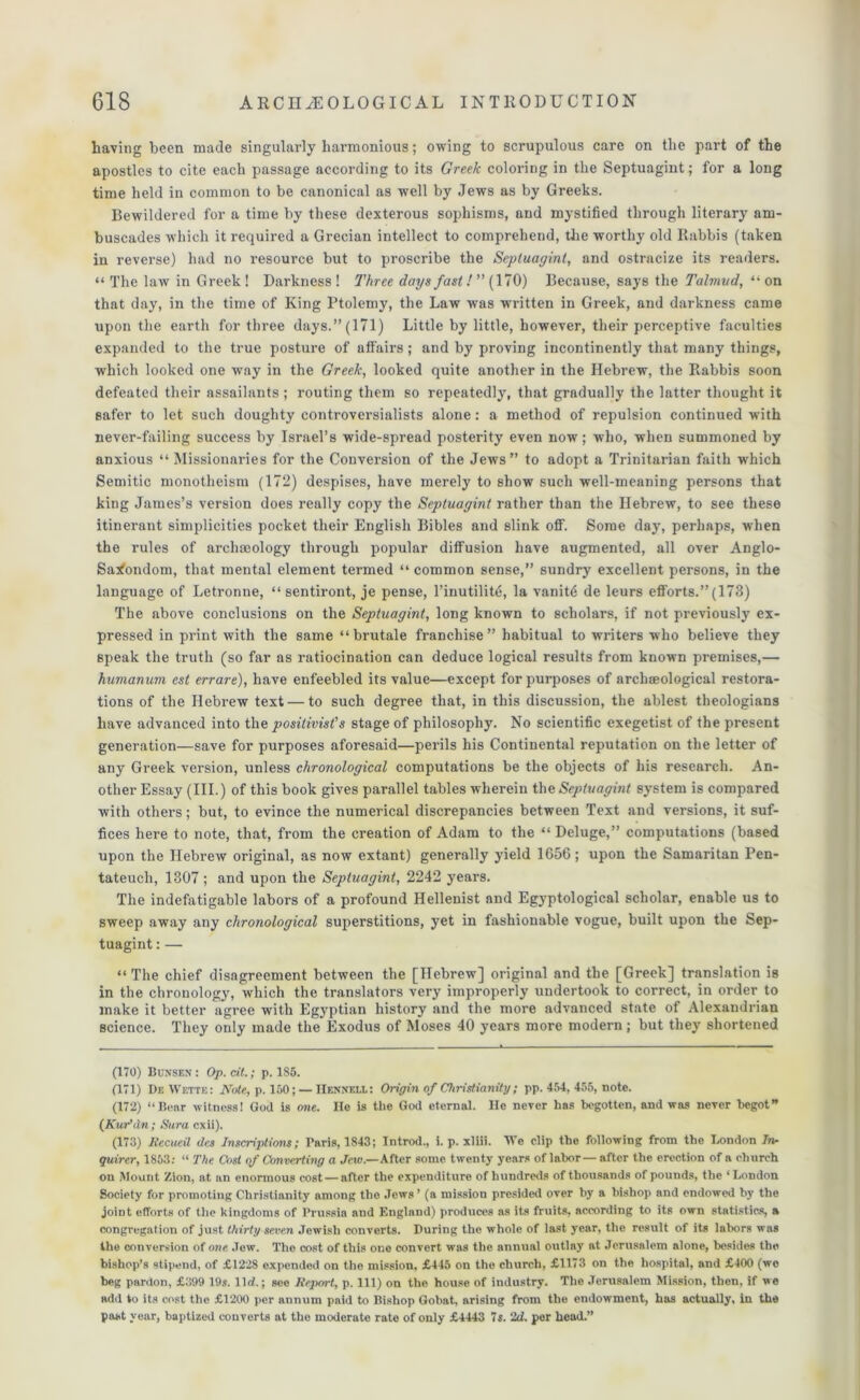 having been made singularly harmonious; owing to scrupulous care on the part of the apostles to cite each passage according to its Greek coloring in the Septuagint; for a long time held in common to be canonical as well by Jews as by Greeks. Bewildered for a time by these dexterous sophisms, and mystified through literary am- buscades which it required a Grecian intellect to comprehend, the worthy old Rabbis (taken in reverse) had no resource but to proscribe the Septuagint, and ostracize its readers. “ The law in Greek! Darkness! Three days fast!” (170) Because, says the Talmud, “on that day, in the time of King Ptolemy, the Law was written in Greek, and darkness came upon the earth for three days.” (171) Little by little, however, their perceptive faculties expanded to the true posture of affairs; and by proving incontinently that many things, which looked one way in the Greek, looked quite another in the Hebrew, the Rabbis soon defeated their assailants ; routing them so repeatedly, that gradually the latter thought it safer to let such doughty controversialists alone: a method of repulsion continued with never-failing success by Israel’s wide-spread posterity even now; who, when summoned by anxious “ Missionaries for the Conversion of the Jews” to adopt a Trinitarian faith which Semitic monotheism (172) despises, have merely to show such well-meaning persons that king James’s version does really copy the Septuagint rather than the Hebrew, to see these itinerant simplicities pocket their English Bibles and slink off. Some day, perhaps, when the rules of archaeology through popular diffusion have augmented, all over Anglo- Sajfondom, that mental element termed “ common sense,” sundry excellent persons, in the language of Letronne, “ sentiront, je pense, l’inutilitt}, la vanity de leurs efforts.” (173) The above conclusions on the Septuagint, long known to scholars, if not previously ex- pressed in print with the same “brutale franchise” habitual to writers who believe they speak the truth (so far as ratiocination can deduce logical results from known premises,— humanum est errare), have enfeebled its value—except for purposes of archtEological restora- tions of the Hebrew text — to such degree that, in this discussion, the ablest theologians have advanced into the positivist’s stage of philosophy. No scientific exegetist of the present generation—save for purposes aforesaid—perils his Continental reputation on the letter of any Greek version, unless chronological computations be the objects of his research. An- other Essay (III.) of this book gives parallel tables wherein the Septuagint system is compared with others; but, to evince the numerical discrepancies between Text and versions, it suf- fices here to note, that, from the creation of Adam to the “ Deluge,” computations (based upon the Hebrew original, as now extant) generally yield 1656; upon the Samaritan Pen- tateuch, 1307 ; and upon the Septuagint, 2242 years. The indefatigable labors of a profound Hellenist and Egyptological scholar, enable us to sweep away any chronological superstitions, yet in fashionable vogue, built upon the Sep- tuagint : — “ The chief disagreement between the [Hebrew] original and the [Greek] translation is in the chronology, which the translators very improperly undertook to correct, in order to make it better agree with Egyptian history and the more advanced state of Alexandrian science. They only made the Exodus of Moses 40 years more modern; but they shortened (170) Bunsen : Op. cit.; p. 185. (171) De Wette: Note, p. 150; — Hennexl: Origin of Christianity; pp. 454, 455, note. (172) “Bear witness! God is one. He is the God eternal. He never has begotten, and was never begot” (Kur’dn; Sura cxii). (173) Recueil des Inscriptions; Paris, 1843; Jntrod., i. p. xliii. We clip the following from the London In- quirer, 1853: “ The Cost of Converting a Jew.—After some twenty years of labor—after the erection of a church on Mount Zion, at an enormous cost — after the expenditure of hundreds of thousands of pounds, the ‘London Society for promoting Christianity among the Jews ’ (a mission presided over by a bishop and endowed by the joint efforts of the kingdoms of Prussia and England) produces as its fruits, according to its own statistics, a congregation of just thirty seven Jewish converts. During the whole of last year, the result of its labors was the conversion of one. Jew. The cost of this one convert was the annual outlay at Jerusalem alone, besides the bishop’s stipend, of £1228 expended on the mission, £445 on the church, £1173 on the hospital, and £400 (we beg pardon, £399 19s. lid.; see Iteport, p. Ill) on the house of industry. The Jerusalem Mi.ssion, then, if vie add to its cost the £1200 per annum paid to Bishop Gobat, arising from the endowment, has actually, in the past year, baptized converts at the moderate rate of only £4443 7s. 2d. per head.”