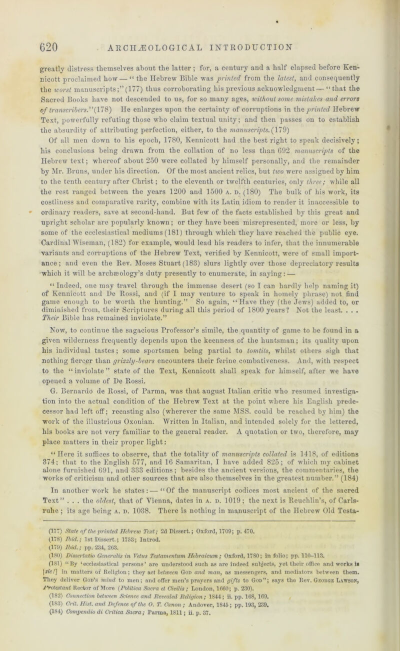 greatly distress themselves about the latter; for, a century and a half elapsed before Ken- nicott proclaimed how — “ the Hebrew Bible was printed from the latest, and consequently the worst manuscripts(177) thus corroborating his previous acknowledgment-^ “ that the Sacred Books have not descended to us, for so many ages, without some mistakes and errors of transcribers.”(178) He enlarges upon the certainty of corruptions in the printed Hebrew Test, powerfully refuting those who claim textual unity; and then passes on to establish the absurdity of attributing perfection, either, to the manuscripts. (179) Of all men down to his epoch, 1780, Kennicott had the best right to speak decisively; his conclusions being drawn from the collation of no less than 692 manuscripts of the Hebrew text; whereof about 250 were collated by himself personally, and the remainder by Mr. Bruns, under his direction. Of the most ancient relics, but two were assigned by him to the tenth century after Christ; to the eleventh or twelfth centuries, only three; while all the rest ranged between the years 1200 and 1500 a. d. (180) The bulk of his work, its costliness and comparative rarity, combine with its Latin idiom to render it inaccessible to ordinary readers, save at second-hand. But few of the facts established by this great and upright scholar are popularly known; or they have been misrepresented, more or less, by some of the ecclesiastical mediums (181) through which they have reached the public eye. Cardinal Wiseman, (182) for example, would lead his readers to infer, that the innumerable variants and corruptions of the Hebrew Text, verified by Kennicott, were of small import- ance; and even the Rev. Moses Stuart (183) slurs lightly over those depreciatory results which it will be archaeology's duty presently to enumerate, in saying: — “ Indeed, one may travel through the immense desert (so I can hardly help naming it) of Kennicott and De Rossi, and (if I may venture to speak in homely phrase) not find game enough to be worth the hunting.” So again, “ Have they (the Jews) added to, or diminished from, their Scriptures during all this period of 1800 years ? Not the least. . . . Their Bible has remained inviolate.” Now, to continue the sagacious Professor’s simile, the quantity of game to be found in a given wilderness frequently depends upon the keenness of the huntsman; its quality upon his individual tastes; some sportsmen being partial to tomtits, whilst others sigh that nothing fiercer than grizzly-bears encounters their ferine combativeness. And, with respect to the “ inviolate ” state of the Text, Kennicott shall speak for himself, after we have opened a volume of De Rossi. G. Bernardo de Rossi, of Parma, was that august Italian critic who resumed investiga- tion into the actual condition of the Hebrew Text at the point where his English prede- cessor had left off; recasting also (wherever the same MSS. could be reached by him) the work of the illustrious Oxonian. Written in Italian, and intended solely for the lettered, his books are not very familiar to the general reader. A quotation or two, therefore, may place matters in their proper light: “Here it suffices to observe, that the totality of manuscripts collated is 1418, of editions 374; that to the English 577, and 16 Samaritan, I have added 825; of which my cabinet alone furnished 691, and 333 editions; besides the ancient versions, the commentaries, the works of criticism and other sources that are also themselves in the greatest number.” (184) In another work he states:—“Of the manuscript codices most ancient of the sacred Text” . . . the oldest, that of Vienna, dates in a. d. 1019; the next is Reuchlin’s, of Carls- ruhe ; its age being a. d. 1038. There is nothing in manuscript of the Hebrew Old Testa- (1”) State of the printed Hebrew Text; 2d Dissert.; Oxford, 1709; p. 470. (178) Ibid.; 1st Dissert.; 1753; Introd. (179) Ibid.; pp. 234, 263. (180) Dissei-tatio Qeneralis in Veins Testamentum Hcbraicum; Oxford, 1780; in folio; pp. 110-113. (181) “lly ‘ecclesiastical persons’ are understood such as are iudeed subjects, yet their office and works is |ric/] in matters of Religion; they act between God and man, as messengers, and mediators between them. They deliver God’s mind to men; and offer men’s prayers and gifts to God”; says the Rev. Geohoe Lawson, Rrotestant Rector of More (Potitica Sacra cl Civilis; London, 1660; p. 230). (182) Connection between Science and Revealed Religion; 1844; ii. pp. 168, 169. (183) Chit. Hist, and Defence of the O. T. Canon ; Andover, 1845 ; pp. 193, 239. (184) Compendia di Critica Sacra; Parma, 1811; ii. p. 37.