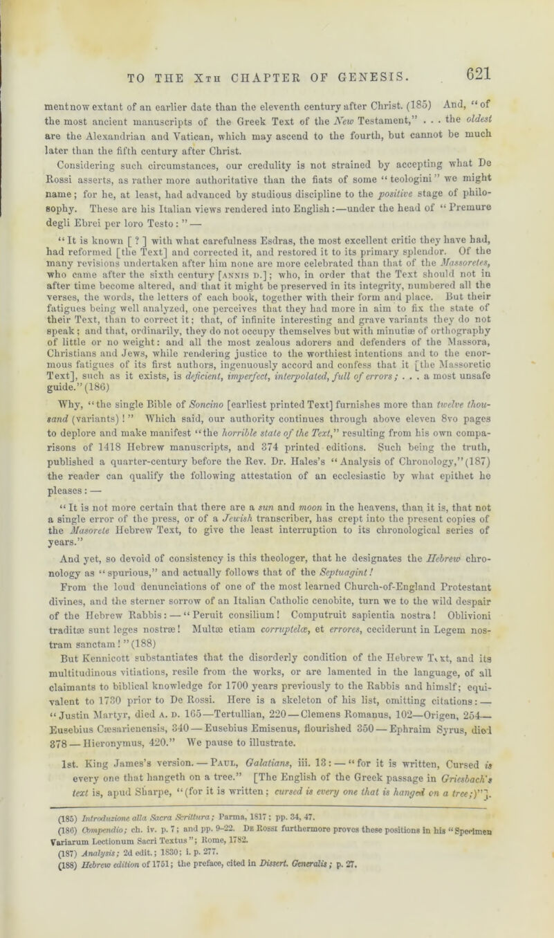 mentnow extant of an earlier date than the eleventh century after Christ. (185) And, “of the most ancient manuscripts of the Greek Text of the New Testament,” . . . the oldest are the Alexandrian aud Vatican, which may ascend to the fourth, but cannot be much later than the fifth century after Christ. Considering such circumstances, our credulity is not strained by accepting what De Rossi asserts, as rather more authoritative than the fiats of some “ teologini ’ we might name; for he, at least, had advanced by studious discipline to the positive stage of philo- sophy. These are his Italian views rendered into English:—under the head of “ Premure degli Ebrei per loro Testo : ” — “ It is known [ ? ] with what carefulness Esdras, the most excellent critic they have had, had reformed [the Text] and corrected it, and restored it to its primary splendor. Of the many revisions undertaken after him none are more celebrated than that of the Massoretes, who came after the sixth century [annis d.]; who, in order that the Text should not in after time become altered, and that it might be preserved in its integrity, numbered all the verses, the words, the letters of each book, together with their form and place. But their fatigues being well analyzed, one perceives that they had more in aim to fix the state of their Text, than to correct it; that, of infinite interesting and grave variants they do not speak; and that, ordinarily, they do not occupy themselves but with minutise of orthography of little or no weight: aud all the most zealous adorers and defenders of the Massora, Christians and Jews, while rendering justice to the worthiest intentions and to the enor- mous fatigues of its first authors, ingenuously accord and confess that it [the Massoretic Text], such as it exists, is deficient, imperfect, interpolated, full of errors; ... a most unsafe guide.” (186) Why, “the single Bible of Soncino [earliest printed Text] furnishes more than twelve thou- sand (variants)! ” Which said, our authority continues through above eleven 8vo pages to deplore and make manifest “the horrible state of the Text,” resulting from his own compa- risons of 1418 Hebrew manuscripts, and 874 printed editions. Such being the truth, published a quarter-century before the Rev. Dr. Hales’s “Analysis of Chronology,” (187) the reader can qualify the following attestation of an ecclesiastic by what epithet he pleases: — “ It is not more certain that there are a sun and moon in the heavens, than it is, that not a single error of the press, or of a Jewish transcriber, has crept into the present copies of the Masorete Hebrew Text, to give the least interruption to its chronological series of years.” And yet, so devoid of consistency is this theologer, that he designates the Hebrew chro- nology as “spurious,” and actually follows that of the Sepiuagint! From the loud denunciations of one of the most learned Church-of-England Frotestant divines, and the sterner sorrow of an Italian Catholic cenobite, turn we to the wild despair of the Hebrew Rabbis: — “ Peruit consilium! Computruit sapientia nostra! Oblivioni traditse sunt leges nostra! Multte etiam corruptelce, et errores, ceciderunt in Legem nos- trum sanctam! ” (188) But Kennicott substantiates that the disorderly condition of the Hebrew Tv St, and its multitudinous vitiations, resile from the works, or are lamented in the language, of all claimants to biblical knowledge for 1700 years previously to the Rabbis and himslf; equi- valent to 1730 prior to De Rossi. Here is a skeleton of his list, omitting citations: — “Justin Martyr, died a. d. 165—Tertullian, 220 — Clemens Romanus, 102—Origen, 254- Eusebius Csesarienensis, 840 — Eusebius Emisenus, flourished 350 — Ephraim Syrus, died 378 — Hieronymus, 420.” We pause to illustrate. 1st. King James’s version. — Paul, Galatians, iii. 13: — “for it is written, Cursed is every one that hangeth on a tree.” [The English of the Greek passage in Griesbach't text is, apud Sharpe, “(for it is written; cursed is every one that is hanged on a tree„•)”]. (185) Introduzione alia Sacra ScriUnra; Parma, 1817; pp. 34, 47. (186) Compendio; ch. iv. p. 7; and pp. 9-22. De Rossi furthermore proves these positions in his “ Specimen Variarum Lectionum Sacri Textus”; Rome, 1782. (187) Analysis; 2d edit.; 1830; i. p. 277. (188) Hebrew edition of 1751; the preface, cited in Dissert. Generalis ; p. 27.
