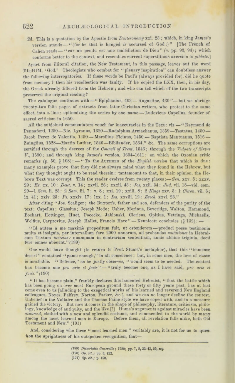2d. This is a quotation by the Apostle from Deuteronomy xxi. 23 ; which, in king James’s version stands — “ (for he that is hanged is accursed of God;)” [The French of Cahen reads—“car un pendu est une malediction de Dieu ” (v. pp. 93, 94); which conforms better to the context, and resembles current superstitious aversion to gibbets.] Apart from illiteral citation, the New Testament, in this passage, leaves out the word ELoIIIM, ‘ God.’ Theologists who combat for “plenary inspiration” can doubtless answer the following interrogatories. If those words be Paul’s (always provided for), did he quote from memory ? then his recollection was faulty. If he copied the LXX, then, in his day, the Greek already differed from the Hebrew ; and who can tell which of the two transcripts preserved the original reading? The catalogue continues with—“ Epiphanius, 403 — Augustine, 430”—but we abridge twenty-two folio pages of extracts from later Christian writers, who protest to the same effect, into a line; epitomizing the series by one name — Ludovicus Capellus, founder of sacred criticism in 1650. All the subjoined commentators vouch for inaccuracies in the Text: viz.— “Raymond de Pennaforti, 1250—Nic. Lyranus, 1320—Itudolphus Armachanus, 1359—Tostatus, 1450 — Jacob Perez de Valentia, 1450 — Marsilius Ficinus, 1450 — Baptista Mantuanus, 1516 — Zuinglius, 1528—Martin Luther, 1546—Bibliander, 1564,” &c. The same corruptions are certified through the decrees of the Council of Trent, 1546 ; through the Vulgate of Sixtus V., 1590; and through king James’s version, 1604-1611: on which the Oxonian critic remarks (p. 50, £ 108): — “To the Authors of the English version that which is due: many examples prove that they did not always mind what they found in the Hebrew, but what they thought ought to be read therein: tantamount to that, in their opinion, the He- brew Text was corrupt. This the reader evolves from twenty places:—Gen. xxv. 8: xxxv. 29: Ex. xx. 10: Dcut. v. 14; xxvii. 26; xxxii. 43: Jos. xxii. 34: Jud. vii. 18—vid. com. 20—1 Sam. ii. 23: 2 Sam. iii. 7; v. 8; xxi. 19; xxiii. 8: 2 Kings xxv. 3: 1 Chron. vii. 6; ix. 41; xxiv. 23: Ps. xxxiv. 17: Ixx. 1: Isa. xxviii. 12: Ezech. xxvi. 23.” After citing “Jos. Scaliger; the Buxtorfs, father and son, defenders of the purity of the text; Capellus; Glassius; Joseph Mede; Usher, Morinus, Beveridge, Walton, Hammond, Bochart, Hottinger, Huet, Pococke, Jablonski, Clericus, Opitius, Yetringa, Micliaelis, Wolfius, Carpzovius, Joseph Ilallet, Francis Hare” — Kennicott concludes ($ 132): — “Id autem a me maximb propositum fuit, ut ostenderem — produci posse testimonia multa et insignia, per intervallum fere 2000 annorum, ad probandas mutationes in Hebrai- cum Textum invectas: quanquam in contrariam sententiam, annis abhinc triginta, docti fere omnes abierint.” (189) One would have thought (to return to Prof. Stuart’s metaphor), that this “immense desert” contained “game enough,” in all conscience! but, in some men, the love of chase is insatiable. “ Defence,” as he justly observes, “ would seem to be needed. The contest has become one pro aris et focis” — “truly become one, as I have said, pro arts et focis.” (190) “ It has become plain,” frankly declares this lamented Hebraist, “ that the battle which has been going on over most European ground these forty or fifty years past, has at last come even to us [alluding to the exegetical works of his learned and reverend New England colleagues, Noyes, Palfrey, Norton, Parker, &c.], and we can no longer decline the contest. Unbelief in the Voltaire and the Thomas Paine style we have coped with, and in a measure gained the victory. But now it comes in the shape of philosophy, literature, criticism, philo- logy, knowledge of antiquity, and the like.[!] Hume’s arguments against miracles have been exhumed, clothed with a new and splendid costume, and commended to the world by many among the most learned men in Europe. Before them, all revelation falls alike, both Old Testament and New.” (191) And, considering who these “most learned men ” veritably are, it is not for us to ques- tion the uprightness of his outspoken recognition, that— (189) Ih'ssertatio Gencralis; 1780; pp. 7, 8, 33-43, 55, teq. (190) Op. cit. ; pp. 3, 422. (191) Op. cit.; p. 420.