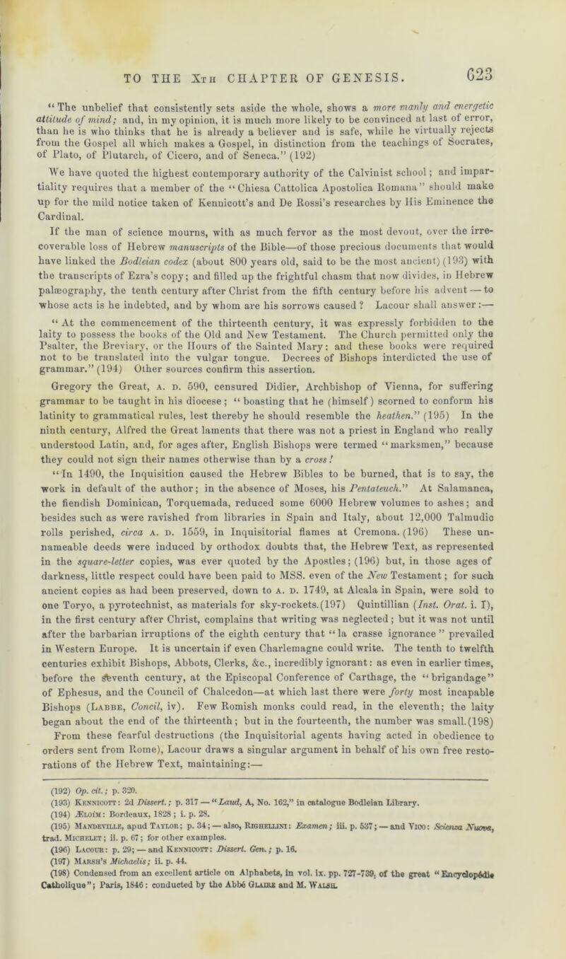 C23 “ The unbelief that consistently sets aside the whole, shows a more manly and energetic attitude of mind; and, in my opinion, it is much more likely to be convinced at last of error, than he is who thinks that he is already a believer and is safe, while he virtually rejects from the Gospel all which makes a Gospel, in distinction from the teachings ot Socrates, of Plato, of Plutarch, of Cicero, and of Seneca.” (192) We have quoted the highest contemporary authority of the Calvinist school; and impar- tiality requires that a member of the “ Cliiesa Cattolica Apostolica Romana” should make up for the mild notice taken of Kenuicott’s and De Itossi’s researches by 11 is Eminence the Cardinal. If the man of science mourns, with as much fervor as the most devout, over the irre- coverable loss of Hebrew manuscripts of the Bible—of those precious documents that would have linked the Bodleian codex (about 800 years old, said to be the most ancient) (193) with the transcripts of Ezra’s copy; and filled up the frightful chasm that now divides, in Hebrew paleography, the tenth century after Christ from the fifth century before his advent — to whose acts is he indebted, and by whom are his sorrows caused ? Lacour shall answer:— “ At the commencement of the thirteenth century, it was expressly forbidden to the laity to possess the books of the Old and New Testament. The Church permitted only the Psalter, the Breviary, or the Hours of the Sainted Mary; and these books were required not to be translated into the vulgar tongue. Decrees of Bishops interdicted the use of grammar.” (194) Other sources confirm this assertion. Gregory the Great, a. n. 590, censured Didier, Archbishop of Vienna, for suffering grammar to be taught in his diocese; “ boasting that he (himself) scorned to conform his latinity to grammatical rules, lest thereby he should resemble the heathen.” (195) In the ninth century, Alfred the Great laments that there was not a priest in England who really understood Latin, and, for ages after, English Bishops were termed “marksmen,” because they could not sign their names otherwise than by a cross ! “ In 1490, the Inquisition caused the Hebrew Bibles to be burned, that is to say, the work in default of the author; in the absence of Moses, his Pentateuch.” At Salamanca, the fiendish Dominican, Torquemada, reduced some 6000 Hebrew volumes to ashes; and besides such as were ravished from libraries in Spain and Italy, about 12,000 Talmudic rolls perished, circa a. d. 1559, in Inquisitorial flames at Cremona. (196) These un- nameable deeds were induced by orthodox doubts that, the Hebrew Text, as represented in the square-letter copies, was ever quoted by the Apostles; (196) but, in those ages of darkness, little respect could have been paid to MSS. even of the New Testament; for such ancient copies as had been preserved, down to a. d. 1749, at Alcala in Spain, were sold to one Toryo, a pyrotechnist, as materials for sky-rockets. (197) Quintillian (Inst. Oral. i. T), in the first century after Christ, complains that writing was neglected; but it was not until after the barbarian irruptions of the eighth century that “ la crasse ignorance ” prevailed in Western Europe. It is uncertain if even Charlemagne could write. The tenth to twelfth centuries exhibit Bishops, Abbots, Clerks, &c., incredibly ignorant: as even in earlier times, before the ^bventh century, at the Episcopal Conference of Carthage, the “brigandage” of Ephesus, and the Council of Chalcedon—at which last there were forty most incapable Bishops (Labbe, Concil, iv). Few Romish monks could read, in the eleventh; the laity began about the end of the thirteenth; but in the fourteenth, the number was small.(198) From these fearful destructions (the Inquisitorial agents having acted in obedience to orders sent from Rome), Lacour draws a singular argument in behalf of his own free resto- rations of the Hebrew Text, maintaining:— (192) Op. cit.; p. 320. (193) Kkxnicott: 2d Dissert.; p. 317 — “Laud, A, No. 162,” in catalogue Bodleian Library. (194) JSloim: Bordeaux, 1828 ; i. p. 28. (195) Maxheyii.i.f., apud Taylor; p. 34; — also, Righellim : Examen; iii. p. 537; — and View: Edema Kuova, trad. Michelet ; ii. p. 67; for other examples. (196) Lacour: p. 29; — and Kennicott: Dissert. Gen.; p. 16. (197) Marsh’s Michaelis; ii. p. 44. (198) Condensed from an excellent article on Alphabets, in vol. ix. pp. 727-739. of the great “Encydopfedie Catholiquo ”; Paris, 1846: conducted by the Abbe Glaire and M. Waisu.