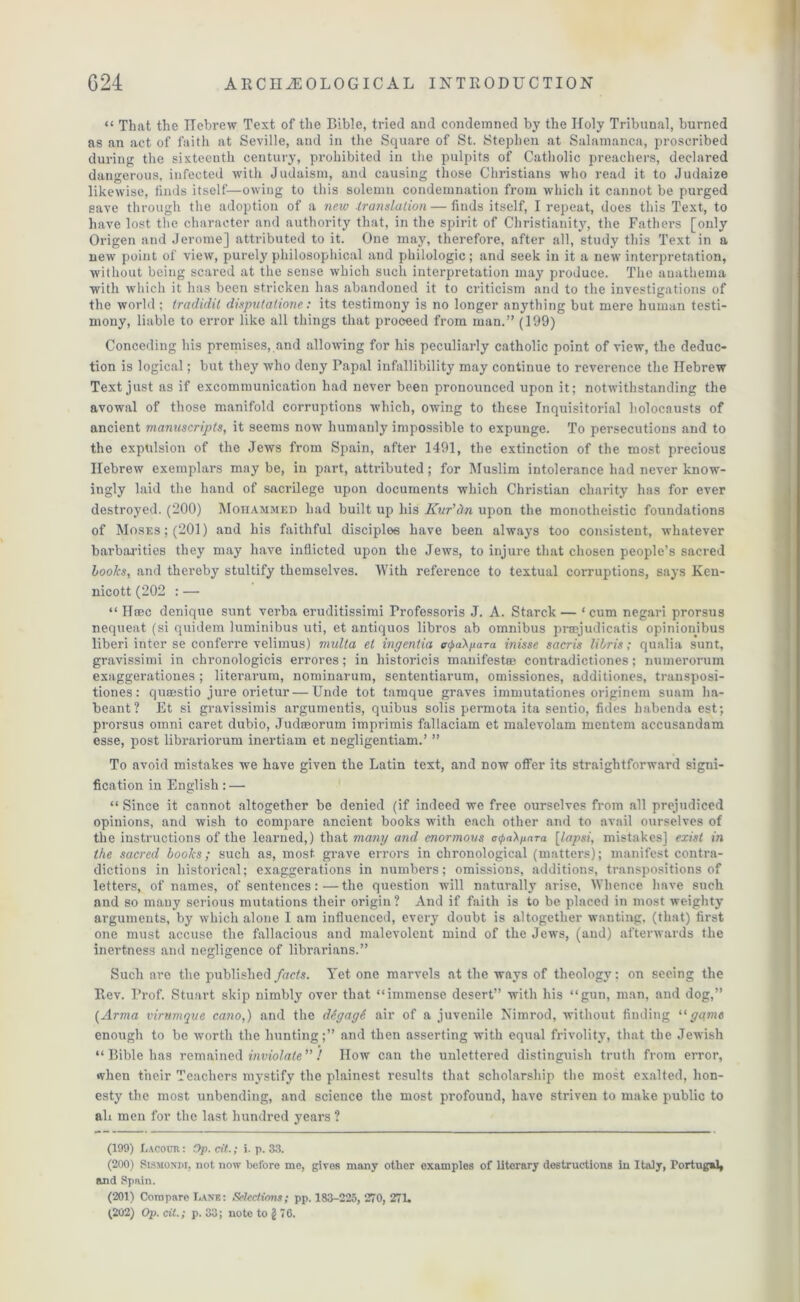 “ That the Hebrew Text of the Bible, tried and condemned by the Holy Tribunal, burned as an act of faith at Seville, and in the Square of St. Stephen at Salamanca, proscribed during the sixteenth century, prohibited in the pulpits of Catholic preachers, declared dangerous, infected with Judaism, and causing those Christians who read it to Judaize likewise, finds itself—owing to this solemn condemnation from which it cannot be purged save through the adoption of a new translation — finds itself, I repeat, does this Text, to have lost the character and authority that, in the spirit of Christianity, the Fathers [only Origen and Jerome] attributed to it. One may, therefore, after all, study this Text in a new point of view, purely philosophical and philologic; and seek in it a new interpretation, without being scared at the sense which such interpretation may produce. The anathema with which it has been stricken has abandoned it to criticism and to the investigations of the world; tradidit disputalione: its testimony is no longer anything but mere human testi- mony, liable to error like all things that proceed from man.” (199) Conceding his premises, and allowing for his peculiarly catholic point of view, the deduc- tion is logical; but they who deny Papal infallibility may continue to reverence the Hebrew Text just as if excommunication had never been pronounced upon it; notwithstanding the avowal of those manifold corruptions which, owing to these Inquisitorial holocausts of ancient manuscripts, it seems now humanly impossible to expunge. To persecutions and to the expulsion of the Jews from Spain, after 1491, the extinction of the most precious Hebrew exemplars may be, in part, attributed; for Muslim intolerance had never know- ingly laid the hand of sacrilege upon documents which Christian charity has for ever destroyed. (200) Mohammed had built up his Kur'dn upon the monotheistic foundations of Moses; (201) and his faithful disciples have been always too consistent, whatever barbarities they may have inflicted upon the Jews, to injure that chosen people’s sacred books, and thereby stultify themselves. With reference to textual corruptions, says Ken- nicott (202 : — “ Hoec denique sunt verba eruditissimi Trofessoris J. A. Starck — ‘ cum negari prorsus nequeat (si quidem luminibus uti, et antiquos libros ab omnibus praejudicatis opinionibus liberi inter se conferre velimus) multa et ingentia <q&aA/iara inisse sacris libris; qualia sunt, gravissimi in chronologicis errores; in liistoricis manifest® contradictiones; numerorum exaggerationes ; literarum, nominarum, sententiarum, omissiones, additiones, transposi- tiones: quaestio jure orietur — Unde tot tamque graves immutationes originem suam ha- beant? Et si gravissimis argumentis, quibus solis permota ita sentio, tides babenda est; prorsus omni caret dubio, Judseorum imprimis fallaciam et malevolam mentem accusandam esse, post librariorum inertiam et negligentiam.’ ” To avoid mistakes we have given the Latin text, and now offer its straightforward signi- fication in English: — “ Since it cannot altogether be denied (if indeed we free ourselves from all prejudiced opinions, and wish to compare ancient books with each other and to avail ourselves of the instructions of the learned,) that many and enormous oil>a\paTa [lapsi, mistakes] exist in the sacred books; such as, most, grave errors in chronological (matters); manifest contra- dictions in historical; exaggerations in numbers; omissions, additions, transpositions of letters, of names, of sentences:—the question will naturally arise. Whence have such and so many serious mutations their origin ? And if faith is to be placed in most weighty arguments, by which alone I am influenced, every doubt is altogether wanting, (that) first one must accuse the fallacious and malevolent mind of the Jews, (and) afterwards the inertness and negligence of librarians.” Such are the published facts. Yet one marvels at the ways of theology: on seeing the Rev. Prof. Stuart skip nimbly over that “immense desert” with his “gun, man, and dog,” [Arina virumqve cano,) and the ddgagS air of a juvenile Nimrod, without finding “game enough to be worth the hunting;” and then asserting with equal frivolity, that the Jewish “ Bible has remained inviolate ” ! How can the unlettered distinguish truth from error, when their Teachers mystify the plainest results that scholarship the most exalted, hon- esty the most unbending, and science the most profound, have striven to make public to ali men for the last hundred years ? (199) Lacour : Op. tit.; i. p. 33. (200) Sismondi, not now before me, gives many other examples of literary destructions in Italy, Portugal, and Spain. (201) Compare Lane: Selections; pp. 183-225, 270, 271. 1202) Op. til.; p. 33; note to g 76.