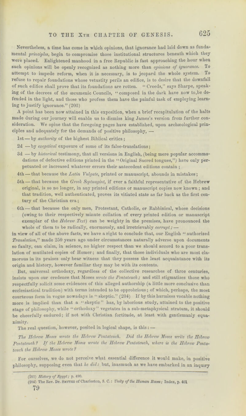 G25 Nevertheless, a time has come in which opinions, that ignorance had laid down as funda- mental principles, begin to compromise those institutional structures beneath which they were placed. Enlightened manhood in a free Republic is fast approaching the hour when such opinions will be openly recognized as nothing more than opinions of ignorance, lo attempt to impede reform, when it is necessary, is to jeopard the whole system. To refuse to repair foundations whose vetustity perils an edifice, is to desire that the downfall of such edifice shall prove that its foundations are rotten. “ Creeds,” says Sharpe, speak- ing of the decrees of the oecumeuic Councils, “ composed in the dark have now to.be de- fended in the light, and those who profess them have the painful task of employing learn- ing to justify ignorance.” (203) A point has been now attained in this exposition, when a brief recapitulation of the halts made during our journey will enable us to dismiss king James’s version from further con- sideration. We opine that the foregoing pages have established, upon archaaological prin- ciples and adequately for the demands of positive philosophy, — 1st — by authority of the highest Biblical critics; 2d — by exegetical exposure of some of its false-translations; 3d — by historical testimony, that all versions in English, (being mere popular accommo- dations of defective editions printed in the “Original Sacred tongues,”) have only per- petuated or increased whatever errors their antecedent editions contain ; 4th — that because the Latin Vulgate, printed or manuscript, abounds in mistakes ; 5th — that because the Greek Septuagint, if ever a faithful representative of the Hebrew original, is so no longer, in any printed editions or manuscript copies now known ; and that tradition, well authenticated, proves its vitiated state as far back as the first cen- tury of the Christian era; 6th — that because the only men, Protestant, Catholic, or Rabbinical, whose decisions (owing to their respectively minute collation of every printed edition or manuscript exemplar of the Hebrew Text) can be weighty in the premises, have pronounced the whole of them to be radically, enormously, and irretrievably corrupt; — in view of all of the above facts, we have a right to conclude that, our English “ authorized Translation,” made 250 years ago under circumstances naturally adverse upon documents so faulty, can claim, in science, no higher respect than we should accord to a poor trans- lation of mutilated copies of Homer; and finally, that those individuals who are most cla- morous in its praises only bear witness that they possess the least acquaintance with its origin and history, however familiar they may be with its contents. But, universal orthodoxy, regardless of the collective researches of three centuries, insists upon our credence that Moses wrote the Pentateuch; and still stigmatizes those who respectfully solicit some evidences of this alleged authorship (a little more conclusive than ecclesiastical tradition) with terms intended to be opprobrious; of which, perhaps, the most courteous form in vogue nowadays is “ skeptic.” (204) If by this harmless vocable nothing more is implied than that a “skeptic” has, by laborious study, attained to the positive stage of philosophy, while “orthodoxy” vegetates in a sub-metaphysical stratum, it should be cheerfully endured; if not with Christian fortitude, at least with gentlemanly equa- nimity. The real question, however, posited in logical shape, is this: — The Hebrew Moses wrote the Hebrew Pentateuch. Did the Hebrew Moses write the Hebrew Pentateuch ? If the Hebrew Moses wrote the Hebrew Pentateuch, where is the Hebrew Penta- teuch the Hebrew Moses wrote ? For ourselves, we do not perceive what essential difference it would make, in positive philosophy, supposing even that he did: but, inasmuch as we have embarked in an inquiry (203) History of Egypt; p. 490. (204) The Rev. Dr. Smytiie of Charleston, S. C.: Unity of the numan Paces; Index, p. 401 79