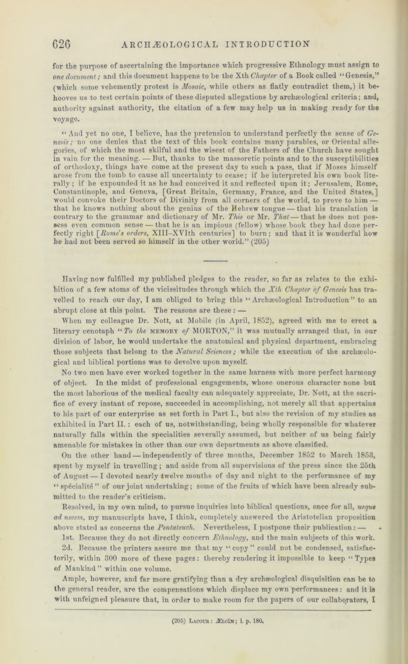 for the purpose of ascertaining the importance which progressive Ethnology must assign to one document; and this document happens to be the Xth Chapter of a Book called “Genesis,” (which some vehemently protest is Mosaic, while others as flatly contradict them,) it be- hooves us to test certain points of these disputed allegations by archmological criteria; and, authority against authority, the citation of a few may help us in making ready for the voyage. “ And yet no one, I believe, has the pretension to understand perfectly the sense of Ge- nesis; no one denies that the text of this book contains many parables, or Oriental alle- gories, of which the most skilful and the wisest of the Fathers of the Church have sought in vain for the meaning. — But, thanks to the massoretic points and to the susceptibilities of orthodoxy, things have come at the present day to such a pass, that if Moses himself arose from the tomb to cause all uncertainty to cease; if he interpreted his own book lite- rally ; if he expounded it as he had conceived it and reflected upon it; Jerusalem, Rome, Constantinople, and Geneva, [Great Britain, Germany, France, and the United States,] would convoke their Doctors of Divinity from all corners of the world, to prove to him — that he knows nothing about the genius of the Hebrew tongue — that his translation is contrary to the grammar and dictionary of Mr. This or Mr. That — that he does not pos- sess even common sense — that he is an impious (fellow) whose book they had done per- fectly right [Rome's orders, Xlll-XVIth centuries] to burn; and that it is wonderful how he had not been served so himself in the other world.” (205) Having now fulfilled my published pledges to the reader, so far as relates to the exhi- bition of a few atoms of the vicissitudes through which the Xth Chapter of Genesis has tra- velled to reach our day, I am obliged to bring this “ Archaeological Introduction” to an abrupt close at this point. The reasons are these : — When my colleague Dr. Nott, at Mobile (in April, 1852), agreed with me to erect a literary cenotaph “ To the memory of MORTON,” it was mutually arranged that, in our division of labor, he would undertake the anatomical and phj'sical department, embracing those subjects that belong to the Natural Sciences; while the execution of the archaeolo- gical and biblical portions was to devolve upon myself. No two men have ever worked together in the same harness with more perfect harmony of object. In the midst of professional engagements, whose onerous character none but the most laborious of the medical faculty can adequately appreciate. Dr. Nott, at the sacri- fice of every instant of repose, succeeded in accomplishing, not merely all that appertains to his part of our enterprise as set forth in Part I., but also the revision of my studies as exhibited in Part II. : each of us, notwithstanding, being wholly responsible for whatever naturally falls within the specialities severally assumed, but neither of us being fairly amenable for mistakes in other than our own departments as above classified. On the other hand — independently of three months, December 1852 to March 1853, spent by myself in travelling ; and aside from all supervisions of the press since the 25th of August — I devoted nearly twelve months of day and night to the performance of my “ spdcialitd ” of our joint undertaking; some of the fruits of which have been already sub- mitted to the reader’s criticism. Resolved, in my own mind, to pursue inquiries into biblical questions, once for all, usqu4 ad necern, m3' manuscripts have, I think, completely answered the Aristotelian proposition above stated as concerns the Pentateuch. Nevertheless, I postpone their publication : — * 1st. Because they do not direetty concern Ethnology, and the main subjects of this work. 2d. Because the printers assure me that my “copy” could not be condensed, satisfac- torily, within 300 more of these pages: thereby rendering it impossible to keep “Types of Mankind” within one volume. Ample, however, and far more gracing than a dry archaeological disquisition can be to the general reader, are the compensations which displace my own performances: and it is with unfeigned pleasure that, in order to make room for the papers of our collaborators, I