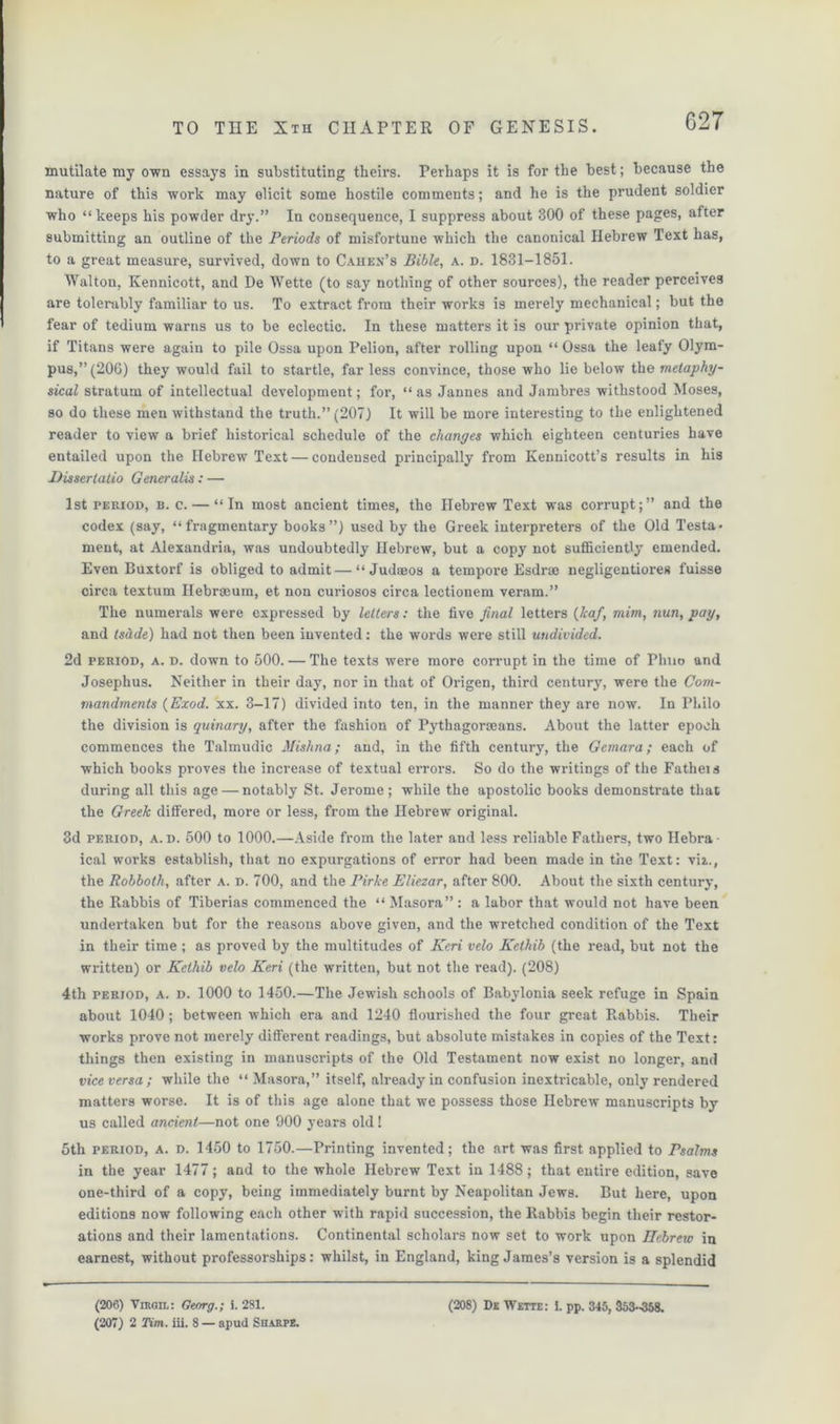 mutilate my own essays in substituting theirs. Perhaps it is for the best; because the nature of this work may elicit some hostile comments; and he is the prudent soldier who “keeps his powder dry.” In consequence, I suppress about 300 of these pages, after submitting an outline of the Periods of misfortune which the canonical Hebrew Text has, to a great measure, survived, down to Cahen’s Bible, a. d. 1831-1851. Walton, Kennicott, and De Wette (to say nothing of other sources), the reader perceives are tolerably familiar to us. To extract from their works is merely mechanical; but the fear of tedium warns us to be eclectic. In these matters it is our private opinion that, if Titans were again to pile Ossa upon Pelion, after rolling upon “ Ossa the leafy Olym- pus,” (206) they would fail to startle, far less convince, those who lie below the metaphy- sical stratum of intellectual development; for, “ as Jannes and Jambres withstood Moses, so do these men withstand the truth.” (207) It will be more interesting to the enlightened reader to view a brief historical schedule of the changes which eighteen centuries have entailed upon the Hebrew Text — condensed principally from Kennicott’s results in his Dissertatio Generalis: — 1st period, b. c. — “In most ancient times, the Hebrew Text was corrupt;” and the codex (say, “fragmentary books”) used by the Greek interpreters of the Old Testa- ment, at Alexandria, was undoubtedly Hebrew, but a copy not sufficiently emended. Even Buxtorf is obliged to admit—“ Judseos a tempore Esdrae negligentiores fuisse circa textum Hebrseum, et non curiosos circa lectionem veram.” The numerals were expressed by letters: the five final letters (leaf, mini, nun, pay, and tsdde) had not then been invented: the words were still undivided. 2d period, a. d. down to 500. — The texts were more corrupt in the time of Phno and Josephus. Neither in their day, nor in that of Origen, third century, were the Com- mandments (Exod. xx. 3-17) divided into ten, in the manner they are now. In Philo the division is quinary, after the fashion of Pythagorseans. About the latter epoch commences the Talmudic Mishna; and, in the fifth century, the Gemara; each of which books proves the increase of textual errors. So do the writings of the Fatheis during all this age — notably St. Jerome; while the apostolic books demonstrate that the Greek differed, more or less, from the Hebrew original. 3d period, A. d. 500 to 1000.—Aside from the later and less reliable Fathers, two Hebra- ical works establish, that no expurgations of error had been made in the Text: viz., the Robboth, after a. d. 700, and the Pirke Eliezar, after 800. About the sixth century, the Rabbis of Tiberias commenced the “ Masora” : a labor that would not have been undertaken but for the reasons above given, and the wretched condition of the Text in their time ; as proved by the multitudes of Keri veto Kcthib (the read, but not the written) or Kethib velo Keri (the written, but not the read). (208) 4th period, a. d. 1000 to 1450.—The Jewish schools of Babylonia seek refuge in Spain about 1040; between which era and 1240 flourished the four great Rabbis. Their works prove not merely different readings, but absolute mistakes in copies of the Text: things then existing in manuscripts of the Old Testament now exist no longer, and vice versa; while the “Masora,” itself, already in confusion inextricable, onty rendered matters worse. It is of this age alone that we possess those Hebrew manuscripts by us called ancient—not one 900 years old! 5th period, a. d. 1450 to 1750.—Printing invented; the art was first applied to Psalms in the year 1477; and to the whole Hebrew Text in 1488; that entire edition, save one-third of a copy, being immediately burnt by Neapolitan Jews. But here, upon editions now following each other with rapid succession, the Rabbis begin their restor- ations and their lamentations. Continental scholars now set to work upon Hebrew in earnest, without professorships: whilst, in England, king James’s version is a splendid (206) Virgil: Georg.; i. 2S1. (207) 2 Tim. iii. 8 — apud Sharpe. (208) De Wette: I. pp. 345, 353-358.