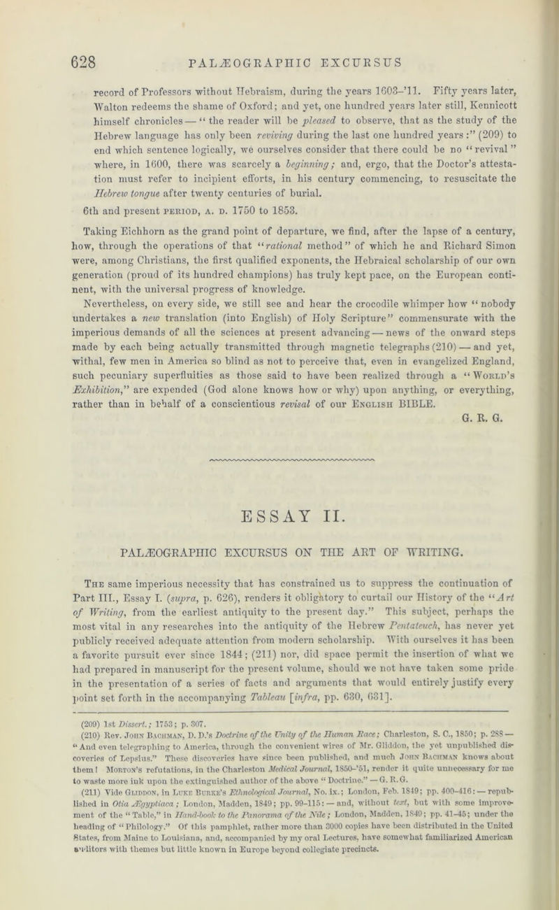 record of Professors without Hebraism, during the years 1G03-’11. Fifty years later, Walton redeems the shame of Oxford; and yet, one hundred years later still, Kennicott himself chronicles — “ the reader will be pleased to observe, that as the study of the Hebrew language has only been reviving during the last one hundred years (209) to end which sentence logically, we ourselves consider that there could be no “revival ” where, in 1000, there was scarcely a leginning; and, ergo, that the Doctor’s attesta- tion must refer to incipient efforts, in his century commencing, to resuscitate the Hebrew tongue after twenty centuries of burial. 6th and present period, a. d. 1750 to 1853. Taking Eiclihorn as the grand point of departure, we find, after the lapse of a century, how, through the operations of that “rational method” of which he and Richard Simon were, among Christians, the first qualified exponents, the Ilebraical scholarship of our own generation (proud of its hundred champions) has truly kept pace, on the European conti- nent, with the universal progress of knowledge. Nevertheless, on every side, we still see and hear the crocodile whimper how “ nobody undertakes a new translation (into English) of Holy Scripture” commensurate with the imperious demands of all the sciences at present advancing — news of the onward steps made by each being actually transmitted through magnetic telegraphs (210) — and yet, withal, few men in America so blind as not to perceive that, even in evangelized England, such pecuniary superfluities as those said to have been realized through a “World’s Exhibition,” are expended (God alone knows how or why) upon anything, or everything, rather than in behalf of a conscientious revisal of our English BIBLE. G. R. G. ESSAY II. PALEOGRAPHIC EXCURSUS ON THE ART OF WRITING. The same imperious necessity that has constrained us to suppress the continuation of Part III., Essay I. {supra, p. 626), renders it obligatory to curtail our History of the “Art of Writing, from the earliest antiquity to the present day.” This subject, perhaps the most vital in any researches into the antiquity of the Hebrew Pentateuch, has never yet publicly received adequate attention from modern scholarship. With ourselves it has been a favorite pursuit ever since 1844; (211) nor, did space permit the insertion of what we had prepared in manuscript for the present volume, should we not have taken some pride in the presentation of a series of facts and arguments that would entirely justify every point set forth in the accompanying Tableau [infra, pp. 630, 031]. (209) 1st Dissert.; 1753; p. 307. (210) Rev. John Bachman, I). P.’s Doctrine of the Unity of the JTuman Dace; Charleston, S. C., 1850; p. 2SS — « And oven telegraphing to America, through the convenient wires of Mr. Gliddon, the yet unpublished dis- coveries of Lcpsius.” These discoveries have since been published, and much John Bachman knows about them! Morton’s refutations, in the Charleston Medical Journal, 1S50-’51, render it quite unnecessary for me to waste more ink upon the extinguished author of the above “ Doctrine.” — G. R.G. (211) Vide OurmoN, in Luke Burke’s Ethnological Journal, No. ix.; London, Feb. 1S49; pp. 400-416: — repub- lished in Otia jRgyptiaca ; London, Madden, 1849; pp. 99-115: —and, without text, but with some improve- ment of the “ Table,” in Hand-honk to the Panorama of the Nile; London, Madden, 1849; pp. 41-45; under the heading of “ Philology.” Of this pamphlet, rather more than 3000 copies have been distributed in the United States, from Maine to Louisiana, and, accompanied by my oral Lectures, have somewhat familiarized American auditors with themes but little known in Europe beyond collegiate precincts.