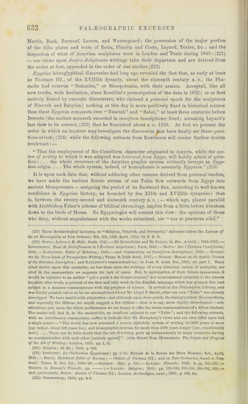 Martin, Rask, Burnouf, Lassen, and Westergaard; the possession of the major portion of the folio plates and texts of Botta, Flandin and Coste, Layard, Texier, &c. ; and the inspection of what of Assyrian sculptures were in London and‘Paris during 1849: (221) .— our views upon Assyro-Babylonian writings take their departure and are derived from the series at foot, appended in the order of our studies.(222) Egyptian hieroglyphical discoveries had long ago revealed the fact that, as early at least as Thotmes III , of the XVIIIth dynasty, about the sixteenth century b. c., the Pha- raohs had overrun “ Naharina,” or Mesopotamia, with their armies. Accepted, like all new truths, with hesitation, since Rosellini’s promulgation of the data in 1832; or at first entirely denied by cuneatic discoverers, who claimed a primeval epoch for the sculptures of Nineveh and Babylon; nothing at this day is more positively fixed in historical science than these Egyptian conquests over “Nineveh” and “Babel,” at least three centuries before Derceto (the earliest monarch recorded in cuneiform inscriptions) lived; assuming Layard’s last view to be correct, (223) that he flourished about b. c. 1250. At foot we present the order in which an inquirer may investigate the discoveries that have finally set these ques- tions atrest; (224) while the following extracts from Rawlinson will render further doubts irrelevant: — “ That the employment of the Cuneiform character originated in Assyria, while the sys- tem of writing to which it was adapted was borrowed from Egypt, will hardly admit of ques- tion : . . . the whole structure of the Assyrian graphic system evidently betrays an Egyp- tian origin. . . . The whole system, indeed, of homophones is essentially Egyptian.” (225) It is upon such data that, without adducing other reasons derived from personal studies, we have made the earliest Semitic stream of our Table flow outwards from Egypt into ancient Mesopotamia — assigning the period of its Eastward flux, according to well-known conditions in Egyptian history, as bounded by the Xllth and XVIIIth dynasties: that is, between the twenty-second and sixteenth century b. c. ; — which age, placed parallel with Archbishop Usher’s scheme of biblical chronology, implies from a little before Abraham down to the birth of Moses. No Egyptologist will contest this view: the opinions of those who deny, without acquaintance with the works submitted, are “vox et praeterea nihil.” (221) Three Archaeological Lectures, on “Babylon, Nineveh, and Persepolis,” delivered before the Lyceum of the 2d Municipality at New Orleans; 6th, 9th, 13th April, 1852; by G. It. G. (222) Botta: Letlres d M. Mold; Paris, 1845; — De Longp£rier and De Saulcy, in Lev. Archeol.; 1844-1852; — Lowenstern; Essai de Dcchi,(frement del’ flcriture Assyrienne; Paris, 1845; — Botta: Sur Vferiture CunMforme; 1849; — Rawlinson: Tablet of Behistun; 1S46; — and Commentary on Cuneiform Inscriptions; 1S50; — Hincks: On the Three lands of Persepolitan Writing; Trans. R. Irish Acad., 1847; — Norris : Memoir on the Scythic Version of the Behistun Inscription; and Rawlinson’s communications; in Jour. R. Asiat. Soc., 1853; xv. part 1. Many other works upon this speciality, no less than upon the writings of every historical nation of antiquity, are cited in the manuscripts we suppress for lack of space. But, by anticipation of their future appearance, it would be injustice to an author “ qui a puise it des bonnes sources,” not to recommend earnestly to the sincere inquirer after truth, a perusal of the first and only work in the English language which has grasped this vast subject in a manner commensurate Avith the progress of science. It arrived at the Philadelphia Library, and was kindly pointed out to us by our accomplished friend Mr. Lloyd P. Smith, after our oavu “Table” was already stereotyped. We have read it with admiration; and although upon three points, the hieroglyphical, the cuneiform, and especially the Hebrew, we might suggest a few critical — that is to say, more rigidly chronological — sub- stitutions ; yet, upon the whole performance we are happy to offer the warm commendations of a fellow-student. The reader will find it, in the meanwhile, an excellent adjunct to our “Table”; and the following extracts, with an interlineary commentary, suffice to indicate that Mr. Humphrey’s views and our own differ upon but a single point: — “The Avorld has now possessed a purely alphabetic system of writing for 3000 years or more [say rather, about 300 years less], and iconograpliic systems for more than 3000 years longer [say, considerably more] There can be little doubt that the art of writing grew up independently in many countries having no communication with each other [entirely agreed]” : (vide Hf.nrt Noel Humphreys: The Origin and lb-ogress of the Art of Writing; London, 1853; pp. 1, 3). (223) Babylon; 2d Ex.; 1853; p. 623. (224) Letronne: La Civilisation f’gyptienne; pp. 1-55; Rxtrait de la Revue des Deux Mondcs; Feb., April, 1545; — Birch; Statistical Tablet of Karnac; — Obelisk of Thotmes III.; and on Two Cartouches found at Aim- roud; Trans. R. Soc. Lit., 1S46-’4S;—Gliddon: Otia; p. 103; — Layard: Nineveh; 1848; ii. pp. 153-235;— Sharpe, in Bonomi’s Nineveh; pp. ; — Layard: Babylon; 1853; pp. 153-159, 186-196, 2S0-2S2, 630; — and, particularly, Bircii: Annals of Thotmes III.; London Archaologia, xxxv., 1853; p. 160, &c. (225) Commentary; 1850; pp. 4-6.