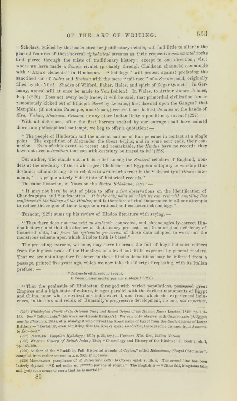 Scholars, guided by the books cited for justificatory details, will find little to alter in the general features of these several alphabetical streams as their respective monumental rocks first pierce through the mists of traditionary history: except in one direction; viz.: where we have made a Semitic rivulet (probably through Chaldsean channels) commingle with “ Aiuan elements” in Ilindostan. “lndology” will protest against profaning the sanctified soil of Indra and Brahma with the mere “ tail-race ” of a Semitic pond, originally filled by the Nile ! Shades of Wilford, Faber, Ilales, and spirit of Edgar Quinet! In Ger- many, appeal will at once be made to Von Bolden! In Wales, to Arthur James Johnes, Esq.! (220) Does not every body know, it will be said, that primordial civilization (unce- remoniously kicked out of Ethiopic Mero'c by Lepsius,) first dawned upon the Ganges? that Memphis, (if not also Palenque, and Copan,) received her holiest Penates at the hands of Siva, Vishnu, Bhairava, Crishna, or any other Indian Deity a pundit may invent? (227) With all deference, after the first horrors excited by our outrage shall have calmed down into philosophical contempt, we beg to offer a quotation: — “ The people of Ilindostan and the ancient nations of Europe came in contact at a single point. The expedition of Alexander the Great begins, and in some sort ends, their con- nexion. Even of this event, so recent and remarkable, the Hindus have no record; they have not even a tradition that can with certainty be traced to it.” (228) Our author, who stands out in bold relief among the Sanscrit scholars of England, won- ders at the credulity of those who reject Chaldman and Egyptian antiquity to worship Ilin- dostanic; administering stern rebukes to writers who trust in the “ absurdity of Hindu state- ments,”— a people utterly “ destitute of historical records.” The same historian, in Notes on the Mudra Rdkshana, says: — “ It may not here be out of place to offer a few observations on the identification of Cliandragupta and Sandracottus. It is the only point on which we can rest with anything like confidence in the history of the Hindus, and is therefore of vital importance in all our attempts to reduce the reigns of their kings to a rational and consistent chronology.” Tumour, (229) sums up his review of Hindoo literature with saying, — “ That there does not now exist an authentic, connected, and chronologically-correct Hin- doo history; and that the absence of that history proceeds, not from original deficiency of historical data, but from the systematic perversion of those data adopted to work out the monstrous scheme upon which Hindoo faith is based.” The preceding extracts, we hope, may serve to break the fall of huge Indianist edifices from the highest peak of the Himalaya to a level but little expected by general readers. That we are not altogether freshmen in these Hindoo demolitions may be inferred from a passage, printed five years ago, which we now take the liberty of repeating, with its Italian preface: — “ Cadono le citt.a. cadono i regni, E l’uoni d’esser mortal par che si sdegni! ” (230) “That the peninsula of Ilindostan, thronged with varied populations, possessed great Empires and a high state of culture, in ages parallel with the earliest monuments of Egypt and China, upon whose civilizations India exerted, and from which she experienced influ- ences, in the flux and reflux of Humanity’s progressive development, no one, nisi imperitus, (226) Philological Proofs of the Original Unity and Recent Origin of the Human Race; London, 1S46; pp. 131- 133. For “Celto-mania,” this work out-llerods Betfiam’s! We can only observe with Champolmon (VEgypte sous les Pharaons, 1814), of a philologist who derived the Greek name of Egypt from the Gaelic dialects of Lower Brittany — “ Certainly, even admitting that the Greeks spoke Bas-brcton, there is some distance from Aigcptos to Bcmi-i-vel (227) Prichard: Egyptian Mythology; 1819; p. So, seq.; — IIeerf.x: Hist. Res., Indian Nations. (228) Wilson: History of British Jiulia ; 1840; “Chronology and History of the Hindus;” i., book 2, ch. 1, pp. 163-169. (229) Author of the “Buddhist Pali Historical Annals of Ceylon,” called Mahaxoanso, “Royal Chronicles”; compiled from earlier sources in a. d. 302: if not later. (230) Mf.tastasio: paraphrase of S. Sulpicius’s Letter to Cicero; epist. v. lib. 4. The second line has been latterly rhymed — “ E nel cader un <•*****n par che si sdegni.” The English is — “ Cities fall, kingdoms fall; and (yeti man seems to scorn that he is mortal! ” 80