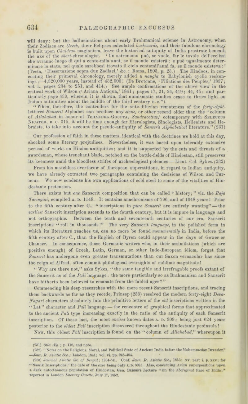 ■will deny: but the hallucinations about early Brahmanical science in Astronomy, when their Zodiacs are Greek, their Eclipses calculated backwards, and their fabulous chronology is built upon Chaldean magianism, leave the historical antiquity of India prostrate beneath the axe of the $Aor<-chronologist. ‘ Un astronomo pub, se vuole, far le tavole dell’ecclissi che avranno luogo di qui a cento-mila anni, se il mondo esisterct; e pu6 ugualmente deter- minare lo stato, nel quale sarebbesi tfovato il cielo centomil’anni fa, se il mondo esisteva: ’ (Testa, ‘ Dissertazione sopra due Zodiaci,’ &c. ; Roma, 1803, p. 23.) The Hindoos, in con- cocting their primeval chronology, merely added a naught to Babylonish cyclic reckon- ings ;—4,320,000 years, instead of 432,000 ! (De Brotonne, ‘ Filiations des Peuples,’ 1837 ; vol. i., pages 234 to 251, and 414.) See ample confirmations of the above view in the critical work of Wilson (‘Ariana Antiqua,’ 1841 ; pages 17, 21, 24, 419; 44, 45; and par- ticularly page 439, wherein it is shown, that numismatic studies cease to throw light on Indian antiquities about the middle of the third century b. c.”). “ When, therefore, the contenders for the ante-diluvian remoteness of the forty-eight- lettered Sanscrit Alphabet can produce any stone, or other record older than the ‘ column of Allahabad in honor of Tchandra-Goupta, Sandracottus,’ cotemporary with Seleucus Nicator, b. c. 315, it will be time enough for Ilierologists, Sinologists, Hellenists and He- braists, to take into account the pseudo-antiquity of Sanscrit Alphabetical literature.” (231) Our profession of faith in these matters, identical with the doctrines we hold at this day, shocked some literary prejudices. Nevertheless, it was based upon tolerably extensive perusal of works on Hindoo antiquities; and it is supported by the cuts and thrusts of a swordsman, whose trenchant blade, notched on the battle-fields of Ilindostan, still preserves its keenness amid the bloodless strifes of archaeological polemics — Lieut. Col. Sykes. (232) From his matchless overthrow of European superstitions, in regard to Indian antiquity, we have already extracted two paragraphs containing the decisions of Wilson and Tur- nour. We now condense his own applications of cold steel to some of the vitalities of Ilin- dostanic pretension. There exists but one Sanscrit composition that can be called “history; ” viz. the Baja Taringini, compiled a. d. 1148. It contains anachronisms of 796, and of 1048 years! Prior to the fifth century after C., “inscriptions in pure Sanscrit are entirely wanting” — the earliest Sanscrit inscription ascends to the fourth century, but it is impure in language and not orthographic. Between the tenth and seventeenth centuries of our era, Sanscrit inscriptions “ roll in thousands!” The very Sanscrit language, in the polished form in which its literature reaches us, can no more be found monumentally in India, before the fifth century after C., than the English of Byron could appear in the days of Gower or Chaucer. In consequence, those Germanic writers who, in their assimilations (which are positive enough) of Greek, Latin, German, or other Indo-European idiom, forget that Sanscrit has undergone even greater transmutations than our Saxon vernacular has since the reign of Alfred, often commit philological oversights of sublime magnitude! “ Why are there not,” asks Sykes, “ the same tangible and irrefragable proofs extant of the Sanscrit as of the Pali language : the more particularly so as Brahmanism and Sanscrit have hitherto been believed to emanate from the fabled ages?” Commencing his deep researches with the more recent Sanscrit inscriptions, and tracing them backwards as far as they recede, Prinsep (233) resolved the modern forty-eight Deva- Nagari characters absolutely into the primitive letters of the old inscriptions written in the “ Lat” character and Pali language — the rencontre of graphical forms that approximated to the ancient Pali type increasing exactly in the ratio of the antiquity of each Sanscrit inscription. Of these last, the most ancient known dates a. n. 309; being just 624 years posterior to the oldest Pali inscription discovered throughout the Hindostanic peninsula! Now, this oldest Pali inscription is found on the “column of Allahabad,” whereupon it (231) Otia JEg.; p. 110, and note. (232) Notes on the Religious, Moral, and Political State of Ancient India before the Mohammedan Invasion” —Jour. R. Asiatic Soc.; London, 1841; vol. vi. pp. 248-484. (233) Journal Asiatic Soc. of Bengal; 1834-’41. Conf. Jour. R. Astatic Soc., 1853; xv. part i. p. xxv; for “ Nassik Inscriptions,” the date of the caw being only a. D. 3381 Also, concerning Arian superpositions upon a dark autocthonous population of Ilindostan, Gen. Biuoos’s Lecture “On the Aboriginal Race of India; reported in London Literary Gazelle, July 17, 1852.