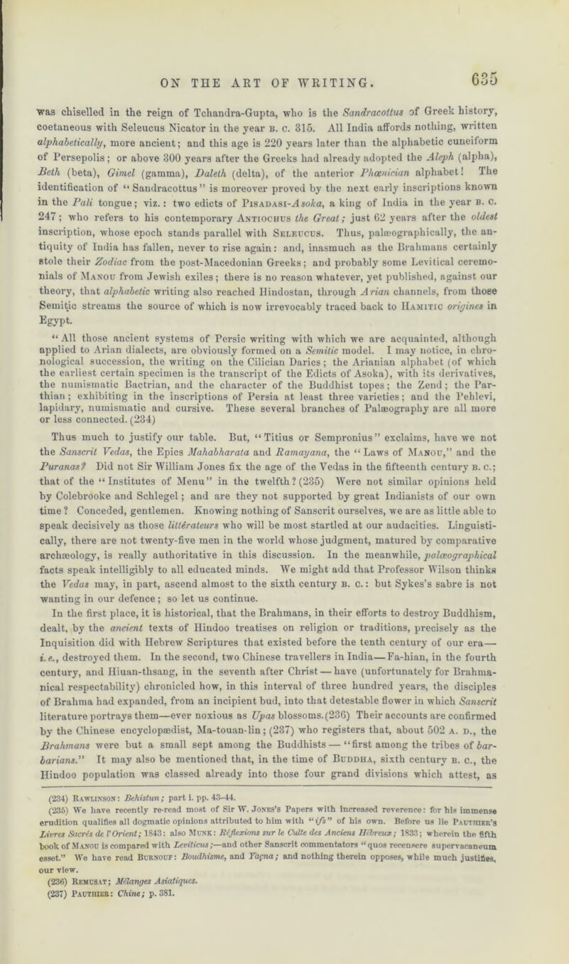 was chiselled in the reign of Tchandra-Gupta, who is the Sandracottus of Greek history, coetaneous with Seleucus Nicator in the year b. c. 315. All India affords nothing, written alphabetically, more ancient; and this age is 220 years later than the alphabetic cuneiform of Persepolis; or above 300 years after the Greeks had already adopted the Aleph (alpha), Beth (beta), Gimel (gamma), Daleth (delta), of the anterior Phoenician alphabet! The identification of “ Sandracottus ” is moreover proved by the next early inscriptions known in the Pali tongue; viz.: two edicts of Pisadasi-Asoka, a king of India in the year b. c. 247; who refers to his contemporary Antiochus the Great; just 62 years after the oldest inscription, whose epoch stands parallel with Seleucus. Thus, palmographically, the an- tiquity of India has fallen, never to rise again: and, inasmuch as the Brahmans certainly stole their Zodiac from the post-Macedonian Greeks; and probably some Levitical ceremo- nials of Manou from Jewish exiles ; there is no reason whatever, yet published, against our theory, that alphabetic writing also reached Ilindostan, through Arian channels, from those Semitic streams the source of which is now irrevocably traced back to Hamitic origines in Egypt. “All those ancient systems of Persic writing with which we are acquainted, although applied to Arian dialects, are obviously formed on a Semitic model. I may notice, in chro- nological succession, the writing on the Cilician Darics; the Arianian alphabet (of which the earliest certain specimen is the transcript of the Edicts of Asoka), with its derivatives, the numismatic Bactrian, and the character of the Buddhist topes; the Zend; the Par- thian ; exhibiting in the inscriptions of Persia at least three varieties; and the Pehlevi, lapidary, numismatic and cursive. These several branches of Palceograpliy are all more or less connected. (234) Thus much to justify our table. But, “ Titius or Sempronius” exclaims, have we not the Sanscrit Vedas, the Epics Mahabharata and Ramayana, the “ Laws of Manou,” and the Puranas? Did not Sir AVilliam Jones fix the age of the Vedas in the fifteenth century b. c.; that of the “Institutes of Menu” in the twelfth? (235) Were not similar opinions held by Colebrooke and Schlegel; and are they not supported by great Indianists of our own time ? Conceded, gentlemen. Knowing nothing of Sanscrit ourselves, we are as little able to speak decisively as those litlirateurs who will be most startled at our audacities. Linguisti- cally, there are not twenty-five men in the world whose judgment, matured by comparative archseology, is really authoritative in this discussion. In the meanwhile, palceographical facts speak intelligibly to all educated minds. We might add that Professor Wilson thinks the Vedas may, in part, ascend almost to the sixth century b. c. : but Sykes’s sabre is not wanting in our defence; so let us continue. In the first place, it is historical, that the Brahmans, in their efforts to destroy Buddhism, dealt, by the ancient texts of Hindoo treatises on religion or traditions, precisely as the Inquisition did with Hebrew Scriptures that existed before the tenth century of our era— i.e., destroyed them. In the second, two Chinese travellers in India—Fa-hian, in the fourth century, and Hiuan-thsang, in the seventh after Christ — have (unfortunately for Brahma- nical respectability) chronicled how, in this interval of three hundred years, the disciples of Brahma had expanded, from an incipient bud, into that detestable flower in which Sanscrit literature portrays them—ever noxious as Upas blossoms.(236) Their accounts are confirmed by the Chinese encyclopaedist, Ma-touan-lin; (237) who registers that, about 502 a. d., the Brahmans were but a small sept among the Buddhists—“first among the tribes of bar- barians.” It may also be mentioned that, in the time of Buddha, sixth century b. c., the Hindoo population was classed already into those four grand divisions which attest, as (234) Rawunson : Behistun; part i. pp. 43-44. (235) We have recently re-read most of Sir W. Jones’s Papers with increased reverence: for his immense erudition qualifies all dogmatic opinions attributed to him with “ i/s ” of his own. Before us lie Pautiuer’s Livres Sucres de VOrient; 1843: also Munk: Reflexions sur le Cutte des Anciens Bcbreux; 1833; wherein the fifth hook of Manou is compared with Leviticus;—and other Sanscrit commentators “quos reeensere supervacaneum esset.” We have read Burnouf : Boudhisme, and Tapna; and nothing therein opposes, while much justifies, our view. (236) Remusat ; Melanges Asiatiqucs. (237) Pacthieb: Chine; p. 381.