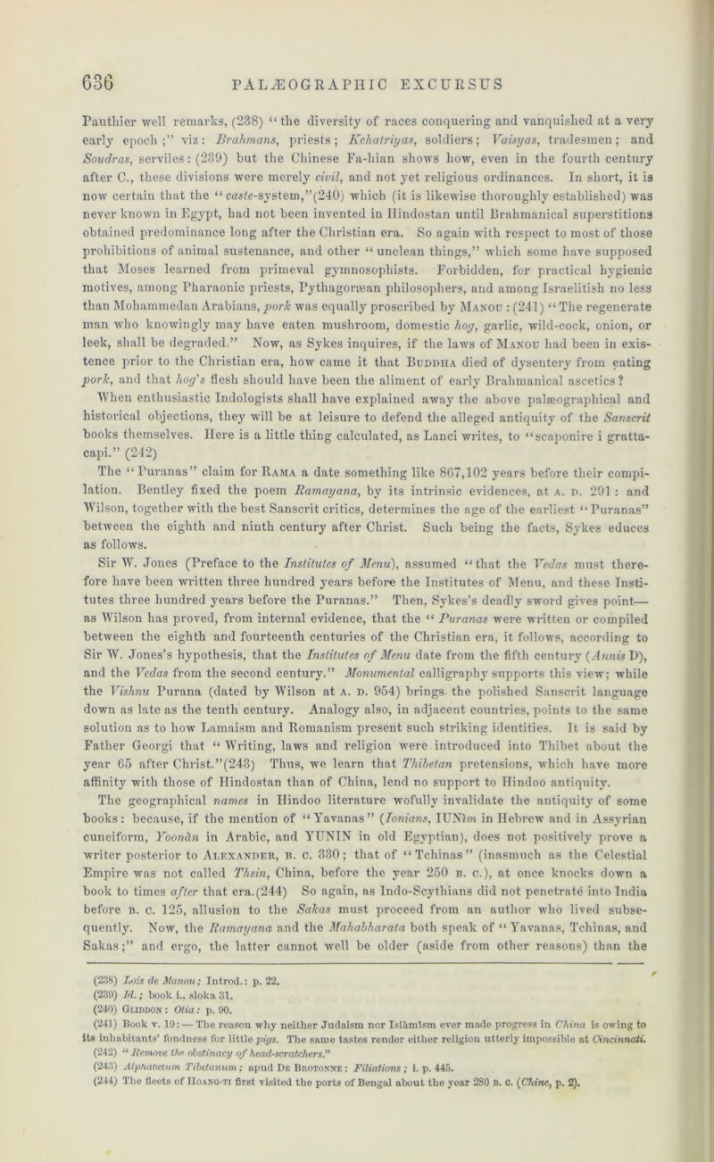 Pauthier well remarks, (238) “ the diversity of races conquering and vanquished at a very early epoch;” viz: Brahmans, priests; Kchatriyas, soldiers; Vaisyas, tradesmen; and Soudras, serviles: (239) but the Chinese Fa-hian shows how, even in the fourth century after C., these divisions were merely civil, and not yet x-eligious ordinances. In short, it is now certain that the “ caste-system,”(240) which (it is likewise thoroughly established) was never known in Egypt, had not been invented in Uindostan until Brahmanical superstitions obtained predominance long after the Christian era. So again with respect to most of those prohibitions of animal sustenance, and other “ unclean things,” which some have supposed that Moses learned from primeval gymnosophists. Forbidden, for practical hygienic motives, among Pharaonic priests, Pythagorean philosophers, and among Israelitisli no less than Mohammedan Arabians, porlc was equally proscribed by Manou : (241) “ The regenerate man who knowingly may have eaten mushroom, domestic hoy, garlic, wild-cock, onion, or leek, shall be degraded.” Now, as Sykes inquires, if the laws of Manou had been in exis- tence prior to the Christian era, how came it that Budihia died of dysentery from eating pork, and that hog's flesh should have been the aliment of early Brahmauical ascetics ? When enthusiastic Indologists shall have explained away the above palseographical and historical objections, they will be at leisure to defend the alleged antiquity of the Sanscrit books themselves. Here is a little thing calculated, as Lanci writes, to “scaponire i gratta- capi.” (242) The “ Puranas” claim for Rama a date something like 807,102 years before their compi- lation. Bentley fixed the poem Ramayana, by its intrinsic evidences, at a. d. 291 : and Wilson, together with the best Sanscrit critics, determines the age of the earliest “Puranas” between the eighth and ninth century after Christ. Such being the facts, Sykes educes as follows. Sir W. Jones (Preface to the Institutes of Menu), assumed “that the Vedas must there- fore have been written three hundred years before the Institutes of Menu, and these Insti- tutes three hundred years before the Puranas.” Then, Sykes’s deadly sword gives point— as Wilson has proved, from internal evidence, that the “ Puranas were written or compiled between the eighth and fourteenth centimes of the Christian era, it follows, according to Sir W. Jones’s hypothesis, that the Institutes of Menu date from the fifth century (Ann is D), and the Vedas from the second century.” Monumental calligraphy supports this view; while the Vishnu Purana (dated by Wilson at a. d. 954) brings the polished Sanscrit language down as late as the tenth century. Analogy also, in adjacent countries, points to the same solution as to how Lamaism and Romanism present such striking identities. It is said by Father Georgi that “ Writing, laws and religion were introduced into Thibet about the year 65 after Christ.”(243) Thus, we learn that Thibetan pretensions, which have more affinity with those of Hindostan than of China, lend no support to Hindoo antiquity. The geographical names in Hindoo literature wofully invalidate the antiquity of some books: because, if the mention of “Yavanas” (Ionians, IUNlw in Hebrew and in Assyrian cuneiform, Yoondn in Arabic, and YUNIN in old Egyptian), does not positively prove a writer posterior to Alexander, b. c. 330; that of “Tchinas” (inasmuch as the Celestial Empire was not called Thsin, China, before the year 250 b. cl), at once knocks down a book to times after that era.(244) So again, as Indo-Scythians did not penetrate into India before b. c. 125, allusion to the Sakas must proceed from an author who lived subse- quently. Now, the Ramayana and the Mahabharata both speak of “ Yavanas, Tchinas, and Sakas;” and ergo, the latter cannot well be older (aside from other reasons) than the (238) Lois de Manou; Introd.: p. 22. (230) Id.; book i., sloka 31. (240) Gi.iddon : Otia: p. 90. (241) Book v. 19: — The reason why neither Judaism nor IsHlmlsm ever made progress in China is owing to its inhabitants’ fondness for little pigs. The same tastes render either religion utterly impossible at Cincinnati. (242) “ Jtemove the obstinacy of head-scratcfiers.” (243) A IptuUieiiim Tibctanum ; apud DeBrotonne: Filiations; i. p. 445. (244) The fleets of IIoang-ti first visited the ports of Bengal about the year 280 B. C. {Chine, p. 2).