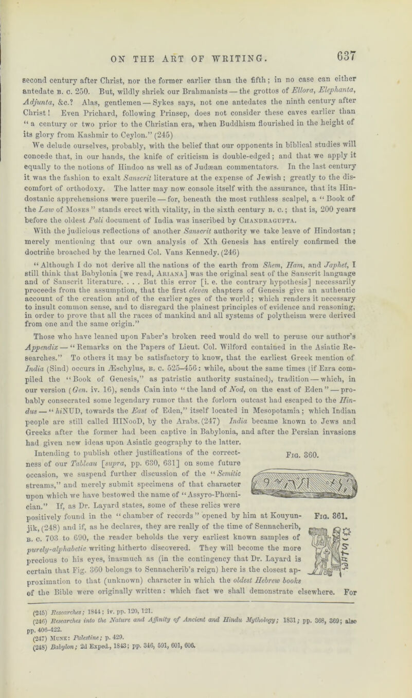 037 second century after Christ, nor the former earlier than the fifth; in no case can either antedate b. c. 250. But, wildly shriek our Brahmanists — the grottos of Ellora, Elephanta, Adjunta, &c.? Alas, gentlemen — Sykes says, not one antedates the ninth century after Christ! Even Prichard, following Prinsep, does not consider these caves earlier than “ a century or two prior to the Christian era, w'hen Buddhism flourished in the height of its glory from Kashmir to Ceylon.” (245) We delude ourselves, probably, with the belief that our opponents in biblical studies will concede that, in our hands, the knife of criticism is double-edged; and that we apply it equally to the notions of Hindoo as well as of Judaean commentators. In the last century it was the fashion to exalt Sanscrit literature at the expense of Jewish ; greatly to the dis- comfort of orthodoxy. The latter may now console itself with the assurance, that its Ilin- dostanic apprehensions were puerile — for, beneath the most ruthless scalpel, a “ Book of the Laxv of Moses ” stands erect with vitality, in the sixth century b. c. ; that is, 200 years before the oldest Pali document of India was inscribed by Chaxdragupta. With the judicious reflections of another Sanscrit authority we take leave of Hindostan ; merely mentioning that our own analysis of Xth Genesis has entirely confirmed the doctrine broached by the learned Col. Vans Kennedy. (246) “ Although I do not derive all the nations of the earth from Shem, JTam, and Japhet, I still think that Babylonia [we read, Ariana] was the original seat of the Sanscrit language and of Sanscrit literature. . . . But this error [i. e. the contrary hypothesis] necessarily proceeds from the assumption, that the first eleven chapters of Genesis give an authentic account of the creation and of the earlier ages of the world; which renders it necessary to insult common sense, and to disi’egard the plainest principles of evidence and reasoning, in order to prove that all the races of mankind and all systems of polytheism were derived from one and the same origin.” Fjg. 360. Those who have leaned upon Faber’s broken reed would do well to peruse our author’s Appendix—“Remarks on the Papers of Lieut. Col. Wilford contained in the Asiatic Re- searches.” To others it may be satisfactory to know, that the earliest Greek mention of India (Sind) occurs in TEschylus, b. c. 525-456: while, about the same times (if Ezra com- piled the “Book of Genesis,” as patristic authority sustained), tradition — which, in our version [Gen. iv. 16), sends Cain into “the land of Nod, on the east of Eden” — pro- bably consecrated some legendary rumor that the forlorn outcast had escaped to the Hin- dus— “ZdNUD, towards the East of Eden,” itself located in Mesopotamia; which Indian people are still called IIINooD, by the Arabs. (247) India became known to Jews and Greeks after the former had been captive in Babylonia, and after the Persian invasions had given new ideas upon Asiatic geography to the latter. Intending to publish other justifications of the correct- ness of our Tableau \_supra, pp. 630, 631] on some future occasion, we suspend further discussion of the “ Semitic streams,” and merely submit specimens of that character upon which we have bestowed the name of “ Assyro-Phoeni- cian.” If, as Dr. Layard states, some of these relics were positively found in the “chamber of records” opened by him at Kouyun- jik, (248) and if, as he declares, they are really of the time of Sennacherib, b. c. 703 to 690, the reader beholds the very earliest known samples of purely-alphabetic writing hitherto discovered. They will become the more precious to his eyes, inasmuch as (in the contingency that Dr. Layard is certain that Fig. 360 belongs to Sennacherib’s reign) here is the closest ap- proximation to that (unknown) character in which the oldest Hebrew books of the Bible were originally written: which fact we shall demonstrate elsewhere. For (245) Researches; 1844; iv. pp. 120,121. (246) Researches into the Nature and Affinity of Ancient and Hindu Mythology; 1831; pp. 368, 369; also pp. 406-422. (247) Monk: Palestine; p.429.