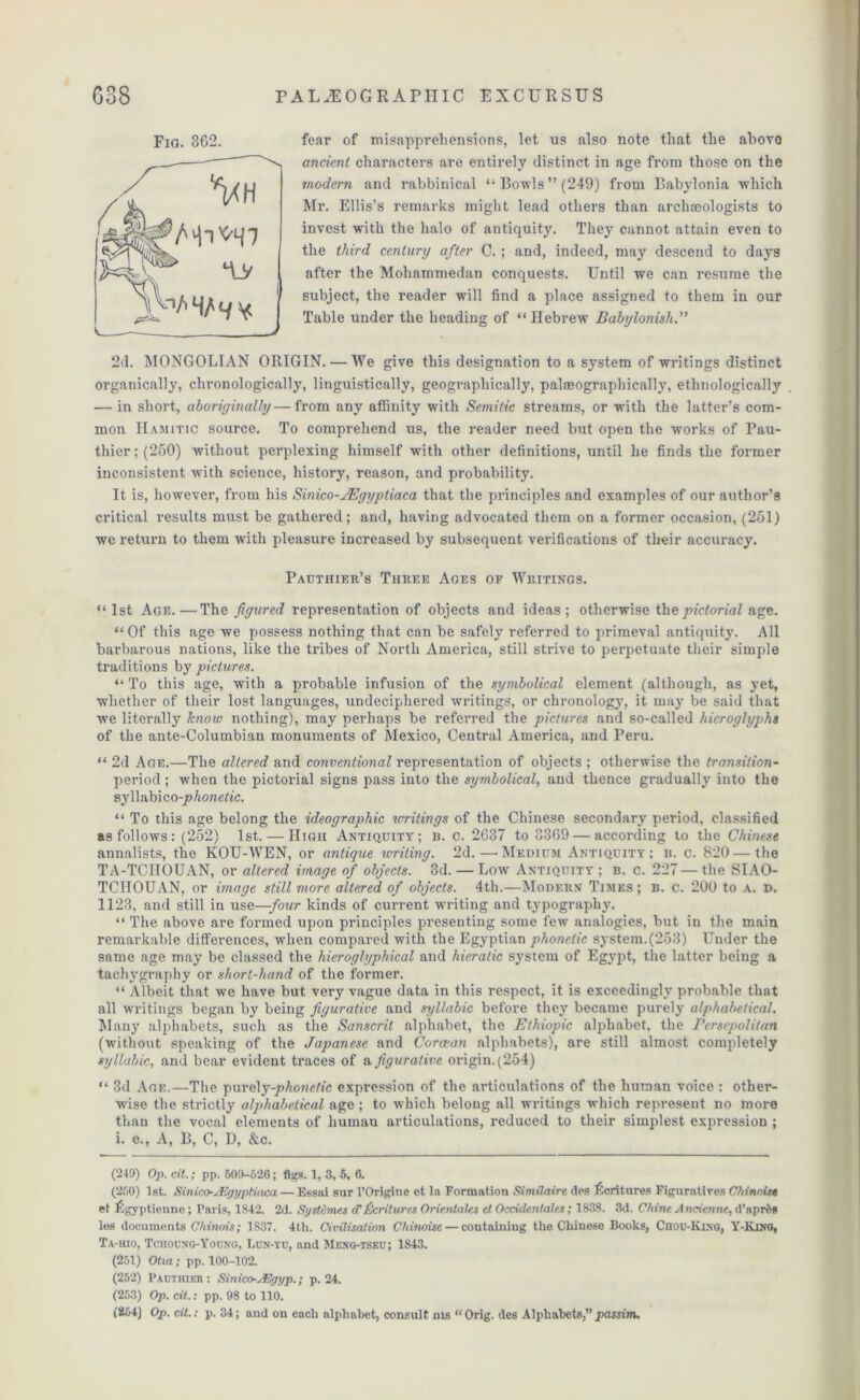 fear of misapprehensions, let us also note that the abovo ancient characters are entirely distinct in age from those on the modern and rabbinical “Bowls”(249) from Babylonia which Mr. Ellis’s remarks might lead others than archaeologists to invest with the halo of antiquity. They cannot attain even to the third century after C.; and, indeed, may descend to days after the Mohammedan conquests. Until we can resume the subject, the reader will find a place assigned to them in our Table under the heading of “ Hebrew Babylonish.” 2d. MONGOLIAN ORIGIN. — We give this designation to a system of writings distinct organically, chronologically, linguistically, geographically, palteographically, ethnologically — in short, aboriginally — from any affinity with Semitic streams, or with the latter’s com- mon IIamitic source. To comprehend us, the reader need but open the works of Pau- thier;(250) without perplexing himself with other definitions, until he finds the former inconsistent with science, history, reason, and probability. It is, however, from his Sinico-JEgyptiaca that the principles and examples of our author’s critical results must be gathered; and, having advocated them on a former occasion, (251) we return to them with pleasure increased by subsequent verifications of their accuracy. Pauthier’s Three Ages of Writings. “1st Age.—The figured representation of objects and ideas; otherwise the pictorial age. “Of this age we possess nothing that can be safely referred to primeval antiquity. All barbarous nations, like the tribes of North America, still strive to perpetuate their simple traditions by pictures. “To this age, with a probable infusion of the symbolical element (although, as yet, whether of their lost languages, undeciphered writings, or chronology, it may be said that we literally know nothing), may perhaps be referred the pictures and so-called hieroglyphs of the ante-Columbian monuments of Mexico, Central America, and Peru. “ 2d Age.—The altered and conventional representation of objects ; otherwise the transition- period; when the pictorial signs pass into the symbolical, and thence gradually into the syllabico-jo honetic. “ To this age belong the ideographic writings of the Chinese secondary period, classified as follows : (252) 1st. — High Antiquity; b. c. 2637 to 3369 — according to the Chinese annalists, the KOU-WEN, or antique ivriting. 2d. — Medium Antiquity; b. c. 820 — the TA-TCIIOUAN, or altered image of objects. 3d. — Low Antiquity; b. c. 227—the SIAO- TCIIOUAN, or image still more altered of objects. 4th.—Modern Times; b. c. 200 to a. d. 1123, and still in use—four kinds of current writing and typography. “ The above are formed upon principles presenting some few analogies, but in the main remarkable differences, when compared with the Egyptian phonetic system.(253) Under the same age may be classed the hieroglyphical and hieratic system of Egypt, the latter being a tachygraphy or short-hand of the former. “ Albeit that we have but very vague data in this respect, it is exceedingly probable that all writings began by being figurative and syllabic before they became purely alphabetical. Many alphabets, such as the Sanscrit alphabet, the Ethiopia alphabet, the rersepolitan (without speaking of the Japanese and Corcean alphabets), are still almost completely syllabic, and bear evident traces of a figurative origin. (254) “ 3d Age.—The purely-phonetic expression of the articulations of the human voice : other- wise the strictly alphabetical age ; to which belong all writings which represent no more than the vocal elements of humau articulations, reduced to their simplest expression ; i. e., A, B, C, I), &c. (250) 1st. Sinico-sKgyptiaca — Essai sur l’Origine ot la Formation Similaire cl os Lcritures Figuratives Chinoise et Lgyptienne; Paris, 1842. 2d. Systemes cf Ventures Orientates el Occidentates; 1838. 3d. Chine Anciennt, d’aprfeg les documents Chinois; 1837. 4t,h. Civilisation Cliinoise — containing the Chinese Books, Chou-King, Y-Kura, Ta-uio, Tchoun'q-Youno, Lun-yu, and Menq-tseu; 1843. (251) Otia; pp. 100-102. (252) Pauthier : Sinico-JSgyp.; p. 24. (253) Op. cit.: pp. 98 to 110. (254) Op. cit.: p. 34; and on each alphabet, consult nis “ Orig. des Alphabets,” passim. FlO. 362.