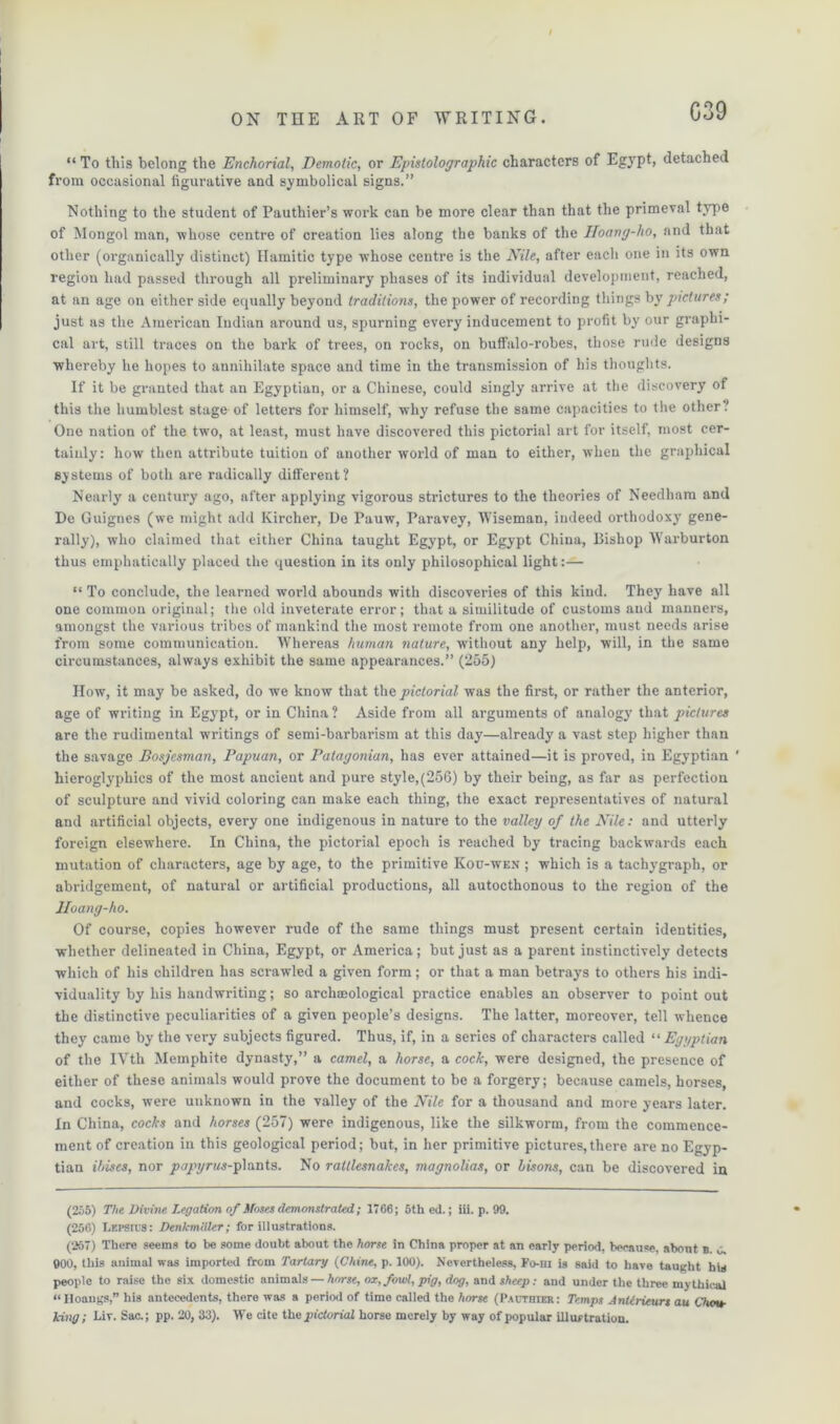 “ To this belong the Enchorial, Demotic, or Epistolographic characters of Egypt, detached from occasional figurative and symbolical signs.” Nothing to the student of Pauthier’s work can be more clear than that the primeval type of Mongol man, whose centre of creation lies along the banks of the Iloang-lio, and that other (organically distinct) Hamitic type whose centre is the Nile, after each one in its own region had passed through all preliminary phases of its individual development, reached, at an age on either side equally beyond traditions, the power of recording things by pictures; just as the American Indian around us, spurning every inducement to profit by our graphi- cal art, still traces on the bark of trees, on rocks, on buffalo-robes, those rude designs whereby he hopes to annihilate space and time in the transmission of his thoughts. If it be granted that an Egyptian, or a Chinese, could singly arrive at the discovery of this the humblest stage of letters for himself, why refuse the same capacities to the other.' One nation of the two, at least, must have discovered this pictorial art for itself, most cer- tainly: how then attribute tuition of another world of man to either, when the graphical systems of both are radically different? Nearly' a century ago, after applying vigorous strictures to the theories of Needham and De Guignes (we might add Kirclier, De Pauw, Paravey, Wiseman, indeed orthodoxy gene- rally), who claimed that either China taught Egypt, or Egypt China, Bishop Warburton thus emphatically placed the question in its only philosophical light:— “ To conclude, the learned world abounds with discoveries of this kind. They have all one common original; the old inveterate error; that a similitude of customs and manners, amongst the various tribes of mankind the most remote from one another, must needs arise from some communication. Whereas human nature, without any help, will, in the same circumstances, always exhibit the same appearances.” (255) How, it may be asked, do we know that the pictorial was the first, or rather the anterior, age of writing in Egypt, or in China? Aside from all arguments of analogy' that pictures are the rudimental writings of semi-barbarism at this day—already a vast step higher than the savage Bosjesman, Papuan, or Patagonian, has ever attained—it is proved, in Egyptian ' hieroglyphics of the most ancient and pure style,(256) by their being, as far as perfection of sculpture and vivid coloring can make each thing, the exact representatives of natural and artificial objects, every one indigenous in nature to the valley of the Nile: and utterly foreign elsewhere. In China, the pictorial epoch is reached by tracing backwards each mutation of characters, age by age, to the primitive Kou-wen ; which is a tachygraph, or abridgement, of natural or artificial productions, all autocthonous to the region of the Hoang-ho. Of course, copies however rude of the same things must present certain identities, whether delineated in China, Egypt, or America; but just as a parent instinctively detects which of his children has scrawled a given form; or that a man betrays to others his indi- viduality by his handwriting; so archaeological practice enables an observer to point out the distinctive peculiarities of a given people’s designs. The latter, moreover, tell whence they came by the very subjects figured. Thus, if, in a series of characters called “Egyptian of the IVth Memphite dynasty,” a camel, a horse, a cock, were designed, the presence of either of these animals would prove the document to be a forgery; because camels, horses, and cocks, were unknown in the valley of the Nile for a thousand and more years later. In China, cocks and horses (257) were indigenous, like the silkworm, from the commence- ment of creation in this geological period; but, in her primitive pictures,there are no Egyp- tian ibises, nor ^a/o/ras-plants. No rattlesnakes, magnolias, or lisons, can be discovered in (255) The Divine Legation of Moses demonstrated; 1766; 5th ed.; iii. p. 99. (256) Lkpsius: Denkmiiler; for illustrations. (257) There seems to be some doubt about the horse in China proper at an early period, because, about b. o. 900, this animal was imported from Tartary (Chine, p. 100). Nevertheless, Fo-hi is said to have taught his people to raise the six domestic animals — horse, ox, fowl, pig, dog, and sheep: and under the three mythical “Hoangs,” his antecedents, there was a period of time called the horse (Pauthier: Temps Antirieurs au Chou- king; Liv. Sac.; pp. 20, 33). We cite the pictorial horse merely by way of popular illuftration.