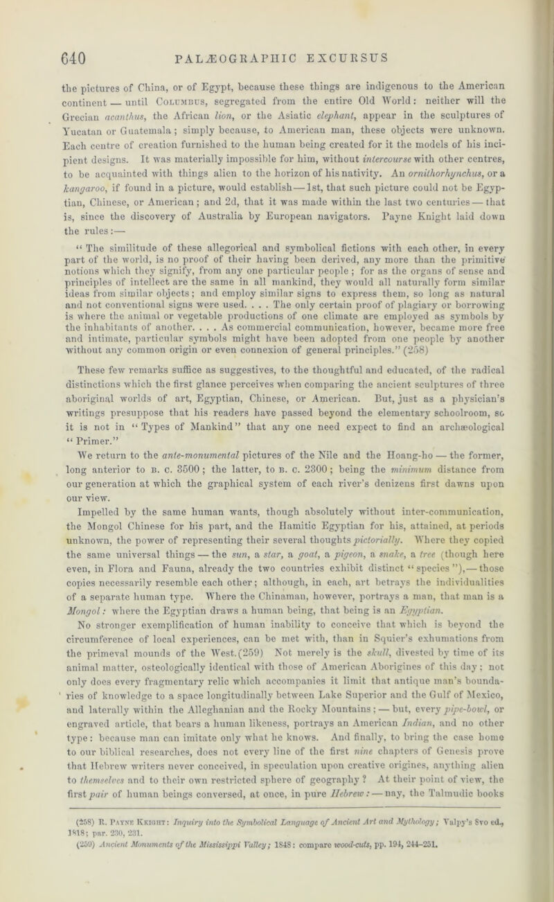 the pictures of China, or of Egypt, because these things are indigenous to the American continent until Columbus, segregated from the entire Old World: neither will the Grecian acanthus, the African lion, or the Asiatic elephant, appear in the sculptures of Yucatan or Guatemala; simply because, to American man, these objects were unknown. Each centre of creation furnished to the human being created for it the models of his inci- pient designs. It was materially impossible for him, without intercourse with other centres, to be acquainted with things alien to the horizon of his nativity. An ornithorhynchus, or a kangaroo, if found in a picture, would establish—1st, that such picture could not be Egyp- tian, Chinese, or American; and 2d, that it was made within the last two centuries — that is, since the discovery of Australia by European navigators. Payne Knight laid down the rules:— “ The similitude of these allegorical and symbolical fictions with each other, in every part of the world, is no proof of their having been derived, any more than the primitive notions which they signify, from any one particular people ; for as the organs of seuse and principles of intellect are the same in all mankind, they would all naturally form similar ideas from similar objects; and employ similar signs to express them, so long as natural and not conventional signs were used. . . . The only certain proof of plagiary or borrowing is where the animal or vegetable productions of one climate are employed as symbols by the inhabitants of another. ... As commercial communication, however, became more free and intimate, particular symbols might have been adopted from one people by another without any common origin or even connexion of general principles.” (258) These few remarks suffice as suggestives, to the thoughtful and educated, of the radical distinctions which the first glance perceives when comparing the ancient sculptures of three aboriginal worlds of art, Egyptian, Chinese, or American. But, just as a phj'sician’s writings presuppose that his readers have passed beyond the elementary schoolroom, so it is not in “Types of Mankind” that any one need expect to find an archaeological “ Primer.” We return to the ante-monumental pictures of the Nile and the Iloang-ho — the former, long anterior to b. c. 8500 ; the latter, to b. c. 2300 ; being the minimum distance from our generation at which the graphical system of each river’s denizens first dawns upon our view. Impelled by the same human wants, though absolutely without inter-communication, the Mongol Chinese for his part, and the Hamitic Egyptian for his, attained, at periods unknown, the power of representing their several thoughts pictorially. Where they copied the same universal things — the sun, a star, a goat, a pigeon, a snake, a tree (though here even, in Flora and Fauna, already the two countries exhibit distinct “species”),— those copies necessarily resemble each other; although, in each, art betrays the individualities of a separate human type. Where the Chinaman, however, portrays a man, that, man is a Mongol: where the Egyptian dx-aws a human being, that being is an Egyptian. No stronger exemplification of human inability to conceive that which is beyond the circumference of local experiences, can be met with, than in Squier’s exhumations from the primeval mounds of the West. (259) Not merely is the skull, divested by time of its animal mattei*, osteologically identical with those of American Aborigines of this day; not only does every fragmentary relic which accompanies it limit that antique man’s bounda- ' ries of knowledge to a space longitudinally between Lake Superior and the Gulf of Mexico, and laterally within the Allcghanian and the Rocky Mountains; — but, every pipe-bowl, or engraved article, that beai’S a human likeness, portrays an American Indian, and no other type: because man can imitate only what he knows. And finally, to bring the case home to our biblical researches, does not every line of the first nine chapters of Genesis prove that Hebrew writers never conceived, in speculation upon creative origines, anything alien to themselves and to their own restricted sphere of geography ? At their point of view, the first pair of human beings conversed, at once, in pure Hebrew: — nay, the Talmudic books (458) It. P.vynf. Kkioht: Inquiry into the Symbolical Language of Ancient Art and Mythology; Yalpy’s Svo ed., 3818; pnr. 230, 231.