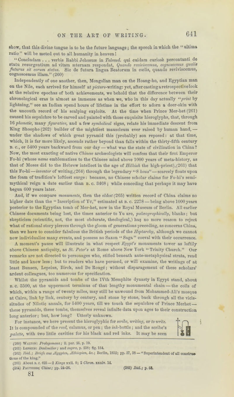 G41 show, that this divine tongue is to he the future language; the speech in which the “ ultima ratio ” will be meted out to all humanity in heaven! “ Concludam . . . verbis Rabbi Jehosuoe in Talmud, qui cuidam curiosb percontanti de Btatu resurgentium ad vitam seternam respondat, Quando reviviscemus, cognoscemus quahs futurus sit eorum status. Sic de futura lingua Beatorum in coelis, quando reviviscemus, cognoscemus illam.” (260) Independently of one another, then, Mongolian man on the Iloang-ho, and Egyptian man on the Nile, each arrived for himself at pictare-writing: yet, after castingaretrospectivelook at the relative epochas of both achievements, we behold that the difference between their chronological eras is almost as immense as when we, who in this day actually 11 print by lightning,” see an Indian spend hours of lifetime in the effort to adorn a deer-skin with tho uncouth record of his scalping exploits. At the time when Prince Mer-het (261) caused his sepulchre to be carved and painted with those exquisite hieroglyphs, that, through 16 phonetic, many figurative, and a few symbolical signs, relate his immediate descent from King Shoopho (262) builder of the mightiest mausoleum ever raised by human hand, — under the shadows of which great pyramid this (probably) son reposed: at that time, which, it is far more likely, ascends rather beyond than falls within the thirty-fifth century b. c., or 5400 years backward from our day — what was the state of civilization in China? Now, the most exacting of native Chinese archaeologists will confess that their first Emperor Fo-hi (whose name emblematizes to the Chinese mind above 1000 years of meta-history, as that of Moses did to the Hebrew intellect in the age of Uilkiah the high-priest),(263) that this Fo-hi—inventor of writing,(264) through the legendary “8 koua”— scarcely floats upon the foam of tradition’s loftiest surge: because, no Chinese scholar claims for Fo-hi’s semi- mythical reign a date earlier than b. c. 3468 ; while conceding that perhaps it may have begun 600 years later. And, if we compare monuments, then the oldest (265) written record of China claims no higher date than the “ Inscription of Ycr,” estimated at n. c. 2278 — being above 1000 years posterior to the Egyptian tomb of Mer-het, now in the Royal Museum of Berlin. All earlier Chinese documents being lost, the times anterior to Yu are, palceographically, blanks; but skepticism (scientific, not, the most obdurate, theological,) ha? no more reason to reject what of rational story pierces through the gloom of generations preceding, as concerns China, than we have to consider fabulous the British periods of the Heptarchy, although we cannot now individualize many events, and possess no Saxon “ Saga” coeval with their occurrence. A moment’s pause will illustrate in what respect Egypt's monuments tower as loftily above Chinese antiquity, as St. Peter's at Rome above New York “ Trinity Church.” Our remarks are not directed to personages who, stifled beneath ante-metaphysical strata, read little and know less; but to readers who have perused, or will examine, the writings of at least Bunsen, Lepsius, Birch, and De Roug6; without disparagement of these scholars’ ardent colleagues, too numerous for specification. Whilst the pyramids and tombs of the IVth Memphite dynasty in Egypt stand, about b. c. 3500, at the uppermost terminus of that lengthy monumental chain — the coils of which, within a range of twenty miles, may still be unwound from Mohammed-Ali’s mosque at Cairo, link by link, century by century, and stone by stone, back through all the vicis- situdes of Nilotic annals, for 5400 years, till we touch the sepulchre of Prince Merhet — these pyramids, these tombs, themselves reveal infinite data upon ages to their construction long anterior; but, how long? Utterly unknown. For instance, we here present the hieroglyphic for scribe, writing, or to write. It is compounded of the reed, calamus, or pen ; the m&-bottle ; and the scribe’s palette, with two little cavities for his black and red inks. It may be seen (260) Walton : Prolegomena; ii. par. 25, p. 19. (201) Lepsics: DenJcmiiler; and supra, p. 238; fig. 154. (262) Ibid,.; Brie/e aus JEgyplen, JEthwpien, &c.; Berlin, 1852; pp. 37, 38 — “Superintendent of all constru* tsons of the king.” (263) About b. c. 625—2 Kings xxii. 8; 2 Chron. xxxiv. 14. (204) I'actioer-; Chine; pp. 24-26. 81 (265) Ibid.; p. 63.