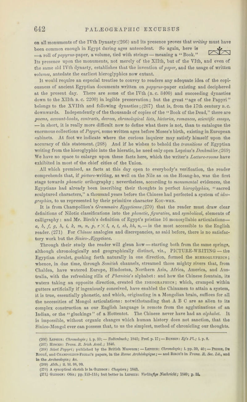 on all monuments of the IVth Dynasty:(266) and its presence proves that writing must have been common enough in Egypt during ages antecedent. So again, here is A a roll of papyrus-jm\)<3r, a volume, tied with strings — meaning a “ Book.” ^ NJ Its presence upon the monuments, not merely of the Xllth, but of the YIth, and even of the same old IVth dynasty, establishes that the invention of paper, and the usage of written volumes, antedate the earliest hieroglyphics now extant. It would require an especial treatise to convey to readers any adequate idea of the copi- ousness of ancient Egyptian documents written on papyrus-]y&per existing and deciphered at the present day. There are some of the IVth (n. c. 3400) and succeeding dynasties down to the Xllth b. c. 2200) in legible preservation; but the great “age of the Papyri” belongs to the XVIIth and following dynasties; (267) that is, from the 17th century b.c. downwards. Independently of the thousands of copies of the “ Book of the Dead,” there are poems, account-books, contracts, decrees, chronological lists, histories, romances, scientific essays, — in short, it is really more difficult now to define what there is not, than to catalogue the enormous collections of Papyri, some written ages before Moses’s birth, existing in European cabinets. At foot we indicate where the curious inquirer may satisfy himself upon the accuracy of this statement. (268) And if he wishes to behold the transitions of Egyptian writing from the hieroglyphic into the hieratic, he need only open Lepsius’s Ecnkmaler.(269) We have no space to enlarge upon these facts here, which the writer’s Lecture-rooms have exhibited in most of the chief cities of the Union. All which premised, as facts at this day open to everybody’s verification, the reader comprehends that, if picture-'m'iimg, as well on the Nile as on the Iloang-ho, was the first stage towards phonetic orthography; nevertheless, according to monumental evidences, the Egyptians had already been inscribing their thoughts in perfect hieroglyphics, “ sacred sculptured characters,” a thousand years before the Chinese had perfected a system of idco- grapliics, to us represented by their primitive character Kou-wen. It is from Champollion’s Grammaire Egyptienne {270) that the reader must draw clear definitions of Nilotic classifications into the phonetic, figurative, and symbolical, elements of calligraphy: and Mr. Birch’s definition of Egypt’s pristine 16 monosyllabic articulations— a, b, f, g, h, i, 7c, m, n, p, r X l, s, t, sh, kh, u, — is the most accessible to the English reader. (271) For Chinese analogies and discrepancies, as said before, there is no satisfac- tory work but the Sinico-JEgyptiaca. Through their study the reader will glean how — starting both from the same springs, although chronologically and geographically distinct, viz., PICTURE-WRITING — the Egyptian rivulet, gushing forth naturally in one direction, formed the hieroglyphics ; whence, in due time, through Scmitish channels, streamed those mighty rivers that, from Chaldea, have watered Europe, Ilindostan, Northern Asia, Africa, America, and Aus- tralia, with the refreshing rills of Phoenicia's alphabet: and how the Chinese fountain, its waters taking an opposite direction, created the ideographics ; which, cramped within gutters artificially if ingeniously conceived, have enabled the Chinamen to attain a system, it is true, essentially phonetic, and which, originating in a Mongolian brain, suffices for all the necessities of Mongol articulations: notwithstanding that ABC are as alien to its complex construction as our English language is remote from the agglutinations of an Indian, or the “ gluckings ” of a Hottentot. The Chinese never have had an alphabet. It is impossible, without organic changes which human history does not sanction, that the Sinico-Mongol ever can possess that, to us the simplest, method of chronicling our thoughts. (266) Lepsius: Chronologic; i- P- 33;— Todtcnlmch; 1842; Prcf. p. 17; —Bunsbn: Eg's PL; i. p. 8. (267) IIincks: Trans, li. Irish Acad.; 1846. (268) Select Papyri; published by the British Museum;— Lepsius: Chronologic; i. pp. 39, 40; — Prisse, D* Roug/c, and CruMPOi.i.iON-FiGEAC’S papors, in the Revue Archidlogique;— and Brncn’a in Trans. R. Soc. Lit., and in the Archceologia; Ac. (269) Alth.; ii. bl. 98, 99. (270) A synoptical sketch is in Qutddojt: Chapters; 1843.