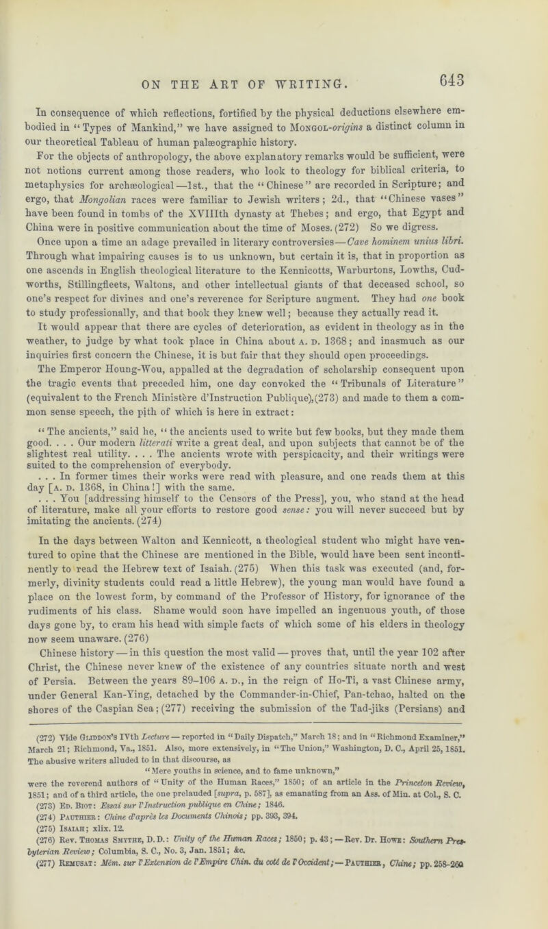 In consequence of which reflections, fortified by the physical deductions elsewhere em- bodied in “ Types of Mankind,” we have assigned to MoNGOL-onyiwa a distinct column in our theoretical Tableau of human palaeographie history. For the objects of anthropology, the above explanatory remarks would be sufficient, were not notions current among those readers, who look to theology for biblical criteria, to metaphysics for archaeological—1st., that the “Chinese” are recorded in Scripture; and ergo, that Mongolian races were familiar to Jewish writers; 2d., that “Chinese vases” have been found in tombs of the XVIIIth dynasty at Thebes; and ergo, that Egypt and China were in positive communication about the time of Moses. (272) So we digress. Once upon a time an adage prevailed in literary controversies—Cave hominem unius libri. Through what impairing causes is to us unknown, but certain it is, that in proportion as one ascends in English theological literature to the Kennicotts, Warburtons, Lowths, Cud- worths, Stillingfleets, Waltons, and other intellectual giants of that deceased school, so one’s respect for divines and one’s reverence for Scripture augment. They had one book to study professionally, and that book they knew well; because they actually read it. It would appear that there are cycles of deterioration, as evident in theology as in the weather, to judge by what took place in China about a. d. 1368; and inasmuch as our inquiries first concern the Chinese, it is but fair that they should open proceedings. The Emperor Houng-Wou, appalled at the degradation of scholarship consequent upon the tragic events that preceded him, one day convoked the “ Tribunals of Literature ” (equivalent to the French Ministbre d’Inst,ruction Publique),(273) and made to them a com- mon sense speech, the pith of which is here in extract: “ The ancients,” said he, “ the ancients used to write but few books, but they made them good. . . . Our modern litterali wifite a great deal, and upon subjects that cannot be of the slightest real utility. . . . The ancients wrote with perspicacity, and their writings were suited to the comprehension of everybody. ... In former times their works were read with pleasure, and one reads them at this day [a. d. 1368, in China!] with the same. ... You [addressing himself to the Censors of the Press], you, who stand at the head of literature, make all your efforts to restore good sense: you will never succeed but by imitating the ancients. (274) In the days between Walton and Kennicott, a theological student who might have ven- tured to opine that the Chinese are mentioned in the Bible, would have been sent inconti- nently to read the Hebrew text of Isaiah. (275) When this task was executed (and, for- merly, divinity students could read a little Hebrew), the young man would have found a place on the lowest form, by command of the Professor of History, for ignorance of the rudiments of his class. Shame would soon have impelled an ingenuous youth, of those days gone by, to cram his head with simple facts of which some of his elders in theology now seem unaware. (276) Chinese history — in this question the most valid — proves that, until the year 102 after Christ, the Chinese never knew of the existence of any countries situate north and west of Persia. Between the years 89-106 a. d., in the reign of IIo-Ti, a vast Chinese army, under General Kan-Ying, detached by the Commander-in-Chief, Pan-tchao, halted on the shores of the Caspian Sea; (277) receiving the submission of the Tad-jiks (Persians) and (272) Vide Gijddox’s IVth Lecture — reported in “ Daily Dispatch,” March 18; and in “ Richmond Examiner,” March 21; Richmond, Va., 1851. Also, more extensively, in “The Union,” Washington, D. C., April 25, 1851. The abusive writers alluded to in that discourse, as “ Mere youths in science, and to fame unknown,” were the reverend authors of “Unity of the Human Races,” 1S50; of an article in the Princeion Review, 1851; and of a third article, the one prelauded [supra, p. 587], as emanating from an Ass. of Min. at Col., S. C. (273) Ed. Biot: Essai sur VInstructionpublique en Chine; 1846. (274) Pauthier: Chine cl’apres les Documents Chinois; pp. 393, 394. (275) Isaiah ; xlix. 12. (276) Rev. Thomas Smtthe, D. D.: Unity of the Human Races; 1850; p. 43; — Rev. Dr. Howe : Southern Pres- byterian Review; Columbia, S. C., No. 3, Jan. 1851; &c. (277) Remusat: Mem. sur VExtension dc VEmpire Chin, du coU de VOccident;—Pauthier, Chine; pp. 258-260