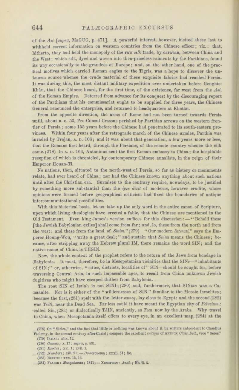 of the Asi [supra, MaGUG, p. 471]. A powerful interest, however, incited these last to withhold correct information on western countries from the Chinese officer; viz.: that, hitherto, they had held the monopoly of the raw silk trade, by caravan, between China and the West; which silk, dyed and woven into then-priceless raiments by the Parthians, found its way occasionally to the grandees of Europe; and, on the other hand, one of the prac- tical motives which carried Roman eagles to the Tigris, was a hope to discover the un- known source whence the crude material of these exquisite fabrics had reached Persia. It was during this, the most distant military expedition ever undertaken before Genghis- Khan, that the Chinese heard, for the first time, of the existence, far west from the Asi, of the Roman Empire. Deterred from advance for its conquest by the discouraging report of the Parthians that his commissariat ought to be supplied for three years, the Chinese General renounced the enterprise, and returned to headquarters at Khotan. From the opposite direction, the arms of Rome had not been turned towards Persia until, about b. c. 53, Pro-Consul Crassus perished by Parthian arrows on the western fron- tier of Persia; some 155 years before the Chinese had penetrated to its south-eastern pro- vinces. Within four years after the retrograde march of the Chinese armies, Parthia was invaded by Trajan, a. d. 106; and it was about that generation, a few years more or less, that the Romans first heard, through the Persians, of the remote country whence the silk came.(278) In a. d. 166, Antoninus sent the first Roman embassy to China; the hospitable reception of which is chronicled, by contemporary Chinese annalists, in the reign of their Emperor IIouan-Ti. No nations, then, situated to the north-west of Persia, so far as history or monuments relate, had ever heard of China; nor had the Chinese known anything about such nations until after the Christian era. Surmises to the contrary require, nowadays, to be justified by something more substantial than the ipse dixit of moderns, however erudite, whose opinions were formed before geographical criticism had fixed the boundaries of antique intercommunicational possibilities. With this historical basis, let us take up the only word in the entire canon of Soripture, upon which living theologists have erected a fable, that the Chinese are mentioned in the Old Testament. Even king James’s version suffices for this discussion : — “ Behold these [the Jewish Babylonian exiles] shall come from far; and, lo, these from the north and from the west; and these from the land of Sinim.” (279) “ Our modern litterati,” says the Em- peror Houng-Wou, “write a great deal; ” and sustain that Sinim means the Chinese; be- cause, after stripping away the Hebrew plural IM, there remains the word SIN; and the native name of China is TIISIN. Now, the whole context of the prophet refers to the return of the Jews from bondage in Babylonia. It must, therefore, be in Mesopotamian vicinities that the SIN«—“ inhabitants of SIN;” or, otherwise, “ cities, districts, localities of” SIN—should be sought for, before traversing Central Asia, in such impassable ages, to recall from China unknown Jewish fugitives who might have escaped thither from Babylonia. The root SIN of Isaiah is not SINI; (280) and, furthermore, that SINmn was a Ca- naanite. Nor is it either of the “wildernesses of SIN” familiar to the Mosaic Israelites; because the first, (281) spelt with the letter sameq, lay close to Egypt: and the second(282) was T.fiN, near the Dead Sea. Far less could it have meant the Egyptian city of Felvsmm; called Sin, (283) or dialectically TAIN, anciently, as Teen now by the Arabs. Why travel to China, when Mesopotamia itself offers to every eye, in an excellent map, (284) at the (278) On “ Serica,” and the fact that little or nothing was known about it by writers antecedent to Claudius Ptolemy, in the second century after Christ; compare the excellent critique of Antuon, Class. Diet,, voce “Seres.” (279) Isaiah : xlix. 12. (280) Genesis; x. 17; supra, p. 531. (281) Exodus; xvi. 1; xvii. 1. (282) Numbers; xiii. 21; — Deuteronomy; xxxii. 51; &c. (283) Ezekiel: xxx. 15,16.