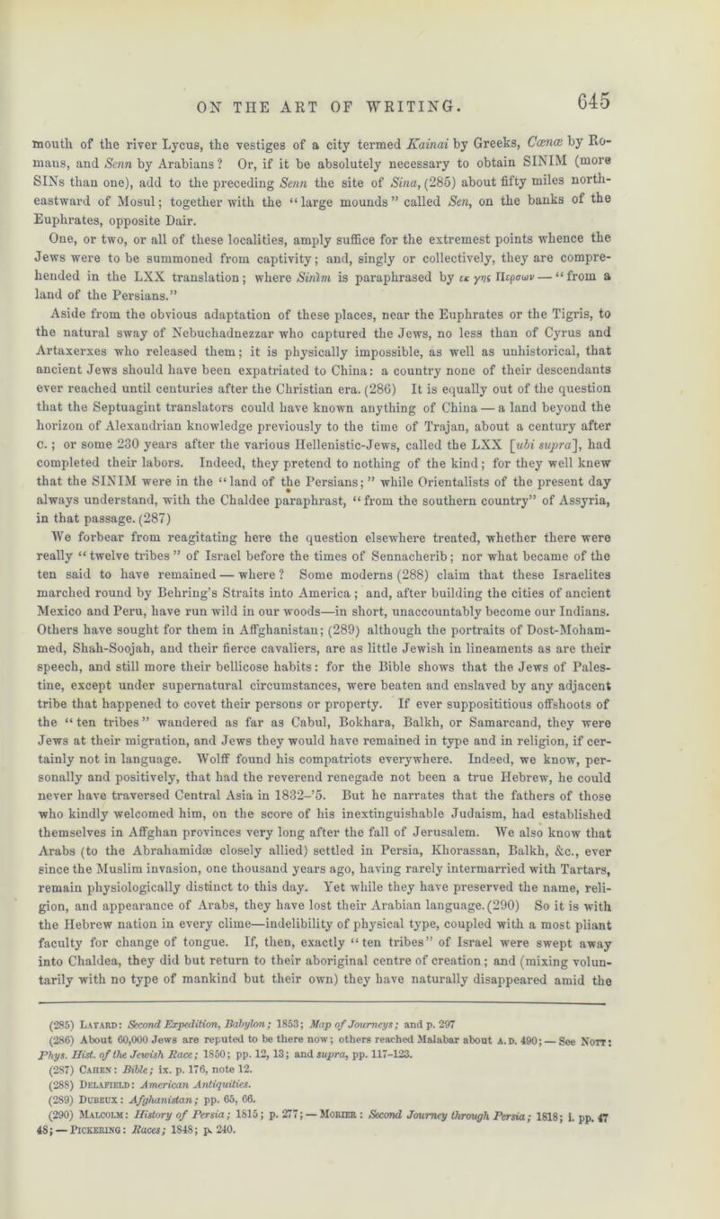 inoutli of the river Lycus, the vestiges of a city termed Kainai by Greeks, Cancz by Ro- maus, and Senn by Arabians ? Or, if it be absolutely necessary to obtain SINIM (more SINs than one), add to the preceding Senn the site of Sina, (285) about fifty miles north- eastward of Mosul; together with the “ large mounds ” called Sen, on the banks of the Euphrates, opposite Dair. One, or two, or all of these localities, amply suffice for the extremest points whence the Jews were to be summoned from captivity; and, singly or collectively, they are compre- hended in the LXX translation; where Sirilm is paraphrased by uc ym Tlsp<ru>v— “from a land of the Persians.” Aside from the obvious adaptation of these places, near the Euphrates or the Tigris, to the natural sway of Nebuchadnezzar who captured the Jews, no less than of Cyrus and Artaxerxes who released them; it is physically impossible, as well as unhistorical, that ancient Jews should have been expatriated to China: a country none of their descendants ever reached until centuries after the Christian era. (286) It is equally out of the question that the Septuagint translators could have known anything of China — a land beyond the horizon of Alexandrian knowledge previously to the time of Trajan, about a century after c.; or some 230 years after the various Hellenistic-Jews, called the LXX [ubi supra], had completed their labors. Indeed, they pretend to nothing of the kind; for they well knew that the SINIM were in the “land of the Persians; ” while Orientalists of the present day always understand, with the Chaldee paraphrast, “ from the southern country” of Assyria, in that passage. (287) We forbear from reagitating here the question elsewhere treated, whether there were really “ twelve tribes ” of Israel before the times of Sennacherib; nor what became of the ten said to have remained — where ? Some moderns (288) claim that these Israelites marched round by Behring’s Straits into America ; and, after building the cities of ancient Mexico and Peru, have run wild in our woods—in short, unaccountably become our Indians. Others have sought for them in Affghanistan; (289) although the portraits of Dost-Moham- med, Shah-Soojah, and their fierce cavaliers, are as little Jewish in lineaments as are their speech, and still more their bellicose habits: for the Bible shows that the Jews of Pales- tine, except under supernatural circumstances, were beaten and enslaved by any adjacent tribe that happened to covet their persons or property. If ever supposititious offshoots of the “ ten tribes ” wandered as far as Cabul, Bokhara, Balkh, or Samarcand, they were Jews at their migration, and Jews they would have remained in type and in religion, if cer- tainly not in language. Wolff found his compatriots everywhere. Indeed, we know, per- sonally and positively, that had the reverend renegade not been a true Hebrew, he could never have traversed Central Asia in 1832-’5. But he narrates that the fathers of those who kindly welcomed him, on the score of his inextinguishable Judaism, had established themselves in Affghan provinces very long after the fall of Jerusalem. We also know that Arabs (to the Abrahamidse closely allied) settled in Persia, Khorassan, Balkh, &c., ever since the Muslim invasion, one thousand years ago, having rarely intermarried with Tartars, remain physiologically distinct to this day. Yet while they have preserved the name, reli- gion, and appearance of Arabs, they have lost their Arabian language. (290) So it is with the Hebrew nation in every clime—indelibility of physical type, coupled with a most pliant faculty for change of tongue. If, then, exactly “ten tribes” of Israel were swept away into Chaldea, they did but return to their aboriginal centre of creation; and (mixing volun- tarily with no type of mankind but their own) they have naturally disappeared amid the (285) Latard: Second Expedition, Babylon; 1853; Map of Journeys; and p.297 (286) About 60,000 Jews are reputed to be there now; others reached Malabar about A. d. 490; — See Norr: Phys. Hist, of the Jewish Race; 1850; pp. 12, 13; and supra, pp. 117-123. (287) Cahen: Bible; ix. p. 176, note 12. (288) Delafield: American Antiquities. (289) Dcbecx : Afghanistan; pp. 65, 66. (290) Malcolm : History of Persia; 1815; p. 277; — Morier : Second Journey through Persia; 1818; i. pp. 47 48; — Pickering: Races; 1848; p. 240.