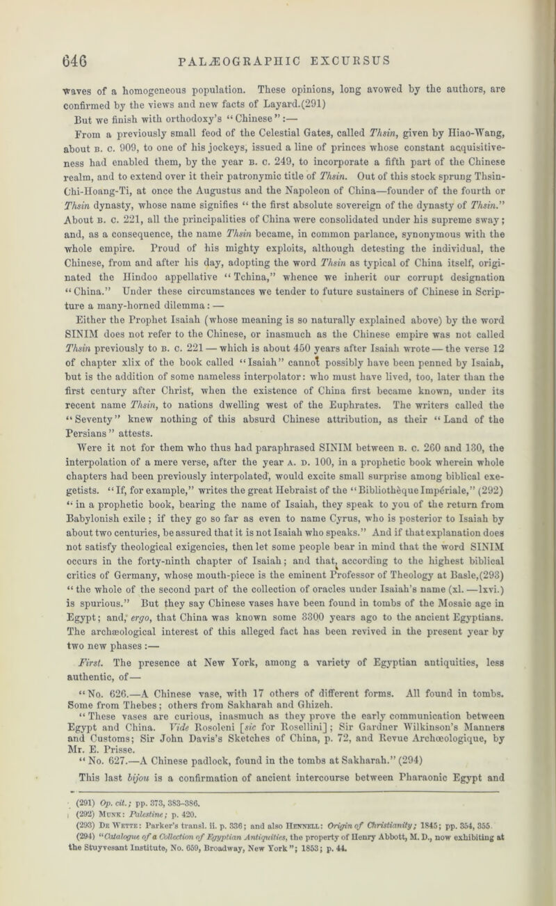 waves of a homogeneous population. These opinions, long avowed by the authors, are confirmed by the views and new facts of Layard.(291) But we finish with orthodoxy’s “Chinese” :— From a previously small feod of the Celestial Gates, called Thsin, given by Iliao-Wang, about b. c. 909, to one of liiB jockeys, issued a line of princes whose constant acquisitive- ness had enabled them, by the year b. c. 249, to incorporate a fifth part of the Chinese realm, and to extend over it their patronymic title of Thsin. Out of this stock sprung Thsin- Chi-Hoang-Ti, at once the Augustus and the Napoleon of China—founder of the fourth or Thsin dynasty, whose name signifies “ the first absolute sovereign of the dynasty of Thsin.” About B. c. 221, all the principalities of China were consolidated under his supreme sway; and, as a consequence, the name Thsin became, in common parlance, synonymous with the whole empire. Proud of his mighty exploits, although detesting the individual, the Chinese, from and after his day, adopting the word Thsin as typical of China itself, origi- nated the Hindoo appellative “ Tchina,” whence we inherit our corrupt designation “ China.” Under these circumstances we tender to future sustainers of Chinese in Scrip- ture a many-horned dilemma: — Either the Prophet Isaiah (whose meaning is so naturally explained above) by the word SINIM does not refer to the Chinese, or inasmuch as the Chinese empire was not called Thsin previously to b. c. 221 — which is about 450 years after Isaiah wrote — the verse 12 of chapter xlix of the book called “Isaiah” cannot possibly have been penned by Isaiah, but is the addition of some nameless interpolator: who must have lived, too, later than the first century after Christ, when the existence of China first became known, under its recent name Thsin, to nations dwelling west of the Euphrates. The writers called the “Seventy” knew nothing of this absurd Chinese attribution, as their “Land of the Persians ” attests. Were it not for them who thus had paraphrased SINIM between b. c. 260 and 130, the interpolation of a mere verse, after the year a. d. 100, in a prophetic book wherein whole chapters had been previously interpolated', would excite small surprise among biblical exe- getists. “ If, for example,” writes the great Hebraist of the “ Biblioth&que Imp^riale,” (292) “ in a prophetic book, bearing the name of Isaiah, they speak to you of the return from Babylonish exile ; if they go so far as even to name Cyrus, who is posterior to Isaiah by about two centuries, be assured that it is not Isaiah who speaks.” And if that explanation does not satisfy theological exigencies, then let some people bear in mind that the word SINIM occurs in the forty-ninth chapter of Isaiah; and that, according to the highest biblical critics of Germany, whose mouth-piece is the eminent Professor of Theology at Basle,(293) “ the whole of the second part of the collection of oracles under Isaiah’s name (xl. —lxvi.) is spurious.” But they say Chinese vases have been found in tombs of the Mosaic age in Egypt; and,* ergo, that China was known some 3300 years ago to the ancient Egyptians. The archaeological interest of this alleged fact has been revived in the present year by two new phases :— First. The presence at New York, among a variety of Egyptian antiquities, less authentic, of— “No. 626.—A Chinese vase, with 17 others of different forms. All found in tombs. Some from Thebes; others from Saklmrah and Ghizeh. “ These vases are curious, inasmuch as they prove the early communication between Egypt and China. Vide Rosoleni [sic for Rosellini] ; Sir Gardner Wilkinson’s Manners and Customs; Sir John Davis’s Sketches of China, p. 72, and Revue Archoeologique, by Mr. E. Prisse. “ No. 627.—A Chinese padlock, found in the tombs at Sakharah.” (294) This last bijou is a confirmation of ancient intercourse between Pharaonic Egypt and (291) Op.cit.; pp. 373, 3S3-3S6. I (292) Munk: Palestine; p. 420. (293) Df. Wf.tte: Parker’s trail si. ii. p. 336; and also IIenxeia: Origin of Christianity; 1S45; pp. 354, 355. (294) “Catalogue of a Collection of Egyptian Antiquities, the property of Ilenry Abbott, M. D., now exhibiting at the Struyvesant Instituto, No. 659, Broadway, New York”; 1853; p. 44.
