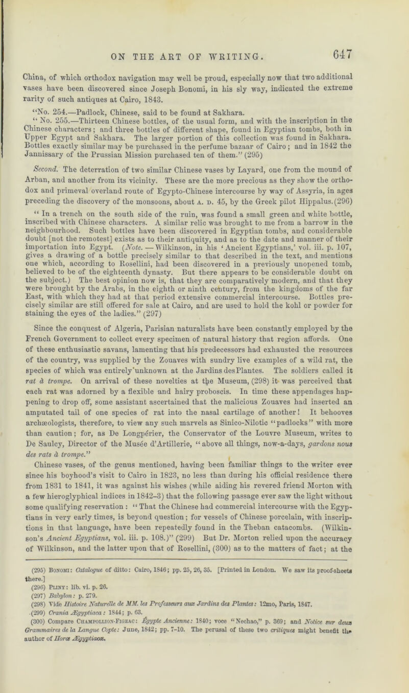 G47 China, of which orthodox navigation may well be proud, especially now that two additional vases have been discovered since Joseph Bonorni, in his sly way, indicated the extreme rarity of such antiques at Cairo, 1843. “No. 254.—Padlock, Chinese, said to be found at Sakhara. “ No. 255.—Thirteen Chinese bottles, of the usual form, and with the inscription in the Chinese characters; and three bottles of different shape, found in Egyptian tombs, both in Upper Egypt and Sakhara. The larger portion of this collection was found in Sakhara. Bottles exactly similar may be purchased in the perfume bazaar of Cairo ; and in 1842 the Jannissary of the Prussian Mission purchased ten of them.” (295) Second. The deterration of two similar Chinese vases by Layard, one from the mound of Arban, and another from its vicinity. These are the more precious as they show the ortho- dox and primeval overland route of Egypto-Cliinese intercourse by way of Assyria, in ages preceding the discovery of the monsoons, about a. d. 45, by the Greek pilot Ilippalus.(29G) “ In a trench on the south side of the ruin, was found a small green and white bottle, inscribed with Chinese characters. A similar relic was brought to me from a barrow in the neighbourhood. Such bottles have been discovered in Egyptian tombs, and considerable doubt [not the remotest] exists as to their antiquity, and as to the date and manner of their importation into Egypt. {Note.—Wilkinson, in his ‘Ancient Egyptians,’ vol. iii. p. 107, gives a drawing of a bottle precisely similar to that described in the text, and mentions one which, according to Rosellini, had been discovered in a previously unopened tomb, believed to be of the eighteenth dynasty. But there appears to be considerable doubt on the subject.) The best opinion now is, that they are comparatively modern, and that they were brought by the Arabs, in the eighth or ninth century, from the kingdoms of the far East, with which they had at that period extensive commercial intercourse. Bottles pre- cisely similar are still offered for sale at Cairo, and are used to hold the kohl or powder for staining the eyes of the ladies.” (297) Since the conquest of Algeria, Parisian naturalists have been constantly employed by the French Government to collect every specimen of natural history that region affords. One of these enthusiastic savans, lamenting that his predecessors had exhausted the resources of the country, was supplied by the Zouaves with sundry live examples of a wild rat, the species of which was entirely'unknown at the Jardins des Plantes. The soldiers called it rat d trompe. On arrival of these novelties at t^ie Museum, (298) it was perceived that each rat was adorned by a flexible and hairy proboscis. In time these appendages hap- pening to drop off, some assistant ascertained that the malicious Zouaves had inserted an amputated tail of one species of rat into the nasal cartilage of another! It behooves archaeologists, therefore, to view any such marvels as Sinico-Nilotic “padlocks” with more than caution; for, as De Longpdrier, the Conservator of the Louvre Museum, writes to De Saulcy, Director of the Mus6e d’Artillerie, “ above all things, now-a-days, gardons nous des rats d trompe.” Chinese vases, of the genus mentioned, having been familiar things to the writer ever since his boyhood’s visit to Cairo in 1823, no less than during his official residence there from 1831 to 1841, it was against his wishes (while aiding his revered friend Morton with a few hieroglyphical indices in 1842-3) that the following passage ever saw the light without some qualifying reservation : “ That the Chinese had commercial intercourse with the Egyp- tians in very early times, is beyond question; for vessels of Chinese porcelain, with inscrip- tions in that language, have been repeatedly found in the Theban catacombs. (Wilkin- son’s Ancient Egyptians, vol. iii. p. 108.)” (299) But Dr. Morton relied upon the accuracy of Wilkinson, and the latter upon that of Rosellini, (300) as to the matters of fact; at the (295) Bo.vojti: Catalogue of ditto: Cairo, 1846; pp. 25, 26, 35. [Printed in London. We saw its proof-sheeta there.] (296) Punt: lib. vi. p. 26. (297) Babylon: p. 279. (298) Vide Histoire Naturdle de MM. les Profcsseurs aux Jardins des Plantes: 12mo, Paris, 1847. (299) Crania JEgyptiaca: 1844; p. 63. (300) Compare Champoluon-Figeac : flgypte Andenne: 1840; voce “Nechao,” p. 369; and Notice sur deux Grammaires de la Langue Copte: June, 1842; pp. 7-10. The perusal of these two critiques might benefit the author of llorce ^Egyptiaae.