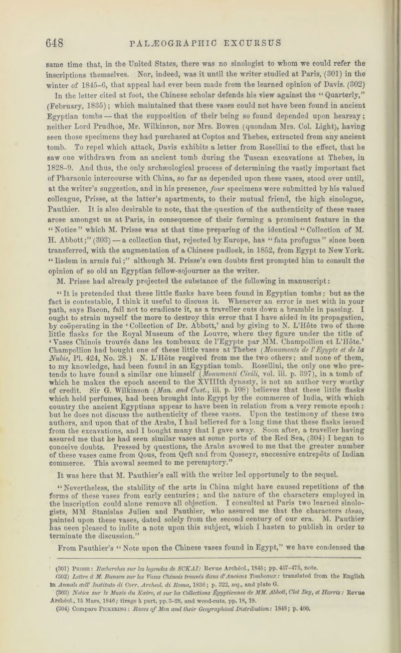 same time that, in the United States, there was no sinologist to whom we could refer the inscriptions themselves. Nor, indeed, was it until the writer studied at Paris, (301) in the winter of 1845-6, that appeal had ever been made from the learned opinion of Davis. (302) In the letter cited at foot, the Chinese scholar defends his view against the “ Quarterly,” (February, 1835); which maintained that these vases could not have been found in ancient Egyptian tombs — that the supposition of their being so found depended upon hearsay; neither Lord Prudhoe, Mr. Wilkinson, nor Mrs. Bowen (quondam Mrs. Col. Light), having seen those specimens they had purchased at Coptos and Thebes, extracted from any ancient tomb. To repel which attack, Davis exhibits a letter from Rosellini to the effect, that he saw one withdrawn from an ancient tomb during the Tuscan excavations at Thebes, in 3828-9. And thus, the only archaeological process of determining the vastly important fact of Pharaonic intercourse with China, so far as depended upon these vases, stood over until, at the writer’s suggestion, and in his presence, four specimens were submitted by his valued colleague, Prisse, at the latter’s apartments, to their mutual friend, the high sinologue, rauthier. It is also desirable to note, that the question of the authenticity of these vases arose amongst us at Paris, in consequence of their forming a prominent feature in the “Notice” which M. Prisse was at that time preparing of the identical “Collection of M. H. Abbott;” (303) — a collection that, rejected by Europe, has “fata profugus” since been transferred, with the augmentation of a Chinese padlock, in 1852, from Egypt to New York. “ Iisdem in armis fuialthough M. Prisse’s own doubts first prompted him to consult the opinion of so old an Egyptian fellow-sojourner as the writer. M. Prisse had already projected the substance of the following in manuscript: “ It is pretended that these little flasks have been found in Egyptian tombs: but as the fact is contestable, I think it useful to discuss it. Whenever an error is met with in your path, says Bacon, fail not to eradicate it, as a traveller cuts down a bramble in passing. I ought to strain myself the more to destroy this error that I have aided in its propagation, by cooperating in the ‘ Collection of Dr. Abbott,’ and by giving to N. L’Hote two of those little flasks for the Royal Museum of the Louvre, where they figure under the title of ‘Vases Chinois trouvtis dans les tombeaux de l’Egypte par MM. Champollion et L’Hote.’ Champollion had bought one of these little vases at Thebes (Monuments de V Egypte et de la Nubie, PL 424, No. 28.) N. L’Hote received from me the two others; and none of them, to my knowledge, had been found in an Egyptian tomb. Rosellini, the only one who pre- tends to have found a similar one himself (Monumenti Civili, vol. iii. p. 397), in a tomb of which he makes the epoch ascend to the XVIIIth dynasty, is not an author very worthy of credit. Sir G. Wilkinson (Man. and Oust., iii. p. 108) believes that these little flasks which held perfumes, had been brought into Egypt by the commerce of India, with which country the ancient Egyptians appear to have been in relation from a very remote epoch: but he does not discuss the authenticity of these vases. Upon the testimony of these two authors, and upon that of the Arabs, I had believed for a long time that these flasks issued from the excavations, and I bought many that I gave away. Soon after, a traveller having assured me that he had seen similar vases at some ports of the Red Sea, (304) I began to conceive doubts. Pressed by questions, the Arabs avowed to me that the greater number of these vases came from Qous, from Qeft and from Qosseyr, successive entrepots of Indian commerce. This avowal seemed to me peremptory.” It was here that M. Tauthier’s call with the writer led opportunely to the sequel. “Nevertheless, the stability of the arts in China might have caused repetitions of the forms of these vases from early centuries; and the nature of the characters employed in the inscription could alone remove all objection. I consulted at Paris two learned sinolo- gists, MM Stanislas Julien and Pauthier, who assured me that the characters theao, painted upon these vases, dated solely from the second century of our era. M. Pauthier has oeen pleased to indite a note upon this subject, which I hasten to publish in order to terminate the discussion.” From Pauthier’s “ Note upon the Chinese vases found in Egypt,” we have condensed the (301) Prisse: Meclierches sur les legendes de SCKAI: Revue Arch6ol., 1846; pp. 457-475, note. 7302) Lettre d M. Bunsen sur les Vases Chinois troures dam d’Anciens Tombeaux: translated from the English In Annali acIF Institute) di Corr. Archeol. di Iioma, 1836; p. 322, seq., and plate G. (303) Notice sur le Muste du Kaire, et sur les Collections fjjyptienncs de MM. Abbott, Clot Bey, et Harris: Revue Archfiol., 15 Mars, 1846; tirage part, pp.3-28, and wood-cuts, pp. 18,19. (304) Compare Pickeiung : Maces of Men and their Geographical Distribution: 1848; p. 400.