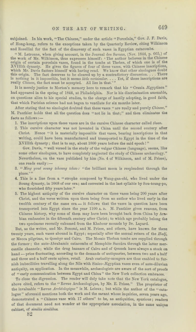 G49 subjoined. In his work, “The Chinese,” under the article “Porcelain,” Gov. J. F. Davis, of Hong-kong, refers to the exceptions taken by the Quarterly Review, citing Wilkinson and Rosellini for the fact of the discovery of such vases in Egyptian catacombs. “ M. Letronne, when giving account, in the Journal des Savans, (Nov. 1844, p. 665,) of the work of Mr. Wilkinson, thus expresses himself: ‘ The author believes in the Chinese origin of certain porcelain vases, found in the tombs at Thebes, of which one is of the XVIIItli dynasty. He gives the figures of four of these vases, with Chinese inscriptions, which Mr. Davis flatters himself with having read. We know that other sinologues doubt this origin. The fact deserves to be cleared up by a contradictory discussion. . . . There is nothing in it impossible, but it seems little verisimilar. . . . Yet, if these inscriptions are really Chinese, the fact must be accepted. All lies in that.’ ” It is merely justice to Morton’s memory here to remark that his “Crania JEgyptiaca” had appeared in the spring of 1844, at Philadelphia. Nor is his discrimination amenable, on questions alien to his special studies, to the charge of hastily adopting, in good faith, that which Parisian science had not begun to ventilate for six months later. After stating that no sinologist doubted that these vases “are really and purely Chinese,” M. Pauthier holds that all the question does “not lie in that;” and then eliminates the facts as follows:— 1. The inscriptions upon these vases are in the cursive Chinese character called thsao. 2. This cursive character was not invented in China until the second century after Christ. Hence “ it is materially impossible that vases, bearing inscriptions in that writing, could have been manufactured and transported to Egypt in the time of the XVIIItli dynasty; that is to say, about 1800 years before the said epoch ! ” Gov. Davis, “ well versed in the study of the vulgar Chinese (language), seems, like some other sinologues, to have completely neglected the study of Chinese archaeology.” Nevertheless, on the vase published by him (No. 4 of Wilkinson, and of M. Prisse), one reads easily:— 3. “Ming youe souny ichouny tchao: ‘the brilliant moon is resplendent through the pines.’ ” 4. This is a line from a “ strophe composed by Wang-gan-chi, who lived under the Soung dynasty, in 1068 of our era; and corrected in the last syllable by Sou-toung-po, who flourished fifty years later.” 5. The highest antiquity of the cursive character on these vases being 200 years after Christ, and the verse written upon them being from an author who lived early in the twelfth century of the same era — it follows that the vases in question have been transported into Egypt since the year 1100 a. d. M. Pauthier gives reasons, from Chinese history, why some of them may have been brought back from China by Ara- bian embassies in the fifteenth century after Christ; to which age probably belong the two specimens recently exhumed from the Khabour mounds by Dr. Layard. But, as the writer, and Mr. Bonomi, and M. Prisse, and others, have known for these twenty years, such vases abound in Egypt; especially after the annual return of the Hadj, or Mecca pilgrims, to Qossfeyr and Cairo. The Mosaic Theban tombs are supplied through the former ; the ante-Abrahamic catacombs of Memphite Saccara through the latter mer- cantile channels; while the drug bazaars of Cairo and of Qenneh have always a stock on hand —price fluctuating, according to the demands of antiquaries, between two and a half and three and a half cents apiece, retail. Arab curiosity-mongers are thus enabled to fur- nish imbecilities travelling along the Nile with Sinico-JEgyptian vases even of ante-diluvian antiquity, on application. In the meanwhile, archaeologists are aware of the sort of proofs of “ early communication between Egypt and China” the New York collection embraces. To close the digression. The reader will duly take note that the New York catalogue, above cited, refers to the “Revue Archoeologique, by Mr. E. Prisse.” The proprietor of the invaluable “Revue ArcMoloyique” is M. Leleux; but while the author of the “cata- logue ” aforesaid mentions both the work and the savant whose inquiries, seven years ago, demonstrated a “ Chinese vase with 17 others” to be, as antiquities, spurious; readers of that document need not wonder at the appropriate association, in the same unique cabinet, of similia similibus. 82
