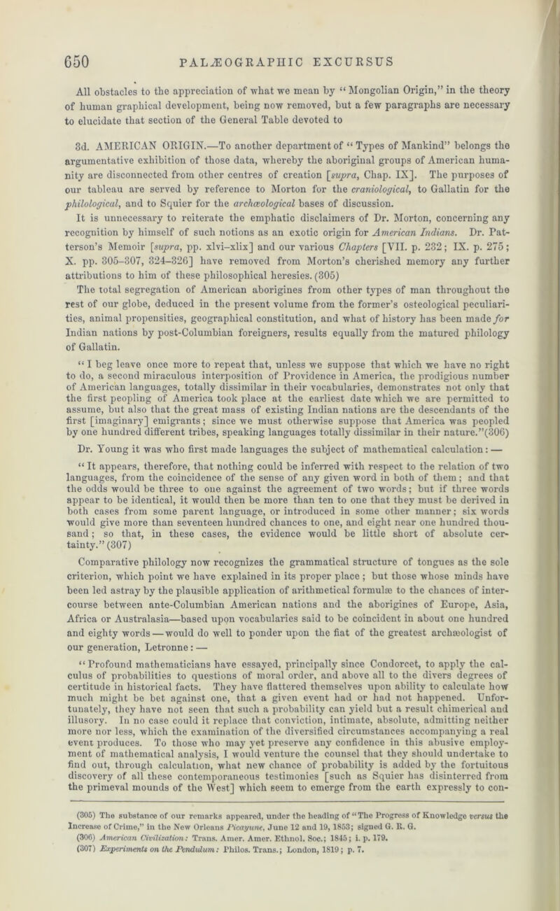 All obstacles to the appreciation of what we mean by “ Mongolian Origin,” in the theory of human graphical development, being now removed, but a few paragraphs are necessary to elucidate that section of the General Table devoted to 3d. AMERICAN ORIGIN.—To another department of “ Types of Mankind” belongs the argumentative exhibition of those data, whereby the aboriginal groups of American huma- nity are disconnected from other centres of creation [supra, Chap. IX]. The purposes of our tableau are served by reference to Morton for the craniological, to Gallatin for the philological, and to Squier for the archaeological bases of discussion. It is unnecessary to reiterate the emphatic disclaimers of Dr. Morton, concerning any recognition by himself of such notions as an exotic origin for American Indians. Dr. Pat- terson’s Memoir [supra, pp. xlvi-xlix] and our various Chapters [VII. p. 232; IX. p. 275; X. pp. 305-307, 324-326] have removed from Morton’s cherished memory any further attributions to him of these philosophical heresies. (305) The total segregation of American aborigines from other types of man throughout the rest of our globe, deduced in the present volume from the former’s osteological peculiari- ties, animal propensities, geographical constitution, and what of history has been made for Indian nations by post-Columbian foreigners, results equally from the matured philology of Gallatin. “ I beg leave once more to repeat that, unless we suppose that which we have no right to do, a second miraculous interposition of Providence in America, the prodigious number of American languages, totally dissimilar in their vocabularies, demonstrates not only that the first peopling of America took place at the earliest date which we are permitted to assume, but also that the great mass of existing Indian nations are the descendants of the first [imaginary] emigrants; since we must otherwise suppose that America was peopled by one hundred different tribes, speaking languages totally dissimilar in their nature.”(306) Dr. Young it was who first made languages the subject of mathematical calculation: — “ It appears, therefore, that nothing could be inferred with respect to the relation of two languages, from the coincidence of the sense of any given word in both of them; and that the odds would be three to one against the agreement of two words; but if three words appear to be identical, it would then be more than ten to one that they must be derived in both cases from some parent language, or introduced in some other manner; six words would give more than seventeen hundred chances to one, and eight near one hundred thou- sand ; so that, in these cases, the evidence would be little short of absolute cer- tainty.” (307) Comparative philology now recognizes the grammatical structure of tongues as the sole criterion, which point we have explained in its proper place ; but those whose minds have been led astray by the plausible application of arithmetical formulm to the chances of inter- course between ante-Columbian American nations and the aborigines of Europe, Asia, Africa or Australasia—based upon vocabularies said to be coincident in about one hundred and eighty words—would do well to ponder upon the fiat of the greatest archaeologist of our generation, Letronne : — “ Profound mathematicians have essayed, principally since Condorcet, to apply the cal- culus of probabilities to questions of moral order, and above all to the divers degrees of certitude in historical facts. They have flattered themselves upon ability to calculate how much might be bet against one, that a given event had or had not happened. Unfor- tunately, they have not seen that such a probability can yield but a result chimerical and illusory. In no case could it replace that conviction, intimate, absolute, admitting neither more nor less, which the examination of the diversified circumstances accompanying a real event produces. To those who may yet preserve any confidence in this abusive employ- ment of mathematical analysis, I would venture the counsel that they should undertake to find out, through calculation, what new chance of probability is added by the fortuitous discovery of all these contemporaneous testimonies [such as Squier has disinterred from the primeval mounds of the West] which seem to emerge from the earth expressly to con- (305) Tho substance of our remarks appeared, under the heading of “The Progress of Knowledge versus the Increase of Crime,” in the New Orleans Picayune, June 12 and 19, 1853; signed G. It. G. (306) American Civilization: Trans. Amer. Amer. Ethnol. Soc.; 1845; i. p. 179. (307) Experiments on the Pendulum: Philos. Trans.; London, 1819; p. 7.