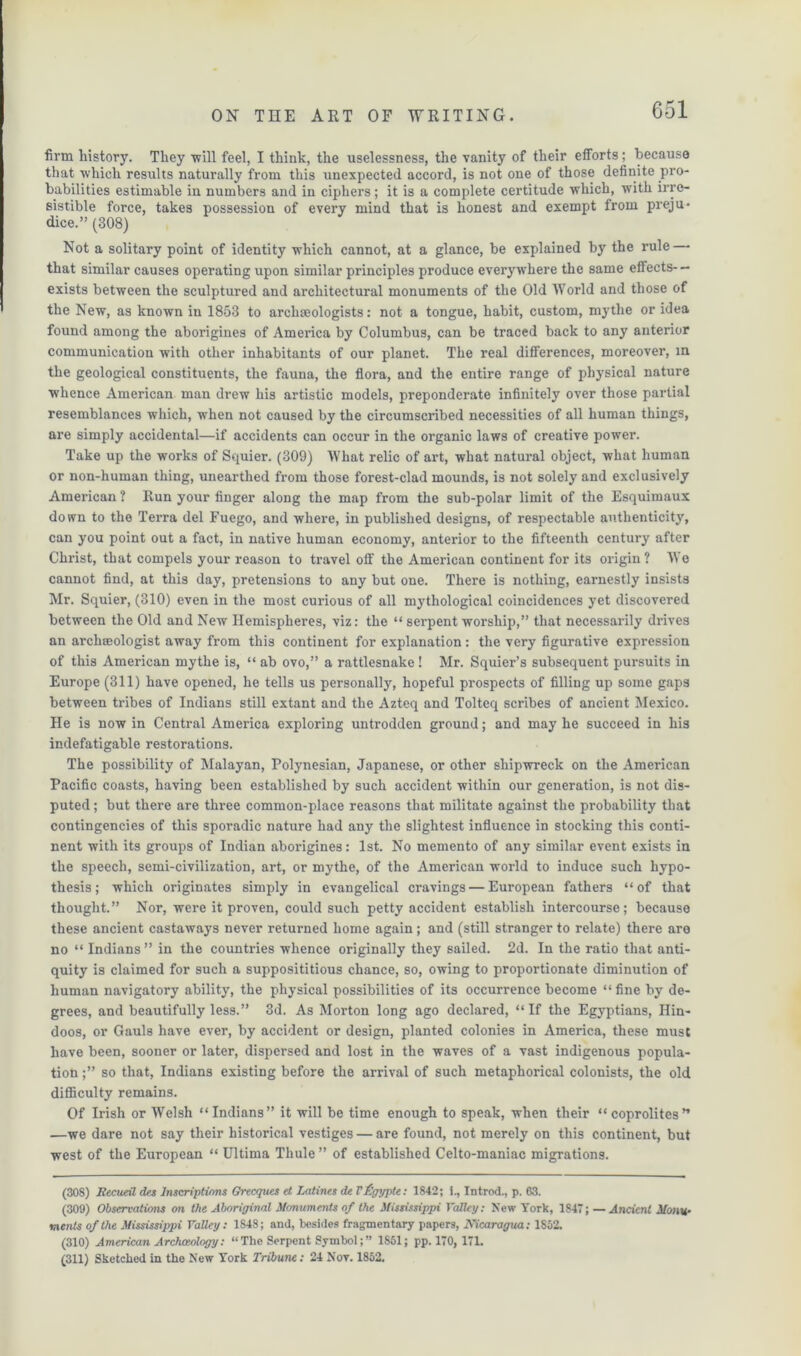 firm history. They ■will feel, I think, the uselessness, the vanity of their efforts; because that which results naturally from this unexpected accord, is not one of those definite pro- babilities estimable in numbers and in ciphers; it is a complete certitude which, with irre- sistible force, takes possession of every mind that is honest and exempt from preju- dice.” (308) Not a solitary point of identity which cannot, at a glance, be explained by the rule that similar causes operating upon similar principles produce everywhere the same effects- — exists between the sculptured and architectural monuments of the Old World and those of the New, as known in 1853 to archaeologists: not a tongue, habit, custom, mythe or idea found among the aborigines of America by Columbus, can be traced back to any anterior communication with other inhabitants of our planet. The real differences, moreover, in the geological constituents, the fauna, the flora, and the entire range of physical nature whence American man drew his artistic models, preponderate infinitely over those partial resemblances which, when not caused by the circumscribed necessities of all human things, are simply accidental—if accidents can occur in the organic laws of creative power. Take up the works of Squier. (309) What relic of art, what natural object, what human or non-human thing, unearthed from those forest-clad mounds, is not solely and exclusively American ? Run your finger along the map from the sub-polar limit of the Esquimaux down to the Terra del Fuego, and where, in published designs, of respectable authenticity, can you point out a fact, in native human economy, anterior to the fifteenth century after Christ, that compels your reason to travel off the American continent for its origin ? We cannot find, at this day, pretensions to any but one. There is nothing, earnestly insists Mr. Squier, (310) even in the most curious of all mythological coincidences yet discovered between the Old and New Hemispheres, viz: the “ serpent worship,” that necessarily drives an archaeologist away from this continent for explanation: the very figurative expression of this American mythe is, “ ab ovo,” a rattlesnake! Mr. Squier’s subsequent pursuits in Europe (311) have opened, he tells us personally, hopeful prospects of filling up some gaps between tribes of Indians still extant and the Azteq and Tolteq scribes of ancient Mexico. He is now in Central America exploring untrodden ground; and may he succeed in his indefatigable restorations. The possibility of Malayan, Polynesian, Japanese, or other shipwreck on the American Pacific coasts, having been established by such accident within our generation, is not dis- puted ; but there are three common-place reasons that militate against the probability that contingencies of this sporadic nature had any the slightest influence in stocking this conti- nent with its groups of Indian aborigines: 1st. No memento of any similar event exists in the speech, semi-civilization, art, or mythe, of the American world to induce such hypo- thesis; which originates simply in evangelical cravings — European fathers “of that thought.” Nor, were it proven, could such petty accident establish intercourse; because these ancient castaways never returned home again ; and (still stranger to relate) there are no “ Indians” in the countries whence originally they sailed. 2d. In the ratio that anti- quity is claimed for such a supposititious chance, so, owing to proportionate diminution of human navigatory ability, the physical possibilities of its occurrence become “ fine by de- grees, and beautifully less.” 3d. As Morton long ago declared, “If the Egyptians, Hin- doos, or Gauls have ever, by accident or design, planted colonies in America, these must have been, sooner or later, dispersed and lost in the waves of a vast indigenous popula- tion so that, Indians existing before the arrival of such metaphorical colonists, the old difficulty remains. Of Irish or Welsh “Indians” it will be time enough to speak, when their “coprolites” —we dare not say their historical vestiges — are found, not merely on this continent, but west of the European “ Ultima Thule ” of established Celto-maniac migrations. (308) Recueil des Inscriptions Grecques el Latines de Vfgypte: 1842; i., Introd., p. 63. (309) Observations on the Aboriginal Monuments of the Mississippi Valley: New York, 1S47; — Ancient Monu- ments of the Mississippi Valley: 1848; and, besides fragmentary papers, Mcaragua: 1852. (310) American Archaeology: “The Serpent Symbol;” 1851; pp. 170, 171. (311) Sketched in the New York Tribune: 24 Nov. 1852.