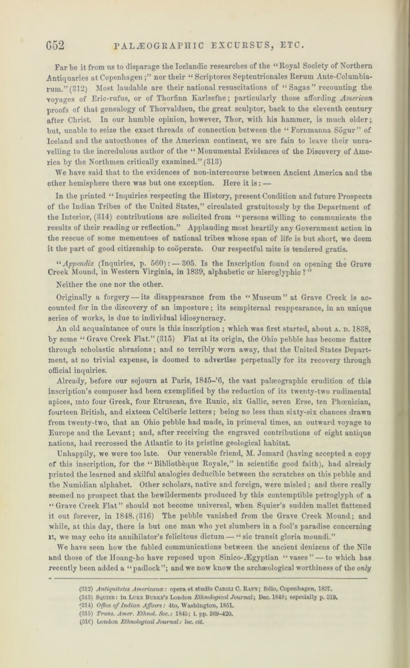 Far be it from us to disparage the Icelandic researches of the “Royal Society of Northern Antiquaries at Copenhagen nor their “ Scriptores Septentrionales Rerum Ante-Col umbia- rum.”(312) Most laudable are their national resuscitations of “ Sagas ” recounting the voyages of Eric-rufus, or of Thorfinn Karlsefne; particularly those affording American proofs of that genealogy of Thorvaldsen, the great sculptor, back to the eleventh century after Christ. In our humble opinion, however, Thor, with his hammer, is much older; but, unable to seize the exact threads of connection between the “ Fornmanna Sogur” of Iceland and the autocthones of the American continent, we are fain to leave their unra- velling to the incredulous author of the “ Monumental Evidences of the Discovery of Ame- rica by the Northmen critically examined.” (313) We have said that to the evidences of non-intercourse between Ancient America and the other hemisphere there was but one exception. Here it is: — In the printed “ Inquiries respecting the History, present Condition and future Prospects of the Indian Tribes of the United States,” circulated gratuitously by the Department of the Interior, (314) contributions are solicited from “ persons willing to communicate the results of their reading or reflection.” Applauding most heartily any Government action in the rescue of some mementoes of national tribes whose span of life is but short, we deem it the part of good citizenship to cooperate. Our respectful mite is tendered gratis. 11 Appendix (Inquiries, p. 560): — 305. Is the Inscription found on opening the Grave Creek Mound, in Western Virginia, in 1839, alphabetic or hieroglyphic ? ” Neither the one nor the other. Originally a forgery — its disappearance from the “Museum” at Grave Creek is ac- counted for in the discovery of an imposture; its sempiternal reappearance, in an unique series of works, is due to individual idiosyncracy. An old acquaintance of ours is this inscription ; which was first started, about a. d. 1838, by some “ Grave Creek Flat.” (315) Flat at its origin, the Ohio pebble has become flatter through scholastic abrasions; and so terribly worn away, that the United States Depart- ment, at no trivial expense, is doomed to advertise perpetually for its recovery through official inquiries. Already, before our sojourn at Paris, 1845-’6, the vast palseographic erudition of this inscription’s composer had been exemplified by the reduction of its twenty-two rudimental apices, into four Greek, four Etruscan, five Runic, six Gallic, seven Erse, ten Phoenician, fourteen British, and sixteen Celtiberic letters; being no less than sixty-six chances drawn from twenty-two, that an Ohio pebble had made, in primeval times, an outward voyage to Europe and the Levant; and, after receiving the engraved contributions of eight antique nations, had recrossed the Atlantic to its pristine geological habitat. Unhappily, we were too late. Our venerable friend, M. Jomard (having accepted a copy of this inscription, for the “ Bibliothbque Royale,” in scientific good faith), had already printed the learned and skilful analogies deducible between the scratches on this pebble and the Numidian alphabet. Other scholars, native and foreign, were misled; and there really seemed no prospect that the bewilderments produced by this contemptible petroglyph of a “Grave Creek Flat” should not become universal, when Squier’s sudden mallet flattened it out forever, in 1848.(316) The pebble vanished from the Grave Creek Mound; and while, at this day, there is but one man who yet slumbers in a fool’s paradise concerning it, we may echo its annihilator’s felicitous dictum— “ sic transit gloria moundi.” We have seen how the fabled communications between the ancient denizens of the Nile and those of the lloang-ho have reposed upon Sinico-Egyptian “vases” — to which has recently been added a “ padlock”; and we now know the archaeological worthiness of the only (312) Antiquitates Americana:: opera et studio Caroli C. Rafn ; folio, Copenhagen, 1837. (313) Sqoier: in Luke Burke’s London Ethnological Journal; Dec. 1848; especially p. 319. (314) Office of Indian Affairs: 4to, Washington, 1851. (315) Trans. Amer. Ethnol. Soc.: 1S45; i. pp. 369-420. (31C) London Ethnological Journal: loc.cit.