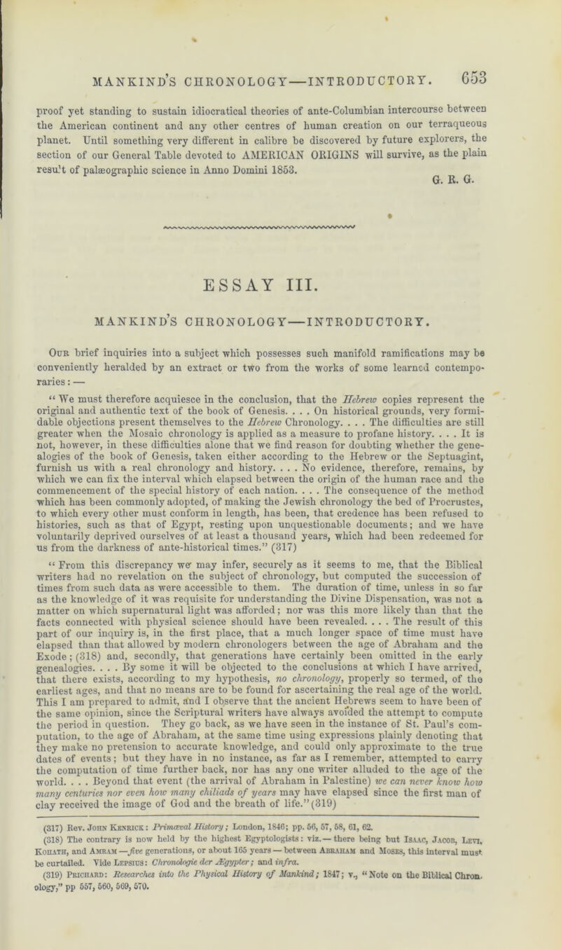 proof yet standing to sustain idiocratical theories of ante-Columbian intercourse between the American continent and any other centres of human creation on our terraqueous planet. Until something very different in calibre be discovered by future explorers, the section of our General Table devoted to AMERICAN ORIGINS will survive, as the plain result of palaeographic science in Anno Domini 1853. G. R. G. ESSAY III. MANKIND’S CHRONOLOGY — INTRODUCTORY. Our brief inquiries into a subject which possesses such manifold ramifications may be conveniently heralded by an extract or two from the works of some learned contempo- raries : — “We must therefore acquiesce in the conclusion, that the Hebrew copies represent the original and authentic text of the book of Genesis. ... On historical grounds, very formi- dable objections present themselves to the Hebrew Chronology. . . . The difficulties are still greater when the Mosaic chronology is applied as a measure to profane history. ... It is not, however, in these difficulties alone that we find reason for doubting whether the gene- alogies of the book of Genesis, taken either according to the Hebrew or the Septuagint, furnish us with a real chronology and history. ... No evidence, therefore, remains, by which we can fix the interval which elapsed between the origin of the human race and the commencement of the special history of each nation. . . . The consequence of the method which has been commonly adopted, of making the Jewish chronology the bed of Procrustes, to which every other must conform in length, has been, that credence has been refused to histories, such as that of Egypt, resting upon unquestionable documents; and we have voluntarily deprived ourselves of at least a thousand years, which had been redeemed for us from the darkness of ante-historical times.” (317) “ From this discrepancy wer may infer, securely as it seems to me, that the Biblical writers had no revelation on the subject of chronology, but computed the succession of times from such data as were accessible to them. The duration of time, unless in so far as the knowledge of it was requisite for understanding the Divine Dispensation, was not a matter on which supernatural light was afforded; nor was this more likely than that the facts connected with physical science should have been revealed. . . . The result of this part of our inquiry is, in the first place, that a much longer space of time must have elapsed than that allowed by modern chronologers between the age of Abraham and the Exode; (318) and, secondly, that generations have certainly been omitted in the early genealogies. ... By some it will be objected to the conclusions at which I have arrived', that there exists, according to my hypothesis, no chronology, properly so termed, of the earliest ages, and that no means are to be found for ascertaining the real age of the world. This I am prepared to admit, and I observe that the ancient Hebrews seem to have been of the same opinion, since the Scriptural writers have always avoi’ded the attempt to compute the period in question. They go back, as we have seen in the instance of St. Paul’s com- putation, to the age of Abraham, at the same time using expressions plainly denoting that they make no pretension to accurate knowledge, and could only approximate to the true dates of events; but they have in no instance, as far as I remember, attempted to carry the computation of time further back, nor has any one writer alluded to the age of the world. . . . Beyond that event (the arrival of Abraham in Palestine) we can never knoic how many centuries nor even how many chiliads of years may have elapsed since the first man of clay received the image of God and the breath of life.” (319) (3X7) Rev. John Ivenrick : P>-imceval History; London, 1846; pp. 56, 57, 58, 61, 62. (318) The contrary is now held by the highest Egyptologists: viz.—there being but Isaac, Jacob, Levi, Kohath, and Amram —five generations, or about 165 years — between Abraham and Moses, this interval must be curtailed. Tide Lepsius: Chronologic der Aigypter; and infra. (319) Prichard: Researches into the Physical History of Mankind; 1847; v., “Note on the Biblical Chron. ology,” pp 657, 560, 569, 570.