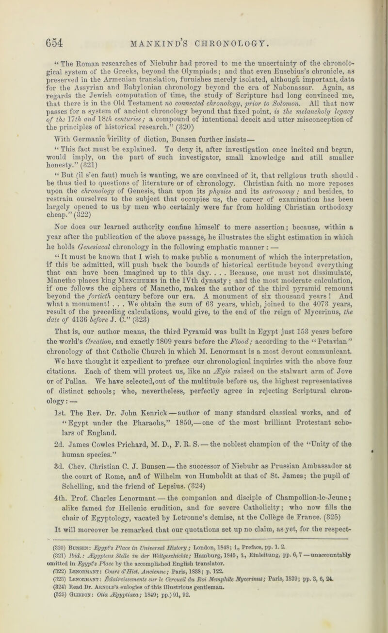 “ The Roman researches of Niebuhr had proved to me the uncertainty of the chronolo- gical system of the Greeks, beyond the Olympiads; and that even Eusebius’s chronicle, as preserved in the Armenian translation, furnishes merely isolated, although important, data for the Assyrian and Babylonian chronology beyond the era of Nabonassar. Again, as regards the Jewish computation of time, the study of Scripture had long convinced me, that there is in the Old Testament no connected chronology, prior to Solomon. All that now passes for a system of ancient chronology beyond that fixed point, is the melancholy legacy of the 11th and 18th centuries; a compound of intentional deceit and utter misconception of the principles of historical research.” (320) With Germanic virility of diction, Bunsen further insists— “ This fact must be explained. To deny it, after investigation once incited and begun, would imply, on the part of such investigator, small knowledge and still smaller honesty.” (321) “ But (il s’en faut) much is wanting, we are convinced of it, that religious truth should , be thus tied to questions of literature or of chronology. Christian faith no more reposes upon the chronology of Genesis, than upon its physics and its astronomy ; and besides, to restrain ourselves to the subject that occupies us, the career of examination has been largely opened to us by men who certainly were far from holding Christian orthodoxy cheap.”(322) Nor does our learned authority confine himself to mere assertion; because, within a year after the publication of the above passage, he illustrates the slight estimation in which he holds Genesiacal chronology in the following emphatic manner : — “It must be known that I wish to make public a monument of which the interpretation, if this be admitted, will push back the bounds of historical certitude beyond everything that can have been imagined up to this day. . . . Because, one must not dissimulate, Manetho places king Mencheres in the IVth dynasty ; and the most moderate calculation, if one follows the ciphers of Manetho, makes the author of the third pyramid remount beyond the fortieth century before our era. A monument of six thousand years ! And what a monument! . . . We obtain the sum of 63 years, which, joined to the 4073 years, result of the preceding calculations, would give, to the end of the reign of Mycerinus, the date of 4136 before J. C.” (323) That is, our author means, the third Pyramid was built in Egypt just 153 years before the world’s Creation, and exactly 1809 years before the Flood; according to the “ Petavian” chronology of that Catholic Church in which M. Lenormant is a most devout communicant. We have thought it expedient to preface our chronological inquiries with the above four citations. Each of them will protect us, like an JEgis raised on the stalwart arm of Jove or of Pallas. We have selected,out of the multitude before us, the highest representatives of distinct schools; who, nevertheless, perfectly agree in rejecting Scriptural chron- ology : — 1st. The Rev. Dr. John Kenrick — author of many standard classical works, and of “ Egypt under the Pharaohs,” 1850,—one of the most brilliant Protestant scho- lars of England. 2d. James Cowles Prichard, M. D., F. R. S. — the noblest champion of the “Unity of the human species.” 3d. Chev. Christian C. J. Bunsen — the successor of Niebuhr as Prussian Ambassador at the court of Rome, and of Wilhelm von Humboldt at that of St. James; the pupil of Schclling, and the friend of Lepsius. (324) 4th. Prof. Charles Lenormant — the companion and disciple of Champollion-le-Jeune; alike famed for Hellenic erudition, and for severe Catholicity; who now fills the chair of Egyptology, vacated by Lctronne’s demise, at the College de France. (325) It will moreover be remarked that our quotations set up no claim, as yet, for the respect- (320) Bunsen: Egypt's Place in Universal History; London, 1848; 1., Preface, pp. 1. 2. (321) Ibid.: sEgyptcns Stclle in der Wdtgcschichtc; Hamburg, 1845, i., Einleitung, pp. 6, 7 — unaccountably omitted in Egypt's Place by the accomplished English translator. (322) Lenormant: Cours d'Hist. Ancienne; Paris, 1838; p. 122. (323) Lenormant: ficlaircissements sur le Ccrcueil du Roi Memphite Mycerinus; Paris, 1839; pp. 3, 6, 24. (3241 Bead Dr. Arnold’s eulogies of this illustrious gentleman. (325) Gllddon : Otia JF.yypliajca; 1849; pp.)91, 92.