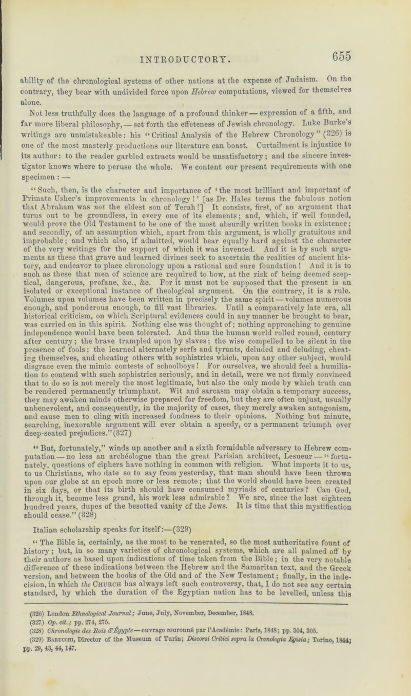 ability of the chronological systems of other nations at the expense of Judaism. On the contrary, they bear with undivided force upon Hebrew computations, viewed for themselves alone. Not less truthfully does the language of a profound thinker — expression of a fifth, and far more liberal philosophy, — set forth the etfeteness of Jewish chronology. Luke Burke’s writings are unmistakeable: his “ Critical Analysis of the Hebrew Chronology ” (326) is one of the most masterly productions our literature can boast. Curtailment is injustice to its author: to the reader garbled extracts would be unsatisfactory; and the sincere inves- tigator knows where to peruse the whole. We content our present requirements with one specimen : — “Such, then, is the character and importance of ‘the most brilliant and important of Primate Usher’s improvements in chronology ! ’ [as Dr. Hales terms the fabulous notion that Abraham was not the eldest son of Terah!] It consists, first, of an argument that turns out to be groundless, in every one of its elements; and, which, if well founded, would prove the Old Testament to be one of the most absurdly written books in existence; and secondly, of an assumption which, apart from this argument, is wholly gratuitous and improbable; and which also, if admitted, would bear equally hard against the character of the very writings for the support of which it was invented. And it is by such argu- ments as these that grave and learned divines seek to ascertain the realities of ancient his- tory, and endeavor to place chronology upon a rational and sure foundation! And it is to such as these that men of science are required to bow, at the risk of being deemed scep- tical, dangerous, profane, &c., &c. For it must not be supposed that the present is an isolated or exceptional instance of theological argument. On the contrary, it is a rule. Volumes upon volumes have been wi’itten in precisely the same spirit — volumes numerous enough, and ponderous enough, to fill vast libraries. Until a comparatively late era, all historical criticism, on which Scriptural evidences could in any manner be brought to bear, was carried on in this spirit. Nothing else was thought of; nothing approaching to genuine independence would have been tolerated. And thus the human world rolled round, century after century; the brave trampled upon by slaves; the wise compelled to be silent in the presence of fools; the learned alternately serfs and tyrants, deluded and deluding, cheat- ing themselves, and cheating others with sophistries which, upon any other subject, would disgrace even the mimic contests of schoolboys! For ourselves, we should feel a humilia- tion to contend with such sophistries seriously, and in detail, were we not firmly convinced that to do so is not merely the most legitimate, but also the only mode by which truth can be rendered permanently triumphant. Wit and sarcasm may obtain a temporary success, they may awaken minds otherwise prepared for freedom, but they are often unjust, usually unbenevolent, and consequently, in the majority of cases, they merely awaken antagonism, and cause men to cling with increased fondness to their opinions. Nothing but minute, searching, inexorable argument will ever obtain a speedy, or a permanent triumph over deep-seated prejudices.” (327) “ But, fortunately,” winds up another and a sixth formidable adversary to Hebrew com- putation— no less an archiiologue than the great Parisian architect, Lesueur—“fortu- nately, questions of ciphers have nothing in common with religion. What imports it to us, to us Christians, who date so to say from yesterday, that man should have been thrown upon our globe at an epoch more or less remote; that the world should have been created, in six days, or that its birth should have consumed myriads of centuries? Can God, through it, become less grand, his work less admirable? We are, since the last eighteen hundred years, dupes of the besotted vanity of the Jews. It is time that this mystification should cease.” (328) Italian scholarship speaks for itself:—(329) “ The Bible is, certainly, as the most to be venerated, so the most authoritative fount of history; but, in so many varieties of chronological systems, which are all palmed off by their authors as based upon indications of time taken from the Bible; in the very notable difference of these indications between the Hebrew and the Samaritan text, and the Greek version, and between the books of the Old and of the New Testament; finally, in the inde- cision, in which the Church has always left such controversy, that, I do not see any certain standard, by which the duration of the Egyptian nation has to be levelled, unless this (326) London Ethnological Journal; June, July, November, December, 1848. (327) Op. cit.; pp. 274, 275. (328) Chronologic des Eois tffigyple—ouvrage couronnfi par l’Academic: Paris, 1848; pp. 304, 305. (329) Barccchi, Director of the Museum of Turin; Discard Critici sopra la Cronologia Egizia; Torino, 1844; pp. 29, 43, 44, 147.