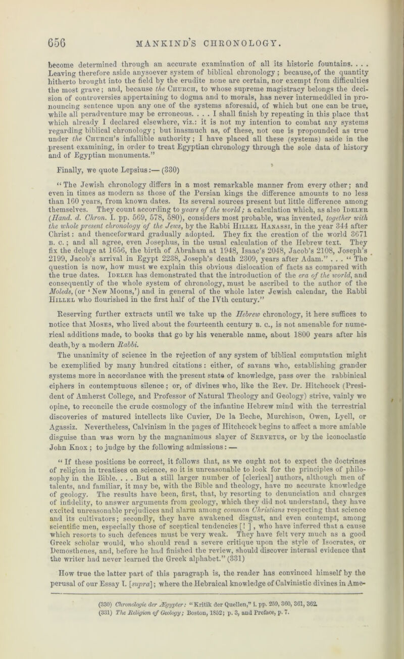 become detei’mined through an accurate examination of all its historic fountains. . . . Leaving therefore aside anysoever system of biblical chronology; because,of the quantity hitherto brought into the field by the erudite none are certain, nor exempt from difficulties the most grave; and, because the Church, to whose supreme magistracy belongs the deci- sion of controversies appertaining to dogma and to morals, has never intermeddled in pro- nouncing sentence upon any one of the systems aforesaid, of which but one can be true, while all peradventure may be erroneous. ... I shall finish by repeating in this place that which already I declared elsewhere, viz.: it is not my intention to combat any systems regarding biblical chronology; but inasmuch as, of these, not one is propounded as true under the CnuRcn’s infallible authority ; I have placed all these (systems) aside in the present examining, in order to treat Egyptian chronology through the sole data of history and of Egyptian monuments.” Finally, we quote Lepsius:— (330) “The Jewish chronology differs in a most remarkable manner from every other; and even in times as modern as those of the Persian kings the difference amounts to no less than 1G0 years, from known dates. Its several sources present but little difference among themselves. They count according to years of the ivorld; a calculation which, as also Ideler {Hand. d. Chron. I. pp. 569, 578, 580), considers most probable, was invented, together with the whole 'present chronology of the Jews, by the llabbi Hiller Hanassj, in the year 344 after Christ: and thenceforward gradually adopted. They fix the creation of the world 3671 B. o.; and all agree, even Josephus, in the usual calculation of the Hebrew text. They fix the deluge at 1656, the birth of Abraham at 1948, Isaac’s 2048, Jacob’s 2108, Joseph’s 2199, Jacob’s arrival in Egypt 2238, Joseph’s death 2309, years after Adam.” . . . “ The question is now, how must we explain this obvious dislocation of facts as compared with the true dates. Ideler has demonstrated that the introduction of the era of the world, and consequently of the whole system of chronology, must be ascribed to the author of the Moleds,{or ‘ New Moons,’) and in general of the whole later Jewish calendar, the Rabbi Hillel who flourished in the first half of the IVth century.” Reserving further extracts until we take up the Hebrew chronology, it here suffices to notice that Moses, who lived about the fourteenth century b. c., is not amenable for nume- rical additions made, to books that go by his venerable name, about 1800 years after his death, by a modern Rabbi. The unanimity of science in the rejection of any system of biblical computation might be exemplified by many hundred citations : either, of savans who, establishing grander systems more in accordance with the present state of knowledge, pass over the rabbinical ciphers in contemptuous silence ; or, of divines who, like the Rev. Dr. Hitchcock (Presi- dent of Amherst College, and Professor of Natural Theology and Geology) strive, vainly we opine, to reconcile the crude cosmology of the infantine Hebrew mind with the terrestrial discoveries of matured intellects like Cuvier, De la Beche, Murchison, Owen, Lyell, or Agassiz. Nevertheless, Calvinism in the pages of Hitchcock begins to affect a more amiable disguise than was worn by the magnanimous slayer of Seryetus, or by the iconoclastic John Knox ; to judge by the following admissions: — “ If these positions be correct, it follows that, as we ought not to expect the doctrines of religion in treatises on science, so it is unreasonable to look for the principles of philo- sophy in the Bible. . . . But a still larger number of [clerical] authors, although men of talents, and familiar, it may be, with the Bible and theology, have no accurate knowledge of geology. The results have been, first, that, by resorting to denunciation and charges of infidelity, to answer arguments from geology, which they did not understand, they have excited unreasonable prejudices and alarm among common Christians respecting that science and its cultivators; secondly, they have awakened disgust, and even contempt, among scientific men, especially those of sceptical tendencies [! ] , who have inferred that a cause which resorts to such defences must be very weak. They have felt very much as a good Greek scholar would, who should read a severe critique upon the style of Isocrates, or Demosthenes, and, before he had finished the review, should discover internal evidence that the writer had never learned the Greek alphabet.” (331) How true the latter part of this paragraph is, the reader has convinced himself by the perusal of our Essay T. [s?//jra]; where the Ilcbraical knowledge of Calvinistic divines in Ame- (330) Chrondlogie der TF.gyptcr: “ Kritik dor Quellen,” i. pp. 259, 360, 361, 362. (331) The Religion of Geology; Boston, 1852; p. 3, and Preface, p. 7.