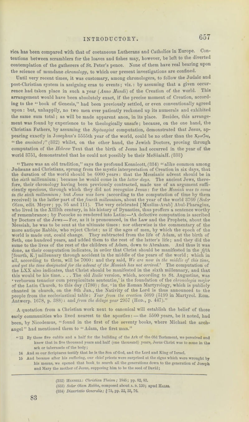 rica has been compared with that of coetaneous Lutherans and Catholics in Europe. Con- tentions between scramblers for the loaves and fishes may, however, be left to the diverted contemplation of the gatherers of St. Peter’s pence. None of them have real bearing upon the science of mundane chronology, to which our present investigations are confined. Until very recent times, it was customary, among chronologers, to follow the Judaic and post-Christian system in assigning eras to events; viz.: by assuming that a given occur- rence had taken place in such a year (Anno Mundi) of the Creation of the world. This arrangement would have been absolutely exact, if the precise moment of Creation, accord- ing to the “ book of Genesis,” had been previously settled, or even conventionally agreed upon: but, unhappily, no two men ever patiently reckoned up its numerals and exhibited the same sum total; as will be made apparent anon, in its place. Besides, this arrange- ment was found by experience to be theologically unsafe; because, on the one hand, the Christian Fathers, by assuming the Septuagint computation, demonstrated that Jesus, ap- pearing exactly in Josephus’s 5555th year of the world, could be no other than the Xpitfos, “the anointed;” (332) whilst, on the other hand, the Jewish Doctors, proving through computation of the Hebrew Text that the birth of Jesus had occurred in the year of the world 3751, demonstrated that ho could not possibly be their MeSAaiaH. (333) “ There was an old tradition,” says the profound Kennicott, (334) “ alike common among Judaeans and Christians, sprung from the mystic interpretation of Creation in six days, that the duration of the world should be 6000 years: that the Messianic advent should be in the sixth millennium ; because he would come in the latter days. The ancient Jews, there- fore, their chronology having been previously contracted, made use of an argument suffi- ciently specious, through which they did not recognize Jesus: for the Messiah was to come in the sixth millennium; but Jesus was born (according to the computation of time by them received) in the latfer part of the fourth millennium, about the year of the world 3760 (Seder Olam, edit. Meyer; pp. 95 and 111). The very celebrated [Muslim-Arab] Abul-Pharagius, who lived in the XHIth century, in his history of Dynasties, thus proffers a sentence worthy of remembrance; by Pococke so rendered into Latin:—*A defective computation is ascribed by Doctors of the Jews — For, as it is pronounced, in the Law and the Prophets, about the Messiah, he was to be sent at the ultimate times: nor otherwise is the commentary of the more antique Rabbis, who reject Christ; as if the ages of men, by which the epoch of the world is made out, could change. They subtracted from the life of Adam, at the birth of Seth, one hundred years, and added them to the rest of the latter’s life; and they did the same to the lives of the rest of the children of Adam, down to Abraham. And thus it was done, as their computation indicates, in order that Christ should be manifested in the fifth [fourth, K.] millennary through accident in the middle of the years of the world; which in all, according to them, will be 7000: and they said, We are now in the middle of this time, and yet the time designated for the advent of the Messiah has not arrived.’ The computation of the LXX also indicates, that Christ should be manifested in the sixth millennary, and that this would be his time. . . . The old Italic version, which, according to St. Augustine, was ‘ verborum tenacior cum perspicuitate sentential,’ is the foundation of the chronologia major of the Latin Church, to this day (1780); for, ‘ in the Roman Martyrology, which is publicly chanted in church, on the 8th Jan., the Nativity of the Lord is thus announced to the people from the ecclesiastical table: Year from the creation 5099 (5199 in Martyrol. Rom. Antwerp. 1678, p. 388): and from the deluge year 2957 (Hod., p. 447).” A quotation from a Christian work next to canonical will establish the belief of those early communities who lived nearest to the apostles: — the 5500 years, be it noted, had been, by Nicodemus, “ found in the first of the seventy books, where Michael the arch- angel” had mentioned them to “Adam, the first man.” “ 13 By these five cubits and a half for the building of the Ark of the Old Testament, we perceived and knew that in five thousand years and half (one thousand) years, Jesus Christ was to come in the ark or tabernacle of the body; 14 And so our Scriptures testify that he is the Son of God. and the Lord and King of Israel. 15 And because after his suffering, our chief priests were surprised at the signs which were wrought by his means, we opened that book to search all the generations down to the generation of Joseph and Mary the mother of Jesus, supposing him to be the seed of David; \ 83 (332) Hexn'EI.l : Christian Theism; 1845; pp. 82, S3. (33.3) Seder Olam Jtabba, composed about A. d. 130; apud IIales. (334) Dissertatio Generalis; §75, pp. 32, 33, 76.