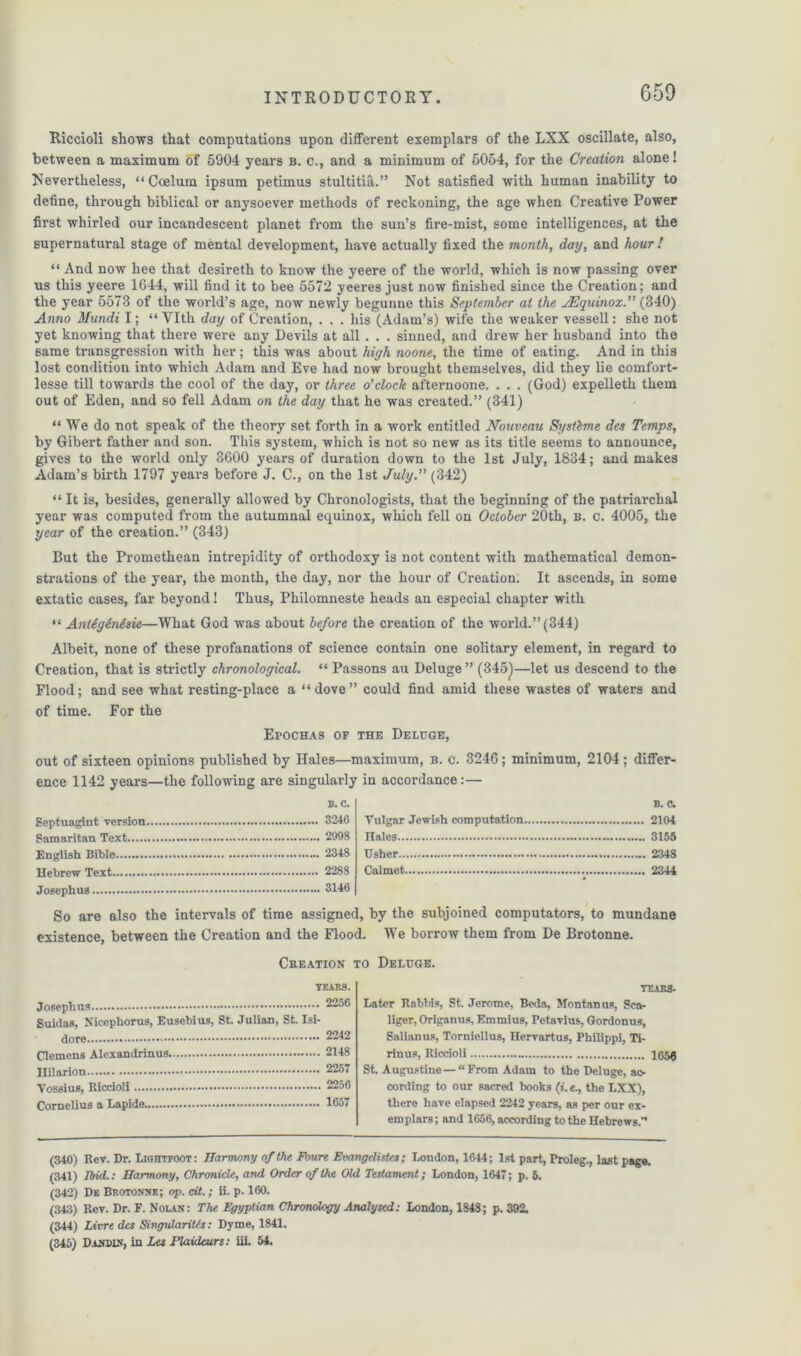 Riccioli shows that computations upon different exemplars of the LXX oscillate, also, between a maximum of 5904 years b. c., and a minimum of 6054, for the Creation alone! Nevertheless, “ Coelum ipsum petimus stultitia.” Not satisfied with human inability to define, through biblical or anysoever methods of reckoning, the age when Creative Power first whirled our incandescent planet from the sun’s fire-mist, some intelligences, at the supernatural stage of mental development, have actually fixed the month, day, and hour ! “ And now hee that desireth to know the yeere of the world, which is now passing over us this yeere 1644, will find it to bee 5572 yeeres just now finished since the Creation; and the year 5573 of the world’s age, now newly begunne this September at the j.Equinox(340) Anno Mundi I; “ YIth day of Creation, ... his (Adam’s) wife the weaker vessell: she not yet knowing that there were any Devils at all . . . sinned, and drew her husband into the same transgression with her; this was about high noone, the time of eating. And in this lost condition into which Adam and Eve had now brought themselves, did they lie comfort- lesse till towards the cool of the day, or three o'clock at'ternoone. . . . (God) expelleth them out of Eden, and so fell Adam on the day that he was created.” (341) “We do not speak of the theory set forth in a work entitled Nouveau Systbme des Temps, by Gibert father and son. This system, which is not so new as its title seems to announce, gives to the world only 3600 years of duration down to the 1st July, 1834; and makes Adam’s birth 1797 years before J. C., on the 1st July. (342) “ It is, besides, generally allowed by Chronologists, that the beginning of the patriarchal year was computed from the autumnal equinox, which fell on October 20th, b. c. 4005, the year of the creation.” (343) But the Promethean intrepidity of orthodoxy is not content with mathematical demon- strations of the year, the month, the day, nor the hour of Creation. It ascends, in some extatic cases, far beyond! Thus, Philomneste heads an especial chapter with “ Antigenesie—What God was about before the creation of the world.” (344) Albeit, none of these profanations of science contain one solitary element, in regard to Creation, that is strictly chronological. “ Passons au Deluge” (345)—let us descend to the Flood; and see what resting-place a “dove” could find amid these wastes of waters and of time. For the Epochas of the Deluge, out of sixteen opinions published by Hales—maximum, b. c. 3246; minimum, 2104; differ- ence 1142 years—the following are singularly in accordance:— b. c. Septuagint version 3246 Samaritan Text 2998 English Bible 2348 Hebrew Text 2288 Josephus 3146 B. c. Vulgar Jewish computation 2104 Hales 3155 Usher 2348 Calmet 2344 So are also the intervals of time assigned, by the subjoined computators, to mundane existence, between the Creation and the Flood. We borrow them from De Brotonne. Creation to Deluge. TEARS. Josephus 2256 guidas, Nicephoros, Eusebius, St. Julian, St. Isi- dore 2242 Clemens Alexandrinus. 2148 Hilarion 2257 Vossius, Riccioli 2256 Cornelius a Lapide 1657 tears- Later Rabbis, St. Jerome, Beda, Montanos, Sea- liger, Origanus, Emmius, Petavius, Gordonus, Salianus, Torniellus, Hervartus, Philippi, Ti- rinus, Riccioli 105$ St. Augustine—“From Adam to the Deluge, ac- cording to our sacred books (t. e., the LXX), there have elapsed 2242 years, as per our ex- emplars ; and 1656, according to the Hebrews.” (340) Rev. Dr. Lightfoot: Harmony of the Foure Evangelists*; London, 1644; 1st part, Proleg., last page. (341) End.: Harmony, Chronicle, and Order of the Old Testament; London, 1647; p. 5. (342) De Brotonne; op. cit.; ii. p. 160. (343) Rev. Dr. F. Nolan: The Egyptian Chronology Analysed: London, 1848; p. 392. (344) Livre des SingulariUs: Dyme, 1841. (345) Dancin', in Les Plaideurs: iii. 54.