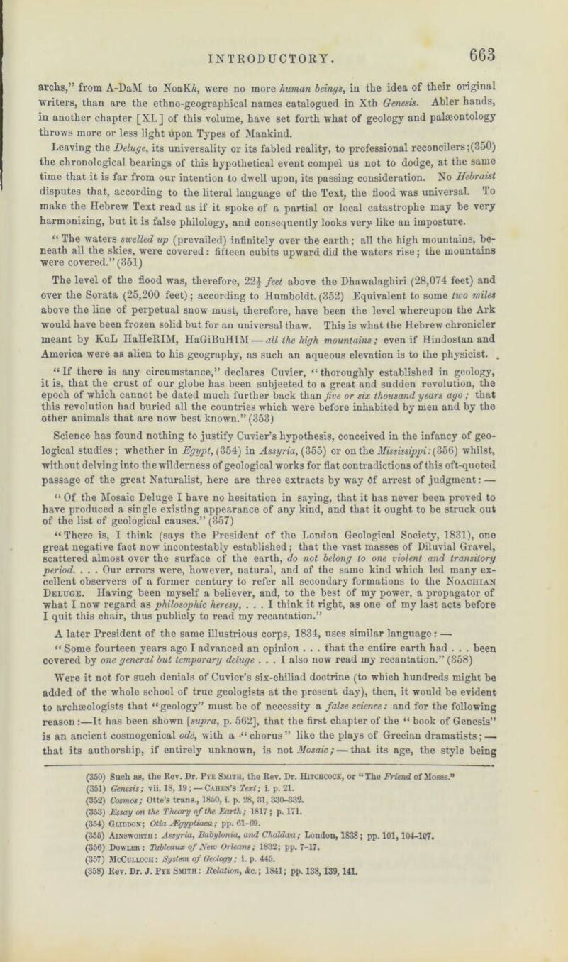 6G3 archs,” from A-DaM to NoaK/i, were no more human beings, in the idea of their original writers, than are the ethno-geographical names catalogued in Xth Genesis. Abler hands, in another chapter [XI.] of this volume, have set forth what of geology and palaeontology throws more or less light upon Types of Mankind. Leaving the Deluge, its universality or its fabled reality, to professional reconcilers ;(350) the chronological bearings of this hypothetical event compel us not to dodge, at the same time that it is far from our intention to dwell upon, its passing consideration. No Hebraist disputes that, according to the literal language of the Text, the flood was universal. To make the Hebrew Text read as if it spoke of a partial or local catastrophe may be very harmonizing, but it is false philology, and consequently looks very like an imposture. “ The waters swelled up (prevailed) infinitely over the earth; all the high mountains, be- neath all the skies, were covered: fifteen cubits upward did the waters rise; the mountains were covered.” (351) The level of the flood was, therefore, 22J feet above the Dhawalaghiri (28,074 feet) and over the Sorata (25,200 feet); according to Humboldt. (352) Equivalent to some two miles above the line of perpetual snow must, therefore, have been the level whereupon the Ark would have been frozen solid but for an universal thaw. This is what the Hebrew chronicler meant by KuL HaHeHIM, HaGiBuIIIM — all the high mountains; even if Hiudostan and America were as alien to his geography, as such an aqueous elevation is to the physicist. . “If there is any circumstance,” declares Cuvier, “thoroughly established in geology, it is, that the crust of our globe has been subjected to a great and sudden revolution, the epoch of which cannot be dated much further back than five or six thousand years ago; that this revolution had buried all the countries which were before inhabited by men and by the other animals that are now best known.” (353) Science has found nothing to justify Cuvier’s hypothesis, conceived in the infancy of geo- logical studies ; whether in Egypt, (354) in Assyria, (355) or on the Mississippi: (SbG) whilst, without delving into the wilderness of geological works for flat contradictions of this oft-quoted passage of the great Naturalist, here are three extracts by way Of arrest of judgment: — “ Of the Mosaic Deluge I have no hesitation in saying, that it has never been proved to have produced a single existing appearance of any kind, and that it ought to be struck out of the list of geological causes.” (357) “There is, I think (says the President of the London Geological Society, 1831), one great negative fact now incontestably established; that the vast masses of Diluvial Gravel, scattered almost over the surface of the earth, do not belong to one violent and transitory period. . . . Our errors were, however, natural, and of the same kind which led many ex- cellent observers of a former century to refer all secondary formations to the Noachian Deluge. Having been myself a believer, and, to the best of my power, a propagator of what I now regard as philosophic heresy, ... I think it right, as one of my last acts before I quit this chair, thus publicly to read my recantation.” A later President of the same illustrious corps, 1834, uses similar language: — “ Some fourteen years ago I advanced an opinion . . . that the entire earth had . . . been covered by one general but temporary deluge ... I also now read my recantation.” (358) Were it not for such denials of Cuvier’s six-chiliad doctrine (to which hundreds might be added of the whole school of true geologists at the present day), then, it would be evident to archaeologists that “geology” must be of necessity a false science: and for the following reason:—It has been shown [supra, p. 562], that the first chapter of the “ book of Genesis” is an ancient cosmogenical ode, with a -“chorus” like the plays of Grecian dramatists; — that its authorship, if entirely unknown, is not Mosaic; — that its age, the style being (350) Such as, the Rev. Dr. Pte Smith, the Rev. Dr. Hitchcock, or “ The Friend of Moses.” (351) Genesis; vii. 18, 19; — Cahen’s Text; i. p. 21. (352) Cosmos; Otte’s trans., 1850, i. p. 28, 31, 330-332. (353) Essay on the Theory of the Earth; 1817 ; p. 171. (354) Gliddon; Otia JEgyytiaca; pp. 61-09. (355) Ainsworth: Assyria, Babylonia, and Chaldaa; London, 1838; pp. 101, 104-107. (356) Dowlkr : Tableaux of New Orleans; 1832; pp. 7-17. (357) McCulloch : System, of Geology; i. p. 445. (358) Rev. Dr. J. PrE Smith: Fetation, Ac.; 1841; pp. 138, 139, 141.
