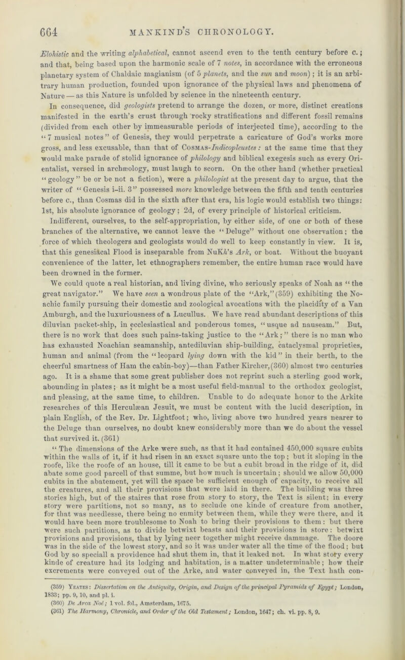 Elohistic and the writing alphabetical, cannot ascend even to the tenth century before c.; and that, being based upon the harmonic scale of 7 notes, in accordance with the erroneous planetary system of Chaldaic magianism (of 5 planets, and the sun and moon) ; it is an arbi- trary human production, founded upon ignorance of the physical laws and phenomena of Nature — as this Nature is unfolded by science in the nineteenth century. In consequence, did geologists pretend to arrange the dozen, or more, distinct creations manifested in the earth’s crust through rocky stratifications and different fossil remains (divided from each other by immeasurable periods of interjected time), according to the “7 musical notes” of Genesis, they would perpetrate a caricature of God’s works more gross, and less excusable, than that of Cosmas-Indicopleustes: at the same time that they would make parade of stolid ignorance of philology and biblical exegesis such as every Ori- entalist, versed in archoeology, must laugh to scorn. On the other hand (whether practical “ geology ” be or be not a fiction), were a philologist at the present day to argue, that the writer of “ Genesis i-ii. 3” possessed more knowledge between the fifth and tenth centuries before c., than Cosmas did in the sixth after that era, his logic would establish two things: 1st, his absolute ignorance of geology; 2d, of every principle of historical criticism. Indifferent, ourselves, to the self-appropriation, by either side, of one or both of these branches of the alternative, we cannot leave the “Deluge” without one observation; the force of which theologers and geologists would do well to keep constantly in view. It is, that this genesiacal Flood is inseparable from NuK/t’s Ark, or boat. Without the buoyant convenience of the latter, let ethnographers remember, the entire human race would have been drowned in the former. We could quote a real historian, and living divine, who seriously speaks of Noah as “ the great navigator.” We have seen a wondrous plate of the “Ark,”(359) exhibiting the No- acliic family pursuing their domestic and zoological avocations with the placidity of a Van Amburgh, and the luxuriousness of a Lucullus. We have read abundant descriptions of this diluvian packet-ship, in ecclesiastical and ponderous tomes, “ usque ad nauseam.” But, there is no work that does such pains-taking justice to the “Ark;” there is no man who has exhausted Noachian seamanship, antediluvian ship-building, cataclysmal proprieties, human and animal (from the “ leopard lying down with the kid ” in their berth, to the cheerful smartness of Ham the cabin-boy)—than Father Kircher,(360) almost two centuries ago. It is a shame that some great publisher does not reprint such a sterling good work, abounding in plates; as it might be a most useful field-manual to the orthodox geologist, and pleasing, at the same time, to children. Unable to do adequate honor to the Arkite researches of this Ilerculman Jesuit, we must be content with the lucid description, in plain English, of the Rev. Dr. Lightfoot; who, living above two hundred years nearer to the Deluge than ourselves, no doubt knew considerably more than we do about the vessel that survived it. (361) “ The dimensions of the Arke were such, as that it had contained 450,000 square cubits within the walls of it, if it had risen in an exact square unto the top; but it sloping in the roofe, like the roofe of an house, till it came to be but a cubit broad in the ridge of it, did abate some good parcell of that summe, but how much is uncertain; should we allow 50,000 cubits in the abatement, yet will the space be sufficient enough of capacity, to receive all the creatures, and all their provisions that were laid in there. The building was three stories high, but of the staires that rose from story to story, the Text is silent; in every story were partitions, not so many, as to seclude one kinde of creature from another, for that was needlesse, there being no enmity between them, while they were there, and it would have been more troublesome to Noah to bring their provisions to them: but there were such partitions, as to divide betwixt beasts and their provisions in store: betwixt provisions and provisions, that by lying neer together might receive dammage. The doore was in the side of the lowest story, and so it was under water all the time of the flood; but God by so speciall a providence had shut them in, that it leaked not. In what story every kinde of creature had its lodging and habitation, is a matter undeterminable; how their excrements were conveyed out of the Arke, and water conveyed in, the Text hath con- (359) Yeates: Dissertation on the Antiquity, Origin, and Design of the principal Pyramids of Egypt; London, 1833; pp. 9, 10, and pi. i. (360) De Area Not; 1 vol. fol., Amsterdam, 1675.