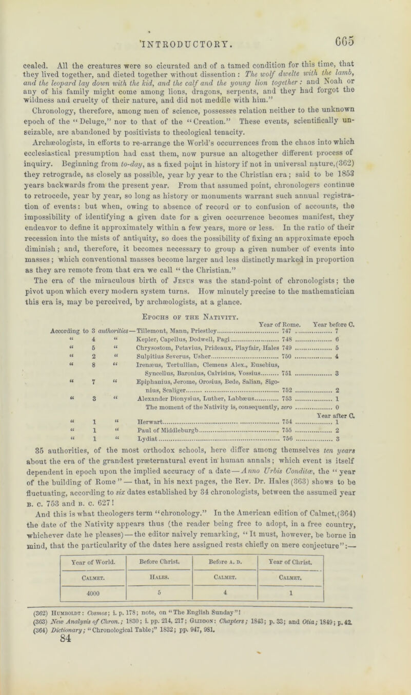 GG5 cealed. All the creatures were so cicurated and of a tamed condition for this time, that they lived together, and dieted together without dissention : The wolf dwelte with the lamb, and the leopard lay down with the kid, and the calf and the young lion together : and Noah or any of his family might come among lions, dragons, serpents, and they had torgot the wildness and cruelty of their nature, and did not meddle with him.” Chronology, therefore, among men of science, possesses relation neither to the unknown epoch of the “Deluge,” nor to that of the “Creation.” These events, scientifically un- seizable, are abandoned by positivists to theological tenacity. Archaeologists, in efforts to re-arrange the World’s occurrences from the chaos into which ecclesiastical presumption had cast them, now pursue an altogether different process of inquiry. Beginning from to-day, as a fixed point in history if not in universal nature, (362) they retrograde, as closely as possible, year by year to the Christian era; said to be 1853 years backwards from the present year. From that assumed point, chronologers continue to retrocede, year by year, so long as history or monuments warrant such annual registra- tion of events: but when, owing to absence of record or to confusion of accounts, the impossibility of identifying a given date for a given occurrence becomes manifest, they endeavor to define it approximately within a few years, more or less. In the ratio of their recession into the mists of antiquity, so does the possibility of fixing an approximate epoch diminish; and, therefore, it becomes necessary to group a given number of events into masses; which conventional masses become larger and less distinctly marked in proportion as they are remote from that era we call “ the Christian.” The era of the miraculous birth of Jesus was the stand-point of chronologists; the pivot upon which every modern system turns. IIow minutely precise to the mathematician this era is, may be perceived, by archaeologists, at a glance. Epochs of the Nativity. Year of Rome. According to 3 authorities — Tillemont, Mann, Priestley 747 it 4 it Kepler, Capellus, Dodwell, Pagi 748 it 5 a Chrysostom, Petavius, Prideaux, Playfair, Hales 749 it 2 a Sulpitius Severus, Usher 750 a 8 a I r erne us, Tertullian, Clemons Alex., Eusebius, Syncellus, Baronius, Calvisius, Vossius 751 u 7 a Epiphauius, Jerome, Orosius, Bede, Salian, Sigo- nius, Scaliger 752 a 3 tc Alexander Dionysius, Luther, Labbaeus The moment of the Nativity is, consequently, 753 zero Year before 7 6 5 4 3 2 1 0 C. « i « « 1 u (1 1 « Year after C. Herwart 754 1 Paul of Middleburgb 755 2 Lydiat 756 3 35 authorities, of the most orthodox schools, here differ among themselves ten years about the era of the grandest proeternatural event in human annals; which event is itself dependent in epoch upon the implied accuracy of a date — Anno Urbis Conditce, the “ year of the building of Rome” — that, in his next pages, the Rev. Dr. Hales (363) shows to be fluctuating, according to six dates established by 34 chronologists, between the assumed year b. c. 753 and b. c. 627! And this is what theologers term “chronology.” In the American edition of Calmet,(364) the date of the Nativity appears thus (the reader being free to adopt, in a free country, whichever date he pleases) — the editor naively remarking, “ It must, however, be borne iD mind, that the particularity of the dates here assigned rests chiefly on mere conjecture”:— Year of World. Before Christ. Before a. d. Y'ear of Christ. Calmet. Hales. Calmet. Calmet. 4000 5 4 1 (362) Humboldt: Cosmos; i. p. 178; note, on “The English Sunday”! (363) New Analysis of Chron.; 1830; i. pp. 214, 217; Guddon: Chapters; 1843; p. 33; and Otia; 1849; p.42. (364) Dictumary; “Chronological Table;” 1832; pp. 947, 981. 84